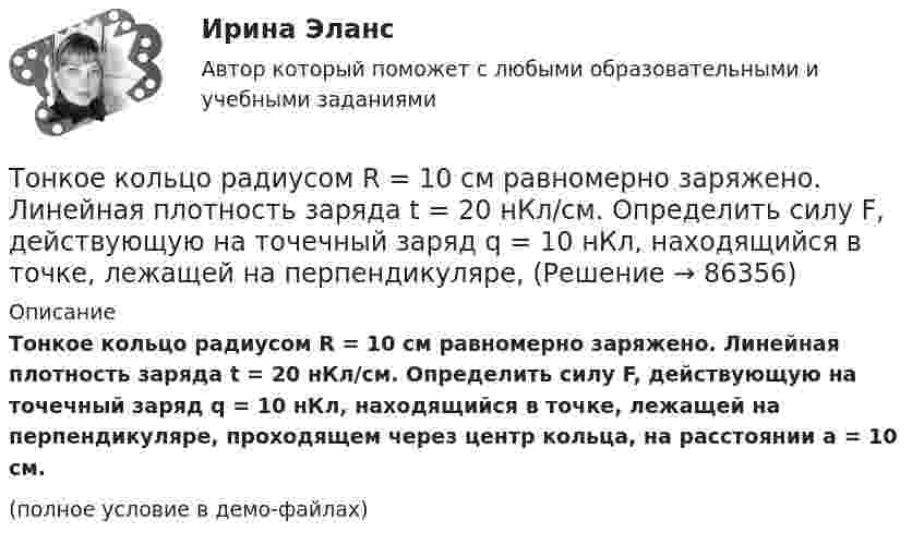     
            Описание
            Тонкое кольцо радиусом R = 10 см равномерно заряжено. Линейная плотность заряда t = 20 нКл/см. Определить силу F, действующую на точечный заряд q = 10 нКл, находящийся в точке, лежащей на перпендикуляре, проходящем через центр кольца, на расстоянии a = 10 см.(полное условие в демо-файлах)   
            
            
            Тонкое кольцо радиусом R = 10 см несет равномерно распределенный электрический заряд q = 10 нКл. Кольцо вращается равномерно с частотой n = 10 с-1 относительно неподвижной вертикальной оси, совпадающей с одним из Тонкое кольцо радиусом R = 10 см равномерно заряжено. Линейная плотность заряда t = 20 нКл/см. Определить силу F, действующую на точечный заряд q = 10 нКл, находящийся в точке, лежащей на перпендикуляре,Тонкое кольцо радиусом R = 8 см несёт заряд, равномерно распределённый с линейной плотностью t = 10 нКл/м. Какова напряжённость E электрического поля в точке, равноудалённой от всех точек кольца на расстояние r = 10 см?Тонкое кольцо радиусом R равномерно заряжено с линейной плотностью t. Определить потенциал в точке, находящейся на оси кольца на расстоянии h от центра.Тонкое полукольцо радиуса R = 20 см равномерно заряжено зарядом q = 2 мкКл. В центре кривизны полукольца находится точечный заряд q1 = 40 нКл. Определить силу взаимодействия полукольца и заряда.Тонкое полукольцо радиусом R = 10 см несёт равномерно распределённый заряд q1 = 0,2 мкКл. В центре кривизны полукольца находится точечный заряд q2 = 10 нКл. Найти силу взаимодействия точечного заряда и заряженного полукольца.Тонкое полукольцо радиусом R=10 см несет равномерно распределенный заряд с линейной плотностью 10-6 Кл/м. В центре кривизны полукольца находится точечный заряд q = 2.10-10 Кл. Определить силу взаимодействия Тонкое кольцо несёт распределённый заряд Q = 0,2 мкКл. Определить напряжённость E электрического поля, создаваемого распределённым зарядом в точке A, равноудалённой от всех точек кольца на расстояние r = 20 см. Радиус кольца R = 10 см.Тонкое кольцо несет распределенный заряд Q = 0,2 мкКл. Определить напряженность Е электрического поля, создаваемого распределенным зарядом в точке А, равноудаленной от всех точек кольца на расстояние r = 20 см. Радиус кольца R = 10 см.Тонкое кольцо несёт распределённый заряд Q = 0,3 мкКл. Определить напряжённость E электрического поля, создаваемого распределённым зарядом в точке A, равноудалённой от всех точек кольца на расстояние r = 15 см. Радиус кольца R = 12 см.Тонкое кольцо радиуса 10 см, равномерно заряженное зарядом 1 нКл, вращается вокруг своей оси с угловой скоростью 100 рад/с. Найдите объемную плотность энергии магнитного поля в центре кольца.Тонкое кольцо радиуса R = 8 несёт заряд, равномерно распределённый с линейной плотностью t = 10-8 Кл/м. Определить напряжённость электрического поля в точке, равноудалённой от всех точек кольца на расстояние r = 10 см.Тонкое кольцо радиусом R = 10 см несёт равномерно распределённый заряд q = 0,1 мкКл. На перпендикуляре к плоскости кольца, восстановленном из его середины, находится точечный заряд Q = 10 нКлТонкое кольцо радиусом R = 10 см несёт равномерно распределённый заряд Q = 0,1 мкКл. На перпендикуляре к плоскости кольца, восстановленном из его середины, находится точечный заряд Q1 = 10 нКл.