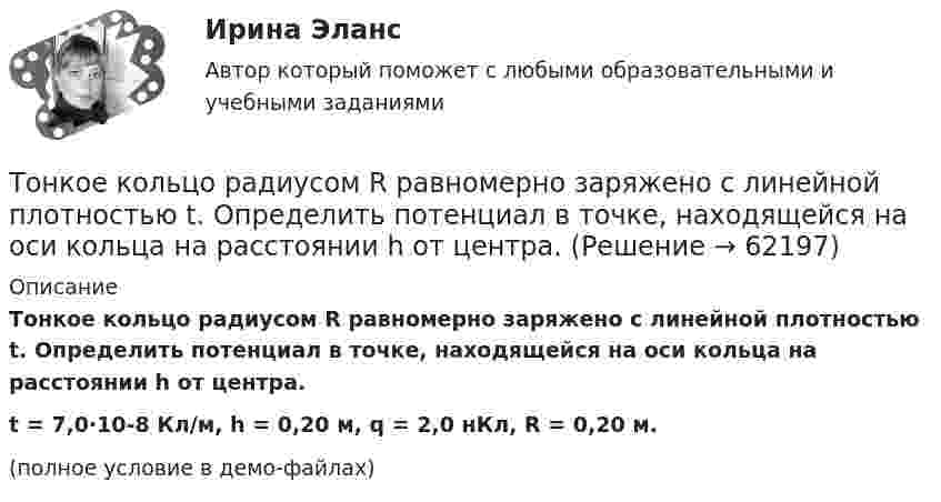     
            Описание
            Тонкое кольцо радиусом R равномерно заряжено с линейной плотностью t. Определить потенциал в точке, находящейся на оси кольца на расстоянии h от центра.t = 7,0·10-8 Кл/м, h = 0,20 м, q = 2,0 нКл, R = 0,20 м.(полное условие в демо-файлах)   
            
            
            Тонкое кольцо радиусом R = 8 см несёт заряд, равномерно распределённый с линейной плотностью t = 10 нКл/м. Какова напряжённость E электрического поля в точке, равноудалённой от всех точек кольца на расстояние r = 10 см?Тонкое кольцо радиусом R равномерно заряжено с линейной плотностью t. Определить потенциал в точке, находящейся на оси кольца на расстоянии h от центра.Тонкое полукольцо радиуса R = 20 см равномерно заряжено зарядом q = 2 мкКл. В центре кривизны полукольца находится точечный заряд q1 = 40 нКл. Определить силу взаимодействия полукольца и заряда.Тонкое полукольцо радиусом R = 10 см несёт равномерно распределённый заряд q1 = 0,2 мкКл. В центре кривизны полукольца находится точечный заряд q2 = 10 нКл. Найти силу взаимодействия точечного заряда и заряженного полукольца.Тонкое полукольцо радиусом R=10 см несет равномерно распределенный заряд с линейной плотностью 10-6 Кл/м. В центре кривизны полукольца находится точечный заряд q = 2.10-10 Кл. Определить силу взаимодействия Тонкое проводящее кольцо радиусом R = 20 см подвешено свободно в однородном магнитном поле с напряжённостью H = 105 А/м. Сила тока в кольце I = 2 А. Какую работу надо совершить, чтобы повернуть кольцо Тонкое проводящее кольцо с током I=40 А помещено в однородное магнитное поле (В = 80 мТл). Плоскость кольца перпендикулярна линиям магнитной индукции. Радиус R кольца равен 20 см. Найти силу F, растягивающую кольцо.Тонкое кольцо несёт распределённый заряд Q = 0,3 мкКл. Определить напряжённость E электрического поля, создаваемого распределённым зарядом в точке A, равноудалённой от всех точек кольца на расстояние r = 15 см. Радиус кольца R = 12 см.Тонкое кольцо радиуса 10 см, равномерно заряженное зарядом 1 нКл, вращается вокруг своей оси с угловой скоростью 100 рад/с. Найдите объемную плотность энергии магнитного поля в центре кольца.Тонкое кольцо радиуса R = 8 несёт заряд, равномерно распределённый с линейной плотностью t = 10-8 Кл/м. Определить напряжённость электрического поля в точке, равноудалённой от всех точек кольца на расстояние r = 10 см.Тонкое кольцо радиусом R = 10 см несёт равномерно распределённый заряд q = 0,1 мкКл. На перпендикуляре к плоскости кольца, восстановленном из его середины, находится точечный заряд Q = 10 нКлТонкое кольцо радиусом R = 10 см несёт равномерно распределённый заряд Q = 0,1 мкКл. На перпендикуляре к плоскости кольца, восстановленном из его середины, находится точечный заряд Q1 = 10 нКл.Тонкое кольцо радиусом R = 10 см несет равномерно распределенный заряд Q = 80 нКл. Кольцо вращается с угловой скоростью = 50 рад/с относительно оси, совпадающей с одним из диаметров кольца. Найти магнитный момент рm, обусловленныйТонкое кольцо радиусом R = 10 см несет равномерно распределенный электрический заряд q = 10 нКл. Кольцо вращается равномерно с частотой n = 10 с-1 относительно неподвижной вертикальной оси, совпадающей с одним из 