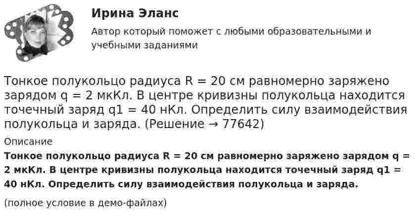     
            Описание
            Тонкое полукольцо радиуса R = 20 см равномерно заряжено зарядом q = 2 мкКл. В центре кривизны полукольца находится точечный заряд q1 = 40 нКл. Определить силу взаимодействия полукольца и заряда.(полное условие в демо-файлах)   
            
            
            Тонкое кольцо радиусом R равномерно заряжено с линейной плотностью t. Определить потенциал в точке, находящейся на оси кольца на расстоянии h от центра.Тонкое полукольцо радиуса R = 20 см равномерно заряжено зарядом q = 2 мкКл. В центре кривизны полукольца находится точечный заряд q1 = 40 нКл. Определить силу взаимодействия полукольца и заряда.Тонкое полукольцо радиусом R = 10 см несёт равномерно распределённый заряд q1 = 0,2 мкКл. В центре кривизны полукольца находится точечный заряд q2 = 10 нКл. Найти силу взаимодействия точечного заряда и заряженного полукольца.Тонкое полукольцо радиусом R=10 см несет равномерно распределенный заряд с линейной плотностью 10-6 Кл/м. В центре кривизны полукольца находится точечный заряд q = 2.10-10 Кл. Определить силу взаимодействия Тонкое проводящее кольцо радиусом R = 20 см подвешено свободно в однородном магнитном поле с напряжённостью H = 105 А/м. Сила тока в кольце I = 2 А. Какую работу надо совершить, чтобы повернуть кольцо Тонкое проводящее кольцо с током I=40 А помещено в однородное магнитное поле (В = 80 мТл). Плоскость кольца перпендикулярна линиям магнитной индукции. Радиус R кольца равен 20 см. Найти силу F, растягивающую кольцо.Тонкостенное покрытие, напоминающее каменный свод, – это:Тонкое кольцо радиуса 10 см, равномерно заряженное зарядом 1 нКл, вращается вокруг своей оси с угловой скоростью 100 рад/с. Найдите объемную плотность энергии магнитного поля в центре кольца.Тонкое кольцо радиуса R = 8 несёт заряд, равномерно распределённый с линейной плотностью t = 10-8 Кл/м. Определить напряжённость электрического поля в точке, равноудалённой от всех точек кольца на расстояние r = 10 см.Тонкое кольцо радиусом R = 10 см несёт равномерно распределённый заряд q = 0,1 мкКл. На перпендикуляре к плоскости кольца, восстановленном из его середины, находится точечный заряд Q = 10 нКлТонкое кольцо радиусом R = 10 см несёт равномерно распределённый заряд Q = 0,1 мкКл. На перпендикуляре к плоскости кольца, восстановленном из его середины, находится точечный заряд Q1 = 10 нКл.Тонкое кольцо радиусом R = 10 см несет равномерно распределенный заряд Q = 80 нКл. Кольцо вращается с угловой скоростью = 50 рад/с относительно оси, совпадающей с одним из диаметров кольца. Найти магнитный момент рm, обусловленныйТонкое кольцо радиусом R = 10 см несет равномерно распределенный электрический заряд q = 10 нКл. Кольцо вращается равномерно с частотой n = 10 с-1 относительно неподвижной вертикальной оси, совпадающей с одним из Тонкое кольцо радиусом R = 10 см равномерно заряжено. Линейная плотность заряда t = 20 нКл/см. Определить силу F, действующую на точечный заряд q = 10 нКл, находящийся в точке, лежащей на перпендикуляре,