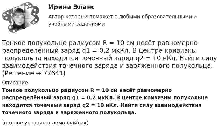     
            Описание
            Тонкое полукольцо радиусом R = 10 см несёт равномерно распределённый заряд q1 = 0,2 мкКл. В центре кривизны полукольца находится точечный заряд q2 = 10 нКл. Найти силу взаимодействия точечного заряда и заряженного полукольца.(полное условие в демо-файлах)   
            
            
            Тонкое полукольцо радиуса R = 20 см равномерно заряжено зарядом q = 2 мкКл. В центре кривизны полукольца находится точечный заряд q1 = 40 нКл. Определить силу взаимодействия полукольца и заряда.Тонкое полукольцо радиусом R = 10 см несёт равномерно распределённый заряд q1 = 0,2 мкКл. В центре кривизны полукольца находится точечный заряд q2 = 10 нКл. Найти силу взаимодействия точечного заряда и заряженного полукольца.Тонкое полукольцо радиусом R=10 см несет равномерно распределенный заряд с линейной плотностью 10-6 Кл/м. В центре кривизны полукольца находится точечный заряд q = 2.10-10 Кл. Определить силу взаимодействия Тонкое проводящее кольцо радиусом R = 20 см подвешено свободно в однородном магнитном поле с напряжённостью H = 105 А/м. Сила тока в кольце I = 2 А. Какую работу надо совершить, чтобы повернуть кольцо Тонкое проводящее кольцо с током I=40 А помещено в однородное магнитное поле (В = 80 мТл). Плоскость кольца перпендикулярна линиям магнитной индукции. Радиус R кольца равен 20 см. Найти силу F, растягивающую кольцо.Тонкостенное покрытие, напоминающее каменный свод, – это:Тонкостенный сосуд, состоящий из двух цилиндров диаметрами D и d, нижним открытым концом опущен под уровень жидкости Ж в резервуаре А и покоится на опорах С, расположенных на высоте b над этим уровнем. Определить силу, воспринимаемую опорами, если в сосуде создан вакуум, обусловивший поднятие жидкости Ж в нем на высоту (а + b).Тонкое кольцо радиуса R = 8 несёт заряд, равномерно распределённый с линейной плотностью t = 10-8 Кл/м. Определить напряжённость электрического поля в точке, равноудалённой от всех точек кольца на расстояние r = 10 см.Тонкое кольцо радиусом R = 10 см несёт равномерно распределённый заряд q = 0,1 мкКл. На перпендикуляре к плоскости кольца, восстановленном из его середины, находится точечный заряд Q = 10 нКлТонкое кольцо радиусом R = 10 см несёт равномерно распределённый заряд Q = 0,1 мкКл. На перпендикуляре к плоскости кольца, восстановленном из его середины, находится точечный заряд Q1 = 10 нКл.Тонкое кольцо радиусом R = 10 см несет равномерно распределенный заряд Q = 80 нКл. Кольцо вращается с угловой скоростью = 50 рад/с относительно оси, совпадающей с одним из диаметров кольца. Найти магнитный момент рm, обусловленныйТонкое кольцо радиусом R = 10 см несет равномерно распределенный электрический заряд q = 10 нКл. Кольцо вращается равномерно с частотой n = 10 с-1 относительно неподвижной вертикальной оси, совпадающей с одним из Тонкое кольцо радиусом R = 10 см равномерно заряжено. Линейная плотность заряда t = 20 нКл/см. Определить силу F, действующую на точечный заряд q = 10 нКл, находящийся в точке, лежащей на перпендикуляре,Тонкое кольцо радиусом R = 8 см несёт заряд, равномерно распределённый с линейной плотностью t = 10 нКл/м. Какова напряжённость E электрического поля в точке, равноудалённой от всех точек кольца на расстояние r = 10 см?