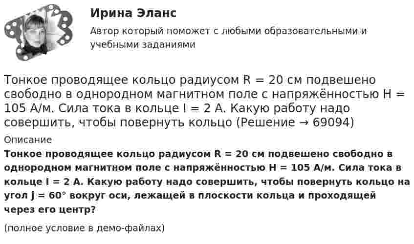     
            Описание
            Тонкое проводящее кольцо радиусом R = 20 см подвешено свободно в однородном магнитном поле с напряжённостью H = 105 А/м. Сила тока в кольце I = 2 А. Какую работу надо совершить, чтобы повернуть кольцо на угол j = 60° вокруг оси, лежащей в плоскости кольца и проходящей через его центр?(полное условие в демо-файлах)   
            
            
            Тонкое полукольцо радиусом R=10 см несет равномерно распределенный заряд с линейной плотностью 10-6 Кл/м. В центре кривизны полукольца находится точечный заряд q = 2.10-10 Кл. Определить силу взаимодействия Тонкое проводящее кольцо радиусом R = 20 см подвешено свободно в однородном магнитном поле с напряжённостью H = 105 А/м. Сила тока в кольце I = 2 А. Какую работу надо совершить, чтобы повернуть кольцо Тонкое проводящее кольцо с током I=40 А помещено в однородное магнитное поле (В = 80 мТл). Плоскость кольца перпендикулярна линиям магнитной индукции. Радиус R кольца равен 20 см. Найти силу F, растягивающую кольцо.Тонкостенное покрытие, напоминающее каменный свод, – это:Тонкостенный сосуд, состоящий из двух цилиндров диаметрами D и d, нижним открытым концом опущен под уровень жидкости Ж в резервуаре А и покоится на опорах С, расположенных на высоте b над этим уровнем. Определить силу, воспринимаемую опорами, если в сосуде создан вакуум, обусловивший поднятие жидкости Ж в нем на высоту (а + b).Тонкостенный цилиндр, масса которого m = 12 кг, а диаметр D = 30 см, вращается согласно уравнению  j = 4 + 2t – 0,2t3.             1. Определите угловое ускорение диска в момент времени t = 2,0 с. Покажите на рисунке, как оно направлено.Тонкостенный цилиндр, масса которого m = 12 кг, а диаметр основания D = 30 см, вращается согласно уравнению ф = А + Bt + Ct3, где А = 4 рад; B = –2 рад/с; C = 0,2 рад/с3. Определите действующий на цилиндр момент сил М в момент времени t = 3 сТонкое кольцо радиусом R = 10 см несёт равномерно распределённый заряд Q = 0,1 мкКл. На перпендикуляре к плоскости кольца, восстановленном из его середины, находится точечный заряд Q1 = 10 нКл.Тонкое кольцо радиусом R = 10 см несет равномерно распределенный заряд Q = 80 нКл. Кольцо вращается с угловой скоростью = 50 рад/с относительно оси, совпадающей с одним из диаметров кольца. Найти магнитный момент рm, обусловленныйТонкое кольцо радиусом R = 10 см несет равномерно распределенный электрический заряд q = 10 нКл. Кольцо вращается равномерно с частотой n = 10 с-1 относительно неподвижной вертикальной оси, совпадающей с одним из Тонкое кольцо радиусом R = 10 см равномерно заряжено. Линейная плотность заряда t = 20 нКл/см. Определить силу F, действующую на точечный заряд q = 10 нКл, находящийся в точке, лежащей на перпендикуляре,Тонкое кольцо радиусом R = 8 см несёт заряд, равномерно распределённый с линейной плотностью t = 10 нКл/м. Какова напряжённость E электрического поля в точке, равноудалённой от всех точек кольца на расстояние r = 10 см?Тонкое кольцо радиусом R равномерно заряжено с линейной плотностью t. Определить потенциал в точке, находящейся на оси кольца на расстоянии h от центра.Тонкое полукольцо радиуса R = 20 см равномерно заряжено зарядом q = 2 мкКл. В центре кривизны полукольца находится точечный заряд q1 = 40 нКл. Определить силу взаимодействия полукольца и заряда.