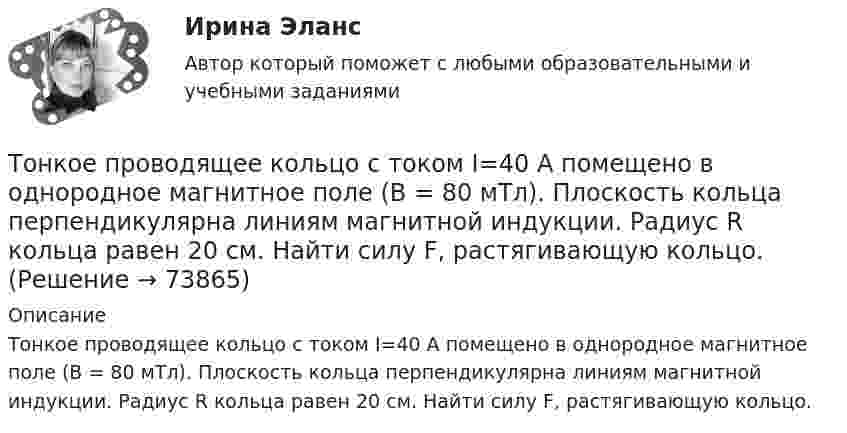      
            Описание
            Тонкое проводящее кольцо с током I=40 А помещено в однородное магнитное поле (В = 80 мТл). Плоскость кольца перпендикулярна линиям магнитной индукции. Радиус R кольца равен 20 см. Найти силу F, растягивающую кольцо.   
            
            
            Тонкое проводящее кольцо радиусом R = 20 см подвешено свободно в однородном магнитном поле с напряжённостью H = 105 А/м. Сила тока в кольце I = 2 А. Какую работу надо совершить, чтобы повернуть кольцо Тонкое проводящее кольцо с током I=40 А помещено в однородное магнитное поле (В = 80 мТл). Плоскость кольца перпендикулярна линиям магнитной индукции. Радиус R кольца равен 20 см. Найти силу F, растягивающую кольцо.Тонкостенное покрытие, напоминающее каменный свод, – это:Тонкостенный сосуд, состоящий из двух цилиндров диаметрами D и d, нижним открытым концом опущен под уровень жидкости Ж в резервуаре А и покоится на опорах С, расположенных на высоте b над этим уровнем. Определить силу, воспринимаемую опорами, если в сосуде создан вакуум, обусловивший поднятие жидкости Ж в нем на высоту (а + b).Тонкостенный цилиндр, масса которого m = 12 кг, а диаметр D = 30 см, вращается согласно уравнению  j = 4 + 2t – 0,2t3.             1. Определите угловое ускорение диска в момент времени t = 2,0 с. Покажите на рисунке, как оно направлено.Тонкостенный цилиндр, масса которого m = 12 кг, а диаметр основания D = 30 см, вращается согласно уравнению ф = А + Bt + Ct3, где А = 4 рад; B = –2 рад/с; C = 0,2 рад/с3. Определите действующий на цилиндр момент сил М в момент времени t = 3 сТонкостенный цилиндр массой m = 12 кг, имеющий диаметр основания d = 30 см, вращается согласно уравнению  j = A + Bt + Ct3.  Здесь A = 4 рад, B = – 2 рад/с, C = 5 рад/с3. Определите действующий на цилиндр момент сил M Тонкое кольцо радиусом R = 10 см несет равномерно распределенный заряд Q = 80 нКл. Кольцо вращается с угловой скоростью = 50 рад/с относительно оси, совпадающей с одним из диаметров кольца. Найти магнитный момент рm, обусловленныйТонкое кольцо радиусом R = 10 см несет равномерно распределенный электрический заряд q = 10 нКл. Кольцо вращается равномерно с частотой n = 10 с-1 относительно неподвижной вертикальной оси, совпадающей с одним из Тонкое кольцо радиусом R = 10 см равномерно заряжено. Линейная плотность заряда t = 20 нКл/см. Определить силу F, действующую на точечный заряд q = 10 нКл, находящийся в точке, лежащей на перпендикуляре,Тонкое кольцо радиусом R = 8 см несёт заряд, равномерно распределённый с линейной плотностью t = 10 нКл/м. Какова напряжённость E электрического поля в точке, равноудалённой от всех точек кольца на расстояние r = 10 см?Тонкое кольцо радиусом R равномерно заряжено с линейной плотностью t. Определить потенциал в точке, находящейся на оси кольца на расстоянии h от центра.Тонкое полукольцо радиуса R = 20 см равномерно заряжено зарядом q = 2 мкКл. В центре кривизны полукольца находится точечный заряд q1 = 40 нКл. Определить силу взаимодействия полукольца и заряда.Тонкое полукольцо радиусом R = 10 см несёт равномерно распределённый заряд q1 = 0,2 мкКл. В центре кривизны полукольца находится точечный заряд q2 = 10 нКл. Найти силу взаимодействия точечного заряда и заряженного полукольца.