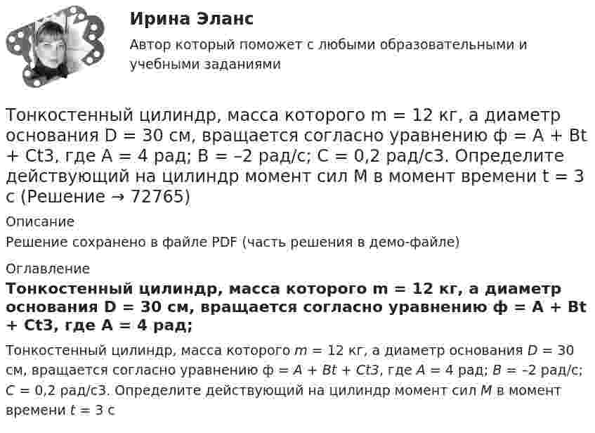     
            Описание
            Решение сохранено в файле PDF (часть решения в демо-файле) 
            Оглавление
            Тонкостенный цилиндр, масса которого m = 12 кг, а диаметр основания D = 30 см, вращается согласно уравнению ф = А + Bt + Ct3, где А = 4 рад; B = –2 рад/с; C = 0,2 рад/с3. Определите действующий на цилиндр момент сил М в момент времени t = 3 с  
            
            
            Тонкостенный цилиндр, масса которого m = 12 кг, а диаметр D = 30 см, вращается согласно уравнению  j = 4 + 2t – 0,2t3.             1. Определите угловое ускорение диска в момент времени t = 2,0 с. Покажите на рисунке, как оно направлено.Тонкостенный цилиндр, масса которого m = 12 кг, а диаметр основания D = 30 см, вращается согласно уравнению ф = А + Bt + Ct3, где А = 4 рад; B = –2 рад/с; C = 0,2 рад/с3. Определите действующий на цилиндр момент сил М в момент времени t = 3 сТонкостенный цилиндр массой m = 12 кг, имеющий диаметр основания d = 30 см, вращается согласно уравнению  j = A + Bt + Ct3.  Здесь A = 4 рад, B = – 2 рад/с, C = 5 рад/с3. Определите действующий на цилиндр момент сил M Топики по разным темамТопология компьютерной сети, в которой все компьютеры сети присоединены к центральному узлу называетсяТо, по поводу чего возникают конституционно-правовые отношения: государственная территория, предметы материального мира (имущество), личные неимущественные блага (жизнь, здоровье), действия субъектов конституционно-правовых отношений, - это ... констТопочные газы при выходе из трубы в атмосферу имеют температуру 400 К, причём первоначальный их объём уменьшается в 3,5 раза. Считая давление неизменным, определить первоначальную температуру газов.Тонкое кольцо радиусом R равномерно заряжено с линейной плотностью t. Определить потенциал в точке, находящейся на оси кольца на расстоянии h от центра.Тонкое полукольцо радиуса R = 20 см равномерно заряжено зарядом q = 2 мкКл. В центре кривизны полукольца находится точечный заряд q1 = 40 нКл. Определить силу взаимодействия полукольца и заряда.Тонкое полукольцо радиусом R = 10 см несёт равномерно распределённый заряд q1 = 0,2 мкКл. В центре кривизны полукольца находится точечный заряд q2 = 10 нКл. Найти силу взаимодействия точечного заряда и заряженного полукольца.Тонкое полукольцо радиусом R=10 см несет равномерно распределенный заряд с линейной плотностью 10-6 Кл/м. В центре кривизны полукольца находится точечный заряд q = 2.10-10 Кл. Определить силу взаимодействия Тонкое проводящее кольцо радиусом R = 20 см подвешено свободно в однородном магнитном поле с напряжённостью H = 105 А/м. Сила тока в кольце I = 2 А. Какую работу надо совершить, чтобы повернуть кольцо Тонкое проводящее кольцо с током I=40 А помещено в однородное магнитное поле (В = 80 мТл). Плоскость кольца перпендикулярна линиям магнитной индукции. Радиус R кольца равен 20 см. Найти силу F, растягивающую кольцо.Тонкостенное покрытие, напоминающее каменный свод, – это: