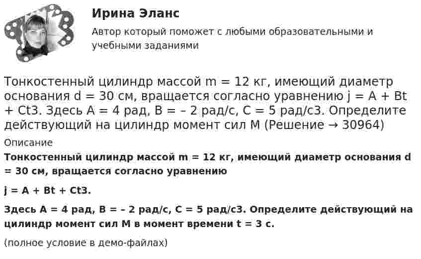     
          Описание
          Тонкостенный цилиндр массой m = 12 кг, имеющий диаметр основания d = 30 см, вращается согласно уравнениюj = A + Bt + Ct3.Здесь A = 4 рад, B = – 2 рад/с, C = 5 рад/с3. Определите действующий на цилиндр момент сил M в момент времени t = 3 с.(полное условие в демо-файлах)  
            
            
            Тонкостенный цилиндр, масса которого m = 12 кг, а диаметр основания D = 30 см, вращается согласно уравнению ф = А + Bt + Ct3, где А = 4 рад; B = –2 рад/с; C = 0,2 рад/с3. Определите действующий на цилиндр момент сил М в момент времени t = 3 сТонкостенный цилиндр массой m = 12 кг, имеющий диаметр основания d = 30 см, вращается согласно уравнению  j = A + Bt + Ct3.  Здесь A = 4 рад, B = – 2 рад/с, C = 5 рад/с3. Определите действующий на цилиндр момент сил M Топики по разным темамТопология компьютерной сети, в которой все компьютеры сети присоединены к центральному узлу называетсяТо, по поводу чего возникают конституционно-правовые отношения: государственная территория, предметы материального мира (имущество), личные неимущественные блага (жизнь, здоровье), действия субъектов конституционно-правовых отношений, - это ... констТопочные газы при выходе из трубы в атмосферу имеют температуру 400 К, причём первоначальный их объём уменьшается в 3,5 раза. Считая давление неизменным, определить первоначальную температуру газов.Торговая организация планировала в 2008 году по сравнению с 2007 годом увеличить оборот на 10,5%. Выполнение установленного плана составило 92,6%. Рассчитать относительный показатель динамики оборотаТонкое полукольцо радиуса R = 20 см равномерно заряжено зарядом q = 2 мкКл. В центре кривизны полукольца находится точечный заряд q1 = 40 нКл. Определить силу взаимодействия полукольца и заряда.Тонкое полукольцо радиусом R = 10 см несёт равномерно распределённый заряд q1 = 0,2 мкКл. В центре кривизны полукольца находится точечный заряд q2 = 10 нКл. Найти силу взаимодействия точечного заряда и заряженного полукольца.Тонкое полукольцо радиусом R=10 см несет равномерно распределенный заряд с линейной плотностью 10-6 Кл/м. В центре кривизны полукольца находится точечный заряд q = 2.10-10 Кл. Определить силу взаимодействия Тонкое проводящее кольцо радиусом R = 20 см подвешено свободно в однородном магнитном поле с напряжённостью H = 105 А/м. Сила тока в кольце I = 2 А. Какую работу надо совершить, чтобы повернуть кольцо Тонкое проводящее кольцо с током I=40 А помещено в однородное магнитное поле (В = 80 мТл). Плоскость кольца перпендикулярна линиям магнитной индукции. Радиус R кольца равен 20 см. Найти силу F, растягивающую кольцо.Тонкостенное покрытие, напоминающее каменный свод, – это:Тонкостенный сосуд, состоящий из двух цилиндров диаметрами D и d, нижним открытым концом опущен под уровень жидкости Ж в резервуаре А и покоится на опорах С, расположенных на высоте b над этим уровнем. Определить силу, воспринимаемую опорами, если в сосуде создан вакуум, обусловивший поднятие жидкости Ж в нем на высоту (а + b).