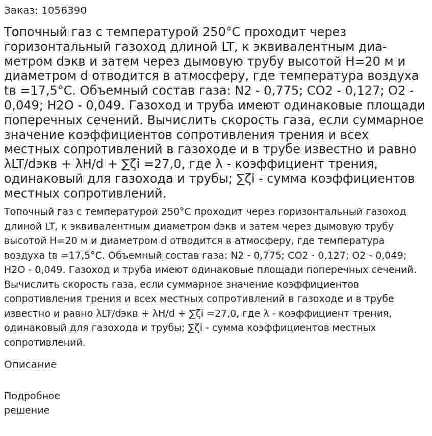 Топочный газ с температурой 250°С проходит через горизонтальный газоход длиной LT, к эквивалентным диа­метром dэкв и затем через дымовую трубу высотой Н=20 м и диа­метром d отводится в атмосферу, где температура воздуха tв =17,5°С. Объемный состав газа: N2 - 0,775; СO2 - 0,127; О2 - 0,049; Н2О - 0,049. Газоход и труба имеют одинаковые площади поперечных сечений. Вычислить скорость газа, если суммарное значение коэффициентов сопротивления трения и всех местных со­противлений в газоходе и в трубе известно и равно λLT/dэкв + λH/d + ∑ζi  =27,0, где λ - коэффициент трения, одинаковый для газохо­да и трубы; ∑ζi  - сумма коэффициентов местных сопротивлений. 