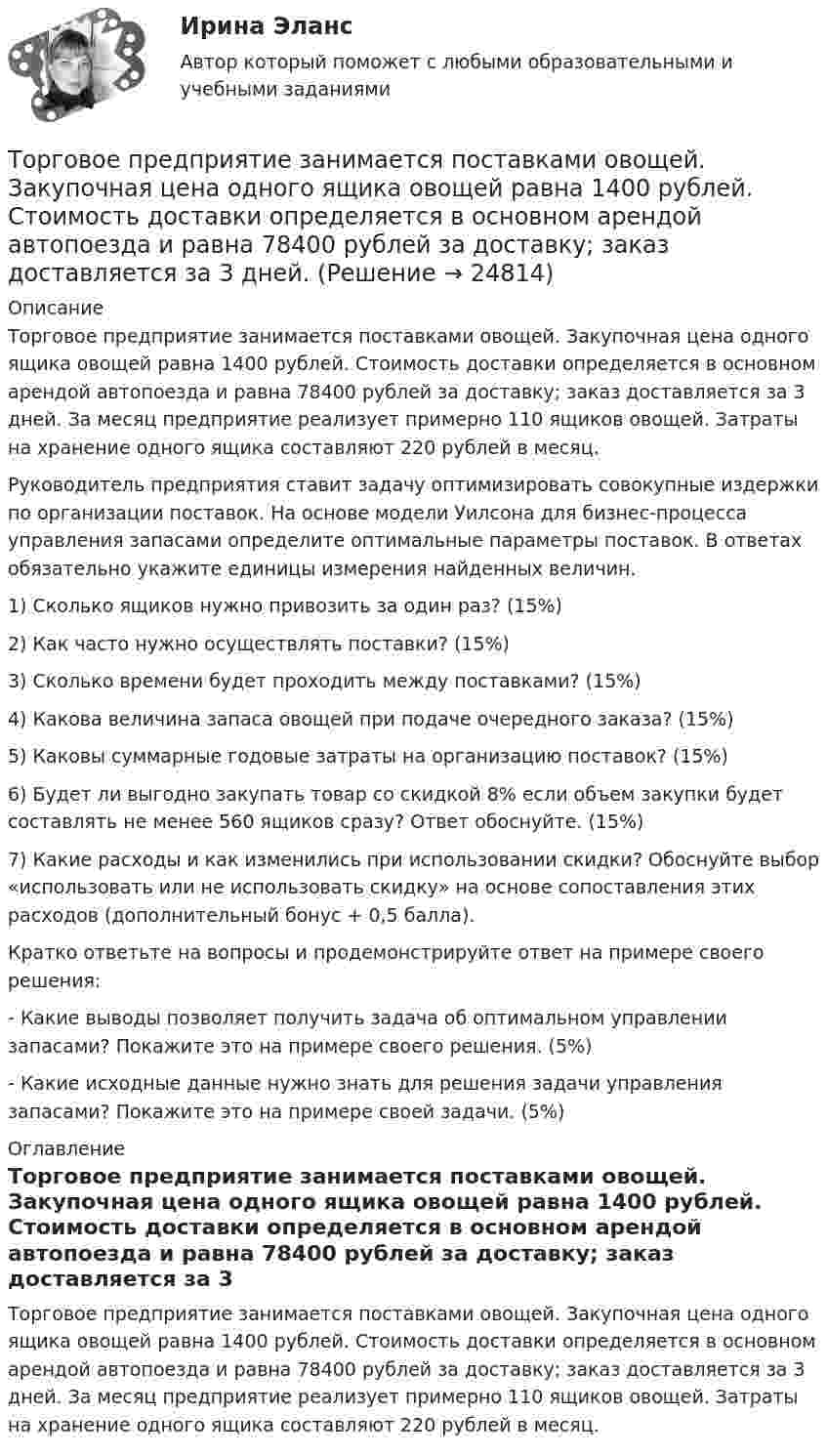     
          Описание
          Торговое предприятие занимается поставками овощей. Закупочная цена одного ящика овощей равна 1400 рублей. Стоимость доставки определяется в основном арендой автопоезда и равна 78400 рублей за доставку; заказ доставляется за 3 дней. За месяц предприятие реализует примерно 110 ящиков овощей. Затраты на хранение одного ящика составляют 220 рублей в месяц. Руководитель предприятия ставит задачу оптимизировать совокупные издержки по организации поставок. На основе модели Уилсона для бизнес-процесса управления запасами определите оптимальные параметры поставок. В ответах обязательно укажите единицы измерения найденных величин. 1) Сколько ящиков нужно привозить за один раз? (15%) 2) Как часто нужно осуществлять поставки? (15%) 3) Сколько времени будет проходить между поставками? (15%) 4) Какова величина запаса овощей при подаче очередного заказа? (15%) 5) Каковы суммарные годовые затраты на организацию поставок? (15%) 6) Будет ли выгодно закупать товар со скидкой 8% если объем закупки будет составлять не менее 560 ящиков сразу? Ответ обоснуйте. (15%) 7) Какие расходы и как изменились при использовании скидки? Обоснуйте выбор «использовать или не использовать скидку» на основе сопоставления этих расходов (дополнительный бонус + 0,5 балла). Кратко ответьте на вопросы и продемонстрируйте ответ на примере своего решения: - Какие выводы позволяет получить задача об оптимальном управлении запасами? Покажите это на примере своего решения. (5%) - Какие исходные данные нужно знать для решения задачи управления запасами? Покажите это на примере своей задачи. (5%) 
          Оглавление
          Торговое предприятие занимается поставками овощей. Закупочная цена одного ящика овощей равна 1400 рублей. Стоимость доставки определяется в основном арендой автопоезда и равна 78400 рублей за доставку; заказ доставляется за 3 дней. За месяц предприятие реализует примерно 110 ящиков овощей. Затраты на хранение одного ящика составляют 220 рублей в месяц.  
            
            
            торговля по тренду - это торговля по течению. Введение - различные фазы рынкаТорговое предприятие занимается поставками овощей. Закупочная цена одного ящика овощей равна 1400 рублей. Стоимость доставки определяется в основном арендой автопоезда и равна 78400 рублей за доставку; заказ доставляется за 3 дней. Торгово экономическое сотрудничество странТорговую эффективность при оценке эффективности рекламы можно определить через … (укажите 3 варианта ответа)Торговые интернет-площадки принято подразделять на …Торговые точки можно классифицировать по … (укажите 2 варианта ответа)Торговый маркетинг включает в себя … (укажите 4 варианта ответа)Торговая организация планировала в 2008 году по сравнению с 2007 годом увеличить оборот на 10,5%. Выполнение установленного плана составило 92,6%. Рассчитать относительный показатель динамики оборотаТорговая сеть требует от поставщика включение в договор условия о том, что в случае, если товар продавца не будет куплен в течение срока его годности, он обязуется принять его обратно и вернуть деньги. Торговая фирма продала 600 телевизоров. Если телевизор оказывается неисправным, фирма забирает его у потребителя, отправляет поставщику и несет при этом расход 100 тыс. рублей. Какова вероятность того, что расходы составят более десяти миллионов рублей, если в среднем с дефектами оказывается каждый двенадцатый телевизор?торговли форекс, инвестиции в золото, серебро, драгоценные металлы, роль фондового рынка Торговля криптовалютами  - фундаментальный анализторговля на фондовом рынке, теория форекс, трейдинг, торговля акциями, валютамиТорговля на Форекс — Введение   