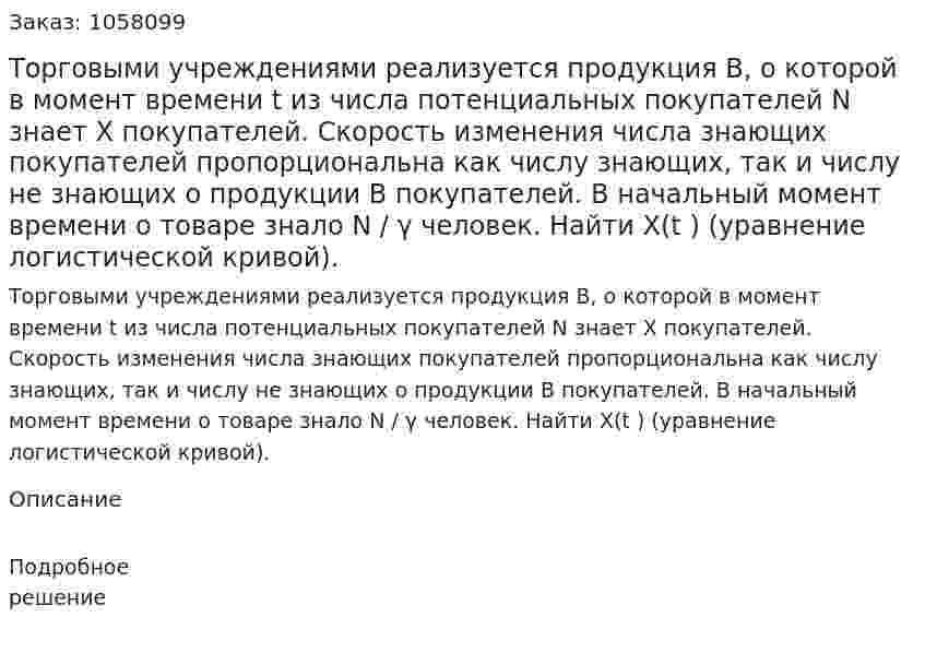 Торговыми учреждениями реализуется продукция B, о которой в момент времени t из числа потенциальных покупателей N знает X покупателей. Скорость изменения числа знающих покупателей пропорциональна как числу знающих, так и числу не знающих о продукции B покупателей. В начальный момент времени о товаре знало N / γ человек. Найти X(t ) (уравнение логистической кривой). 