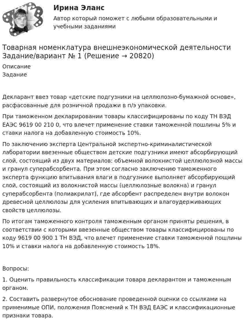      
          Описание
          ЗаданиеДекларант ввез товар «детские подгузники на целлюлозно-бумажной основе», расфасованные для розничной продажи в п/э упаковки.При таможенном декларировании товары классифицированы по коду ТН ВЭД ЕАЭС 9619 00 210 0, что влечет применение ставки таможенной пошлины 5% и ставки налога на добавленную стоимость 10%.По заключению эксперта Центральной экспертно-криминалистической лаборатории ввезенные обществом детские подгузники имеют абсорбирующий слой, состоящий из двух материалов: объемной волокнистой целлюлозной массы и гранул суперабсорбента. При этом согласно заключению таможенного эксперта функцию впитывания влаги в подгузнике выполняет абсорбирующий слой, состоящий из волокнистой массы (целлюлозные волокна) и гранул суперабсорбента (полиакрилат), где абсорбент распределен внутри волокон древесной целлюлозы для усиления впитывающих и влагоудерживающих свойств целлюлозы.По итогам таможенного контроля таможенным органом приняты решения, в соответствии с которыми ввезенные обществом товары классифицированы по коду 9619 00 900 1 ТН ВЭД, что влечет применение ставки таможенной пошлины 10% и ставки налога на добавленную стоимость 18%.Вопросы:1. Оценить правильность классификации товара декларантом и таможенным органом.2. Составить развернутое обоснование проведенной оценки со ссылками на применимые ОПИ, положения Пояснений к ТН ВЭД ЕАЭС и классификационные признаки товара.  
            
            
            Товарная информация. Синергия. Ответы на ИТОГОВЫЙ ТЕСТ. На отлично!Товарная номенклатура внешнеэкономической деятельности    Задание/вариант № 1Товарная политика💯 Товарная политика компании (ответы на тест Синергия / МОИ / МТИ / МосАП, ноябрь 2023)💯 Товарная политика компании (ответы на тест Синергия / МТИ / МосАП, январь 2023)Товарная политика тест Синергия 2023 г. Ответы Итоговый тест💯 Товарная политика.фмен_БАК (правильные ответы на тест Синергия / МОИ / МТИ / МосАП, август 2023)Ткань покрывающая поверхность тела и стенки внутренних полостей, а также выстилающая слизистые оболочки полых внутренних органов, называется ворсинчатойТК Вариант 2     	Задание 2. Найдите методику оценки кредитоспособности клиентаТК Вариант 2 Найдите статистические данные о деятельности Центрального Банка РФ как надзорного органа над коммерческими банками, используяТК ЕАЭС испр. Исследование регулирования и практика применения таможенных процедур реэкспорта и реимпортаТ-клеточная цитотоксичность, роль в развитии иммунопатологии [Ответы]ТКМ2 Практическое задание 1ТМ и ЭК ПК Задание к теме 1