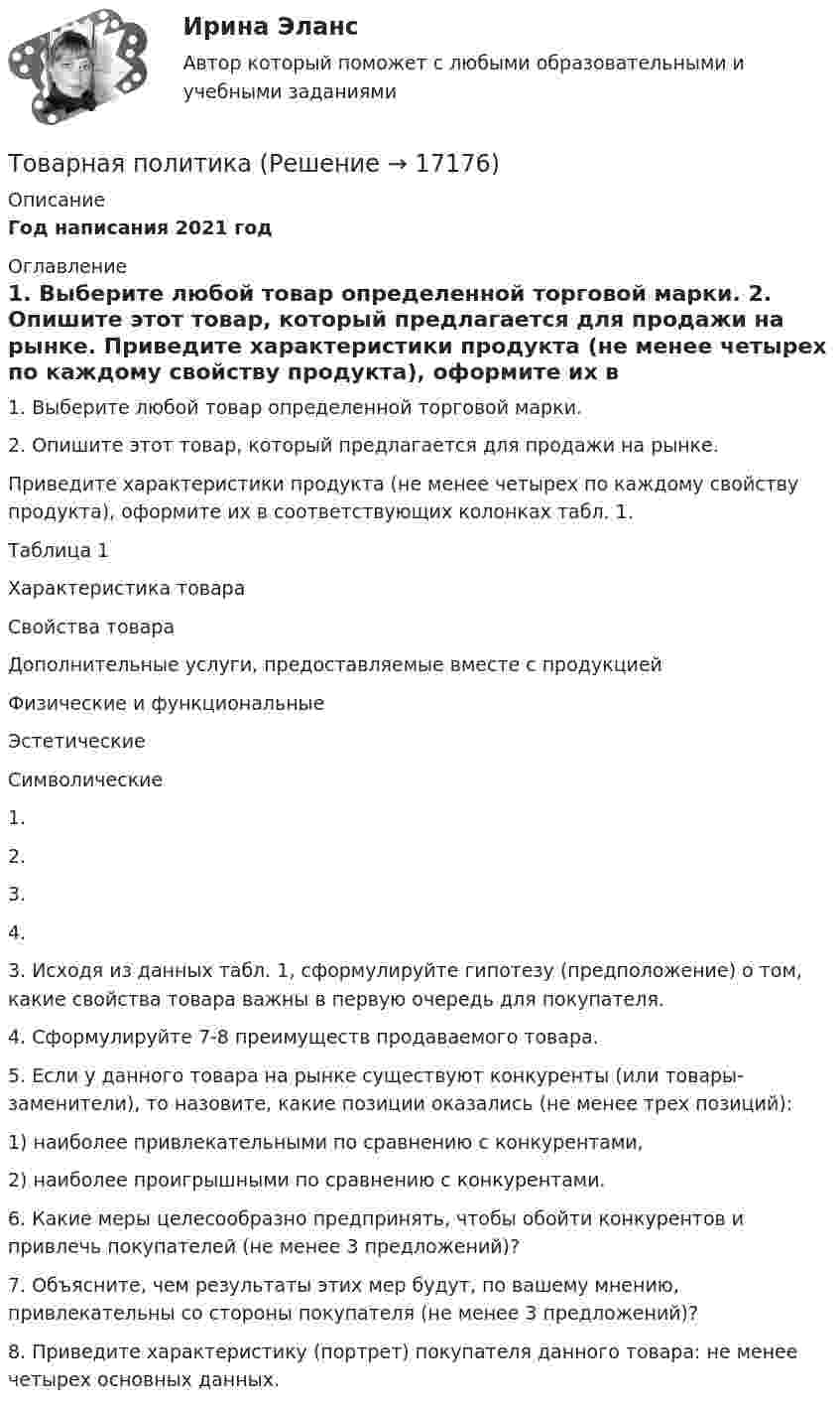     
          Описание
          Год написания 2021 год 
          Оглавление
          	1. Выберите любой товар определенной торговой марки.	2. Опишите этот товар, который предлагается для продажи на рынке.	Приведите характеристики продукта (не менее четырех по каждому свойству продукта), оформите их в соответствующих колонках табл. 1. 	Таблица 1Характеристика товара   Свойства товара Дополнительные услуги, предоставляемые вместе с продукцией   Физические и функциональные Эстетические Символические   1.   2.     3.       4. 	3. Исходя из данных табл. 1, сформулируйте гипотезу (предположение) о том, какие свойства товара важны в первую очередь для покупателя.	4. Сформулируйте 7-8 преимуществ продаваемого товара.	5. Если у данного товара на рынке существуют конкуренты (или товары-заменители), то назовите, какие позиции оказались (не менее трех позиций):	1) наиболее привлекательными по сравнению с конкурентами,	2) наиболее проигрышными по сравнению с конкурентами.	6. Какие меры целесообразно предпринять, чтобы обойти конкурентов и привлечь покупателей (не менее 3 предложений)?	7. Объясните, чем результаты этих мер будут, по вашему мнению, привлекательны со стороны покупателя (не менее 3 предложений)?	8. Приведите характеристику (портрет) покупателя данного товара: не менее четырех основных данных. 
            
            
            Товарная номенклатура внешнеэкономической деятельности    Задание/вариант № 1Товарная политика💯 Товарная политика компании (ответы на тест Синергия / МОИ / МТИ / МосАП, ноябрь 2023)💯 Товарная политика компании (ответы на тест Синергия / МТИ / МосАП, январь 2023)Товарная политика тест Синергия 2023 г. Ответы Итоговый тест💯 Товарная политика.фмен_БАК (правильные ответы на тест Синергия / МОИ / МТИ / МосАП, август 2023)Товарная продукция за год составила 340 млн.руб.ТК Вариант 2     	Задание 2. Найдите методику оценки кредитоспособности клиентаТК Вариант 2 Найдите статистические данные о деятельности Центрального Банка РФ как надзорного органа над коммерческими банками, используяТК ЕАЭС испр. Исследование регулирования и практика применения таможенных процедур реэкспорта и реимпортаТ-клеточная цитотоксичность, роль в развитии иммунопатологии [Ответы]ТКМ2 Практическое задание 1ТМ и ЭК ПК Задание к теме 1Товар-имитатор довольно часто позиционируют на рынке по показателям качества и …