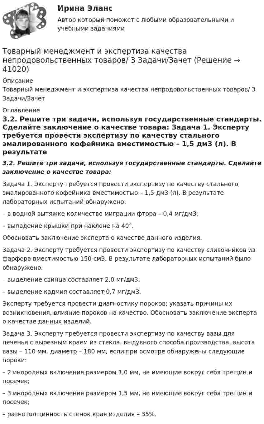      
          Описание
          Товарный менеджмент и экспертиза качества непродовольственных товаров/ 3 Задачи/Зачет  
          Оглавление
          3.2. Решите три задачи, используя государственные стандарты. Сделайте заключение о качестве товара:	Задача 1. Эксперту требуется провести экспертизу по качеству стального эмалированного кофейника вместимостью – 1,5 дм3 (л). В результате лабораторных испытаний обнаружено: 	– в водной вытяжке количество миграции фтора – 0,4 мг/дм3; 	– выпадение крышки при наклоне на 40°. 	Обосновать заключение эксперта о качестве данного изделия.	Задача 2. Эксперту требуется провести экспертизу по качеству сливочников из фарфора вместимостью 150 см3. В результате лабораторных испытаний было обнаружено: 	– выделение свинца составляет 2,0 мг/дм3; 	– выделение кадмия составляет 0,7 мг/дм3.	Эксперту требуется провести диагностику пороков: указать причины их возникновения, влияние пороков на качество. Обосновать заключение эксперта о качестве данных изделий.	Задача 3. Эксперту требуется провести экспертизу по качеству вазы для печенья с вырезным краем из стекла, выдувного способа производства, высота вазы – 110 мм, диаметр – 180 мм, если при осмотре обнаружены следующие пороки: 	– 2 инородных включения размером 1,0 мм, не имеющие вокруг себя трещин и посечек; 	– 3 инородных включения размером 1,5 мм, не имеющие вокруг себя трещин и посечек; 	– разнотолщинность стенок края изделия – 35%. 
            
            
            Товарный менеджмент и экспертиза качества непродовольственных товаров/ 3 Задачи/Товарный менеджмент и экспертиза качества непродовольственных товаров/ 3 Задачи/Зачет Товарный менеджмент и экспертиза качества непродовольственных товаров задание  1Товарный менеджмент и экспертиза качества непродовольственных товаров. Задание 1. Товарный менеджмент и экспертиза качества непродовольственных товаров ЗАДАНИЕ  1 Товарный менеджмент и экспертиза качества непродовольственных товаров. Задание 2.Товарный менеджмент и экспертиза качества непродовольственных товаров. Задание 3.Товарная политика💯 Товарная политика компании (ответы на тест Синергия / МОИ / МТИ / МосАП, ноябрь 2023)💯 Товарная политика компании (ответы на тест Синергия / МТИ / МосАП, январь 2023)Товарная политика тест Синергия 2023 г. Ответы Итоговый тест💯 Товарная политика.фмен_БАК (правильные ответы на тест Синергия / МОИ / МТИ / МосАП, август 2023)Товарная продукция за год составила 340 млн.руб.Товарно-сырьевой (резервуарный)парк