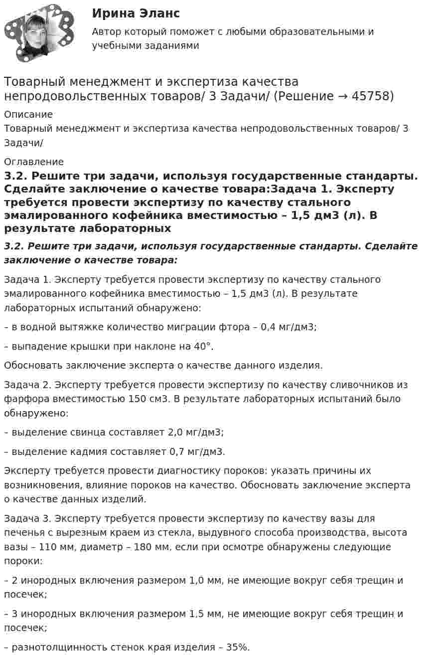      
            Описание
            Товарный менеджмент и экспертиза качества непродовольственных товаров/ 3 Задачи/ 
            Оглавление
            3.2. Решите три задачи, используя государственные стандарты. Сделайте заключение о качестве товара:Задача 1. Эксперту требуется провести экспертизу по качеству стального эмалированного кофейника вместимостью – 1,5 дм3 (л). В результате лабораторных испытаний обнаружено:– в водной вытяжке количество миграции фтора – 0,4 мг/дм3;– выпадение крышки при наклоне на 40°.Обосновать заключение эксперта о качестве данного изделия.Задача 2. Эксперту требуется провести экспертизу по качеству сливочников из фарфора вместимостью 150 см3. В результате лабораторных испытаний было обнаружено:– выделение свинца составляет 2,0 мг/дм3;– выделение кадмия составляет 0,7 мг/дм3.Эксперту требуется провести диагностику пороков: указать причины их возникновения, влияние пороков на качество. Обосновать заключение эксперта о качестве данных изделий.Задача 3. Эксперту требуется провести экспертизу по качеству вазы для печенья с вырезным краем из стекла, выдувного способа производства, высота вазы – 110 мм, диаметр – 180 мм, если при осмотре обнаружены следующие пороки:– 2 инородных включения размером 1,0 мм, не имеющие вокруг себя трещин и посечек;– 3 инородных включения размером 1,5 мм, не имеющие вокруг себя трещин и посечек;– разнотолщинность стенок края изделия – 35%. 
            
            
            Товарный… используется как особый вид маркировки товара и / или работ и услуг, чтобы выделить (отличить) товары (работы, услуги) одного производителя от аналогичных (однородных) товаров (работ, услуг) других производителей Товарный менеджмент и экспертиза качества непродовольственных товаров/ 3 Задачи/Товарный менеджмент и экспертиза качества непродовольственных товаров/ 3 Задачи/Зачет Товарный менеджмент и экспертиза качества непродовольственных товаров задание  1Товарный менеджмент и экспертиза качества непродовольственных товаров. Задание 1. Товарный менеджмент и экспертиза качества непродовольственных товаров ЗАДАНИЕ  1 Товарный менеджмент и экспертиза качества непродовольственных товаров. Задание 2.Товарная номенклатура внешнеэкономической деятельности    Задание/вариант № 1Товарная политика💯 Товарная политика компании (ответы на тест Синергия / МОИ / МТИ / МосАП, ноябрь 2023)💯 Товарная политика компании (ответы на тест Синергия / МТИ / МосАП, январь 2023)Товарная политика тест Синергия 2023 г. Ответы Итоговый тест💯 Товарная политика.фмен_БАК (правильные ответы на тест Синергия / МОИ / МТИ / МосАП, август 2023)Товарная продукция за год составила 340 млн.руб.
