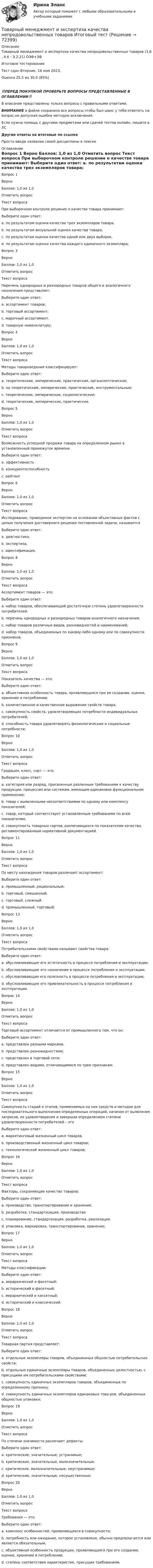      
            Описание
            Товарный менеджмент и экспертиза качества непродовольственных товаров (3.6 , 4.6 - Э.2.21) ОЗФ+ЗФ	Итоговое тестирование	Тест сдан 	Вторник, 16 мая 2023, Оценка	25,5 из 30,0 (85%)‼️ПЕРЕД ПОКУПКОЙ ПРОВЕРЬТЕ ВОПРОСЫ ПРЕДСТАВЛЕННЫЕ В ОГЛАВЛЕНИИ‼️В описание представлены только вопросы с правильными ответами.ВНИМАНИЕ в файле сохранила все вопросы,чтобы был шанс у тебя ответить на вопрос,не допуская ошибки методом исключения.Если нужна помощь с другими предметами или сдачей тестов онлайн, пишите в ЛС Другие ответы на итоговые по ссылке Просто введи название своей дисциплины в поиске 
            Оглавление
            
Вопрос 1
Верно
Баллов: 1,0 из 1,0
Отметить вопрос
Текст вопроса
При выборочном контроле решение о качестве товара принимают:
Выберите один ответ:
a. по результатам оценки качества трех экземпляров товара;
b. по результатам визуальной оценки качества товара;
c. по результатам оценки качества одной или двух выборок. 
d. по результатам оценки качества каждого единичного экземпляра;

Вопрос 3
Верно
Баллов: 1,0 из 1,0
Отметить вопрос
Текст вопроса
Перечень однородных и разнородных товаров общего и аналогичного назначения представляет:
Выберите один ответ:
a. ассортимент товаров;
b. торговый ассортимент;
c. марочный ассортимент.
d. товарную номенклатуру; 
Вопрос 4
Верно
Баллов: 1,0 из 1,0
Отметить вопрос
Текст вопроса
Методы товароведения классифицируют:
Выберите один ответ:
a. теоретические, эмпирические, практические, органолептические;
b. на теоретические, эмпирические, практические, инструментальные;
c. теоретические, эмпирические, социологические;
d. теоретические, эмпирические, практические. 
Вопрос 5
Верно
Баллов: 1,0 из 1,0
Отметить вопрос
Текст вопроса
Возможность успешной продажи товара на определенном рынке в установленный промежуток времени
Выберите один ответ:
a. эффективность
b. конкурентоспособность 
c. рейтинг
Вопрос 6
Верно
Баллов: 1,0 из 1,0
Отметить вопрос
Текст вопроса
Исследование, проводимое экспертом на основании объективных фактов с целью получения достоверного решения поставленной задачи, называется
Выберите один ответ:
a. диагностика.
b. экспертиза, 
c. идентификация,

Вопрос 8
Верно
Баллов: 1,0 из 1,0
Отметить вопрос
Текст вопроса
Ассортимент товаров — это:
Выберите один ответ:
a. набор товаров, обеспечивающий достаточную степень удовлетворенности потребителей.
b. перечень однородных и разнородных товаров аналогичного назначения;
c. набор товаров различных видов, разновидностей и наименований;
d. набор товаров, объединенных по какому-либо одному или по совокупности признаков; 
Вопрос 9
Верно
Баллов: 1,0 из 1,0
Отметить вопрос
Текст вопроса
Показатель качества — это:
Выберите один ответ:
a. объективная особенность товара, проявляющаяся при ее создании, оценке, хранении и потреблении;
b. количественное и качественное выражение свойств товара. 
c. совокупность свойств, удовлетворяющих потребности индивидуальных потребителей;
d. способность товара удовлетворять физиологические и социальные потребности;
Вопрос 10
Верно
Баллов: 1,0 из 1,0
Отметить вопрос
Текст вопроса
Градация, класс, сорт — это:
Выберите один ответ:
a. категория или разряд, присвоенные различным требованиям к качеству продукции, процессам или системам, имеющим одинаковое функциональное применение; 
b. товар с выявленными несоответствиями по одному или комплексу показателей;
c. товар, который соответствует установленным требованиям по всем показателям;
d. совокупность товарных сортов, различающихся по показателям качества, регламентированным нормативной документацией.
Вопрос 11
Верно
Баллов: 1,0 из 1,0
Отметить вопрос
Текст вопроса
По месту нахождения товаров различают ассортимент:
Выберите один ответ:
a. промышленный, рациональный;
b. торговый, смешанный;
c. торговый, сложный.
d. промышленный, торговый; 

Вопрос 13
Верно
Баллов: 1,0 из 1,0
Отметить вопрос
Текст вопроса
Потребительскими свойствами называют свойства товара:
Выберите один ответ:
a. обусловливающие его эстетичность в процессе потребления и эксплуатации;
b. обусловливающие его назначение в процессе потребления и эксплуатации;
c. обусловливающие его полезность в процессе потребления и эксплуатации; 
d. обусловливающие его привлекательность в процессе потребления и эксплуатации.
Вопрос 14
Верно
Баллов: 1,0 из 1,0
Отметить вопрос
Текст вопроса
Торговый ассортимент отличается от промышленного тем, что он:
Выберите один ответ:
a. представлен разными марками.
b. представлен разновидностями;
c. представлен в торговой сети; 
d. представлен видами, отличающимися по трем признакам;
Вопрос 15
Верно
Баллов: 1,0 из 1,0
Отметить вопрос
Текст вопроса
Совокупность стадий и этапов, применяемых на них средств и методов для последовательного выполнения определенных операций, начиная от выявления запросов, их удовлетворения и завершая определением степени удовлетворенности потребителей – это
Выберите один ответ:
a. маркетинговый жизненный цикл товаров.
b. производственный жизненный цикл товаров;
c. технологический жизненный цикл товаров; 
Вопрос 16
Верно
Баллов: 1,0 из 1,0
Отметить вопрос
Текст вопроса
Факторы, сохраняющие качество товаров:
Выберите один ответ:
a. производство, транспортирование и хранение;
b. разработка, стандартизация, производство
c. планирование, стандартизация, разработка, реализация.
d. упаковка, маркировка, транспортирование, хранение; 
Вопрос 17
Верно
Баллов: 1,0 из 1,0
Отметить вопрос
Текст вопроса
Методы классификации:
Выберите один ответ:
a. иерархический и фасетный; 
b. исторический и фасетный;
c. иерархический и кассетный;
d. исторический и классический.
Вопрос 18
Верно
Баллов: 1,0 из 1,0
Отметить вопрос
Текст вопроса
Товарная партия представляет:
Выберите один ответ:
a. отдельные экземпляры товаров, объединенных общностью потребительских свойств;
b. отдельные единичные экземпляры товаров, объединенных целостностью, с присущими им потребительскими свойствами;
c. совокупность единичных экземпляров товаров, объединенных по определенному признаку. 
d. совокупность единичных экземпляров одинаковых това-ров, объединенных общностью упаковки;
Вопрос 19
Верно
Баллов: 1,0 из 1,0
Отметить вопрос
Текст вопроса
По степени значимости различают дефекты:
Выберите один ответ:
a. критические, значительные, устранимые;
b. критические, значительные, малозначительные. 
c. критические, малозначительные, неустранимые;
d. критические, значительные, несущественные;
Вопрос 20
Верно
Баллов: 1,0 из 1,0
Отметить вопрос
Текст вопроса
Требования — это:
Выберите один ответ:
a. комплекс особенностей, проявляющихся в совокупности;
b. потребность или ожидание, которое установлено, обычно предполагается или является обязательным; 
c. объективная особенность продукции, проявляющаяся при его создании, оценке, хранении и потреблении;
d. степень соответствия характеристик, присущих требованиям.
  
            
            
            Товарный менеджмент и экспертиза качества непродовольственных товаров Итоговый тест Товарный менеджмент и экспертиза качества непродовольственных товаров Итоговый тест Товарный менеджмент и экспертиза качества непродовольственных товаров//СибУПК/Тесты 1-4 Товарный менеджмент и экспертиза качества продовольственных товаров 2 задания СибУПКТоварный менеджмент и экспертиза качества продовольственных товаров. Задание 1. Товарный менеджмент и экспертиза качества продовольственных товаров/Задание 1/72%/ЗачетТоварный менеджмент и экспертиза качества продовольственных товаров задание  2Товарный менеджмент и экспертиза качества непродовольственных товаров ЗАДАНИЕ  1 Товарный менеджмент и экспертиза качества непродовольственных товаров. Задание 2.Товарный менеджмент и экспертиза качества непродовольственных товаров. Задание 3.Товарный менеджмент и экспертиза качества непродовольственных товаров/Задание к теме 1/Зачет 100%/Товарный менеджмент и экспертиза качества непродовольственных товаров/Задание к теме 3/Зачет 70%/Товарный менеджмент и экспертиза качества непродовольственных товаров ЗАДАНИЯТоварный менеджмент и экспертиза качества непродовольственных товаров итоговый тест 