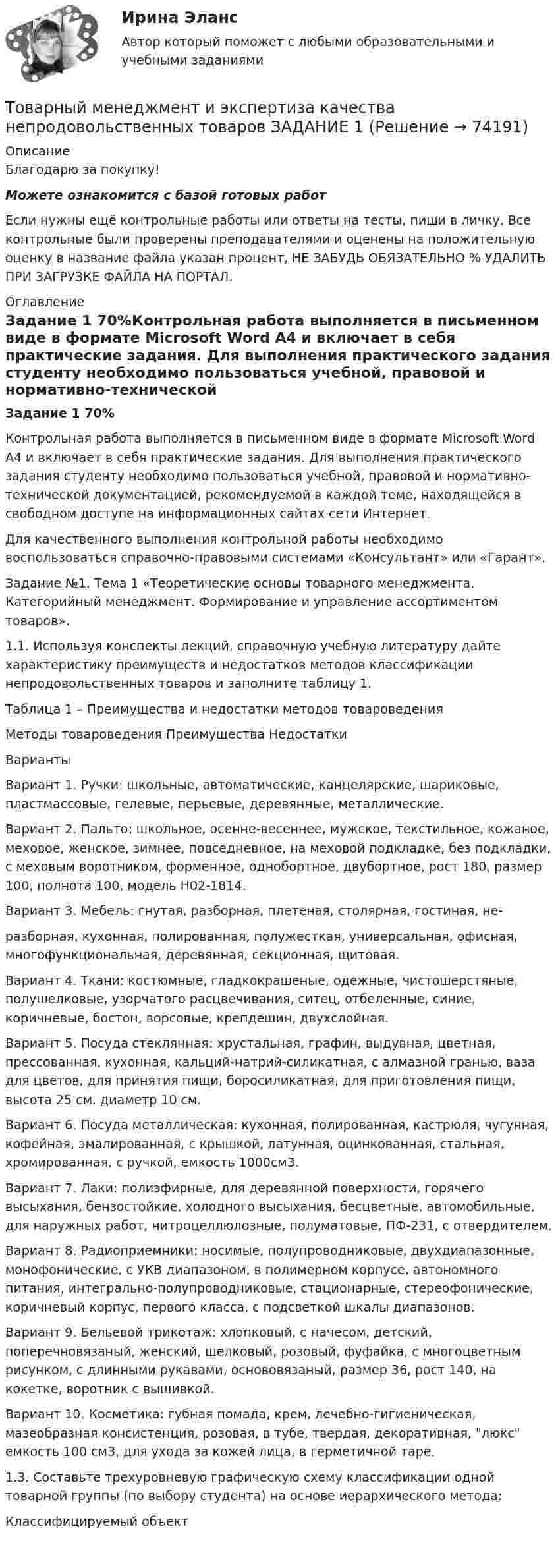      
            Описание
            Благодарю за покупку!Можете ознакомится с базой готовых работ Если нужны ещё контрольные работы или ответы на тесты, пиши в личку. Все контрольные были проверены преподавателями и оценены на положительную оценку в название файла указан процент, НЕ ЗАБУДЬ ОБЯЗАТЕЛЬНО % УДАЛИТЬ ПРИ ЗАГРУЗКЕ ФАЙЛА НА ПОРТАЛ. 
            Оглавление
            Задание 1 70%Контрольная работа выполняется в письменном виде в формате Microsoft Word А4 и включает в себя практические задания. Для выполнения практического задания студенту необходимо пользоваться учебной, правовой и нормативно-технической документацией, рекомендуемой в каждой теме, находящейся в свободном доступе на информационных сайтах сети Интернет. 
Для качественного выполнения контрольной работы необходимо воспользоваться справочно-правовыми системами «Консультант» или «Гарант».
 
Задание №1. Тема 1 «Теоретические основы товарного менеджмента. Категорийный менеджмент. Формирование и управление ассортиментом товаров».
 
1.1.	Используя конспекты лекций, справочную учебную литературу дайте характеристику преимуществ и недостатков методов классификации непродовольственных товаров и заполните таблицу 1.
 
Таблица 1 – Преимущества и недостатки методов товароведения
 Методы товароведения	Преимущества	Недостатки
 Варианты 
 Вариант 1. Ручки: школьные, автоматические, канцелярские, шариковые, пластмассовые, гелевые, перьевые, деревянные, металлические.
 Вариант 2. Пальто: школьное, осенне-весеннее, мужское, текстильное, кожаное, меховое, женское, зимнее, повседневное, на меховой подкладке, без подкладки, с меховым воротником, форменное, однобортное, двубортное, рост 180, размер 100,  полнота 100, модель Н02-1814.
 Вариант 3. Мебель: гнутая, разборная, плетеная, столярная, гостиная, не-
 разборная, кухонная, полированная, полужесткая, универсальная, офисная,  многофункциональная, деревянная, секционная, щитовая.
 Вариант 4. Ткани: костюмные, гладкокрашеные, одежные,  чистошерстяные, полушелковые, узорчатого расцвечивания, ситец, отбеленные, синие, коричневые, бостон, ворсовые, крепдешин,  двухслойная.
 Вариант 5. Посуда стеклянная: хрустальная, графин, выдувная, цветная, прессованная, кухонная, кальций-натрий-силикатная,  с алмазной гранью, ваза для цветов, для принятия пищи, боросиликатная, для приготовления пищи, высота 25 см. диаметр 10 см.
 Вариант 6. Посуда металлическая: кухонная, полированная, кастрюля, чугунная, кофейная, эмалированная, с крышкой, латунная, оцинкованная, стальная, хромированная, с ручкой, емкость 1000см3.
 Вариант 7. Лаки: полиэфирные, для деревянной поверхности, горячего высыхания, бензостойкие, холодного высыхания, бесцветные, автомобильные, для наружных работ, нитроцеллюлозные, полуматовые, ПФ-231, с отвердителем.
 Вариант 8. Радиоприемники: носимые, полупроводниковые, двухдиапазонные, монофонические, с УКВ диапазоном, в полимерном корпусе, автономного питания, интегрально-полупроводниковые, стационарные, стереофонические, коричневый корпус, первого класса, с подсветкой шкалы диапазонов.
 Вариант 9. Бельевой трикотаж: хлопковый, с начесом, детский, поперечновязаный, женский, шелковый, розовый, фуфайка,  с многоцветным рисунком, с длинными рукавами, основовязаный, размер 36, рост 140, на кокетке, воротник с вышивкой.
 Вариант 10. Косметика: губная помада, крем, лечебно-гигиеническая, мазеобразная  консистенция, розовая,  в тубе, твердая, декоративная, люкс емкость 100 см3, для ухода за кожей лица, в герметичной таре.
 
1.3. Составьте трехуровневую графическую схему классификации одной товарной группы (по выбору студента) на основе иерархического метода:
 Классифицируемый объект
    
            
            
            Товарный менеджмент и экспертиза качества непродовольственных товаров. Задание 1. Товарный менеджмент и экспертиза качества непродовольственных товаров ЗАДАНИЕ  1 Товарный менеджмент и экспертиза качества непродовольственных товаров. Задание 2.Товарный менеджмент и экспертиза качества непродовольственных товаров. Задание 3.Товарный менеджмент и экспертиза качества непродовольственных товаров/Задание к теме 1/Зачет 100%/Товарный менеджмент и экспертиза качества непродовольственных товаров/Задание к теме 3/Зачет 70%/Товарный менеджмент и экспертиза качества непродовольственных товаров ЗАДАНИЯТоварная политика тест Синергия 2023 г. Ответы Итоговый тест💯 Товарная политика.фмен_БАК (правильные ответы на тест Синергия / МОИ / МТИ / МосАП, август 2023)Товарная продукция за год составила 340 млн.руб.Товарно-сырьевой (резервуарный)паркТоварный… используется как особый вид маркировки товара и / или работ и услуг, чтобы выделить (отличить) товары (работы, услуги) одного производителя от аналогичных (однородных) товаров (работ, услуг) других производителей Товарный менеджмент и экспертиза качества непродовольственных товаров/ 3 Задачи/Товарный менеджмент и экспертиза качества непродовольственных товаров/ 3 Задачи/Зачет 