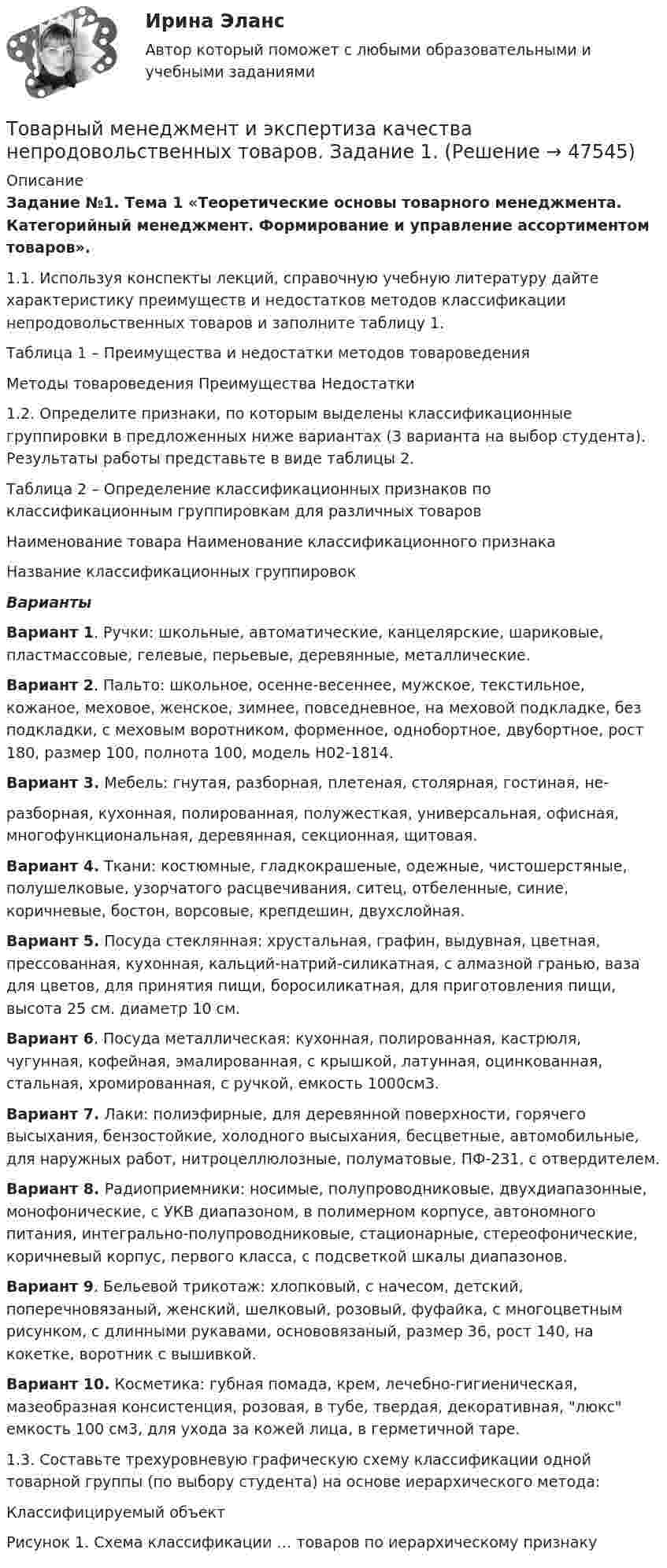     
            Описание
             Задание №1. Тема 1 «Теоретические основы товарного менеджмента. Категорийный менеджмент. Формирование и управление ассортиментом товаров».	1.1.           Используя конспекты лекций, справочную учебную литературу дайте характеристику преимуществ и недостатков методов классификации непродовольственных товаров и заполните таблицу 1.Таблица 1 – Преимущества и недостатки методов товароведения  Методы товароведения Преимущества Недостатки	1.2. Определите признаки, по которым выделены классификационные группировки в предложенных ниже вариантах (3 варианта на выбор студента). Результаты работы представьте в виде таблицы 2.Таблица 2 – Определение классификационных признаков по классификационным группировкам для различных товаров  Наименование товара Наименование классификационного признака Название классификационных группировок Варианты  Вариант 1. Ручки: школьные, автоматические, канцелярские, шариковые, пластмассовые, гелевые, перьевые, деревянные, металлические. Вариант 2. Пальто: школьное, осенне-весеннее, мужское, текстильное, кожаное, меховое, женское, зимнее, повседневное, на меховой подкладке, без подкладки, с меховым воротником, форменное, однобортное, двубортное, рост 180, размер 100, полнота 100, модель Н02-1814. Вариант 3. Мебель: гнутая, разборная, плетеная, столярная, гостиная, не-	разборная, кухонная, полированная, полужесткая, универсальная, офисная, многофункциональная, деревянная, секционная, щитовая. Вариант 4. Ткани: костюмные, гладкокрашеные, одежные, чистошерстяные, полушелковые, узорчатого расцвечивания, ситец, отбеленные, синие, коричневые, бостон, ворсовые, крепдешин, двухслойная. Вариант 5. Посуда стеклянная: хрустальная, графин, выдувная, цветная, прессованная, кухонная, кальций-натрий-силикатная, с алмазной гранью, ваза для цветов, для принятия пищи, боросиликатная, для приготовления пищи, высота 25 см. диаметр 10 см. Вариант 6. Посуда металлическая: кухонная, полированная, кастрюля, чугунная, кофейная, эмалированная, с крышкой, латунная, оцинкованная, стальная, хромированная, с ручкой, емкость 1000см3. Вариант 7. Лаки: полиэфирные, для деревянной поверхности, горячего высыхания, бензостойкие, холодного высыхания, бесцветные, автомобильные, для наружных работ, нитроцеллюлозные, полуматовые, ПФ-231, с отвердителем. Вариант 8. Радиоприемники: носимые, полупроводниковые, двухдиапазонные, монофонические, с УКВ диапазоном, в полимерном корпусе, автономного питания, интегрально-полупроводниковые, стационарные, стереофонические, коричневый корпус, первого класса, с подсветкой шкалы диапазонов. Вариант 9. Бельевой трикотаж: хлопковый, с начесом, детский, поперечновязаный, женский, шелковый, розовый, фуфайка, с многоцветным рисунком, с длинными рукавами, основовязаный, размер 36, рост 140, на кокетке, воротник с вышивкой. Вариант 10. Косметика: губная помада, крем, лечебно-гигиеническая, мазеобразная консистенция, розовая, в тубе, твердая, декоративная, люкс емкость 100 см3, для ухода за кожей лица, в герметичной таре.1.3. Составьте трехуровневую графическую схему классификации одной товарной группы (по выбору студента) на основе иерархического метода:Классифицируемый объектРисунок 1. Схема классификации … товаров по иерархическому признаку  
            
            
            Товарный менеджмент и экспертиза качества непродовольственных товаров задание  1Товарный менеджмент и экспертиза качества непродовольственных товаров. Задание 1. Товарный менеджмент и экспертиза качества непродовольственных товаров ЗАДАНИЕ  1 Товарный менеджмент и экспертиза качества непродовольственных товаров. Задание 2.Товарный менеджмент и экспертиза качества непродовольственных товаров. Задание 3.Товарный менеджмент и экспертиза качества непродовольственных товаров/Задание к теме 1/Зачет 100%/Товарный менеджмент и экспертиза качества непродовольственных товаров/Задание к теме 3/Зачет 70%/💯 Товарная политика компании (ответы на тест Синергия / МТИ / МосАП, январь 2023)Товарная политика тест Синергия 2023 г. Ответы Итоговый тест💯 Товарная политика.фмен_БАК (правильные ответы на тест Синергия / МОИ / МТИ / МосАП, август 2023)Товарная продукция за год составила 340 млн.руб.Товарно-сырьевой (резервуарный)паркТоварный… используется как особый вид маркировки товара и / или работ и услуг, чтобы выделить (отличить) товары (работы, услуги) одного производителя от аналогичных (однородных) товаров (работ, услуг) других производителей Товарный менеджмент и экспертиза качества непродовольственных товаров/ 3 Задачи/