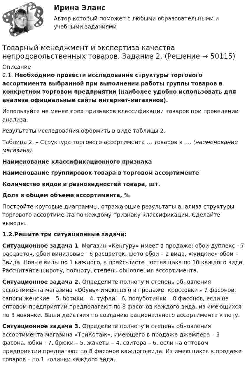     
            Описание
            2.1. Необходимо провести исследование структуры торгового ассортимента выбранной при выполнении работы группы товаров в конкретном торговом предприятии (наиболее удобно использовать для анализа официальные сайты интернет-магазинов).Используйте не менее трех признаков классификации товаров при проведении анализа.Результаты исследования оформить в виде таблицы 2.Таблица 2. – Структура торгового ассортимента … товаров в …. (наименование магазина)Наименование классификационного признакаНаименование группировок товара в торговом ассортименте Количество видов и разновидностей товара, шт. Доля в общем объеме ассортимента, %Постройте круговые диаграммы, отражающие результаты анализа структуры торгового ассортимента по каждому признаку классификации. Сделайте выводы.	 1.2.Решите три ситуационные задачи: Ситуационное задача 1. Магазин «Кенгуру» имеет в продаже: обои-дуплекс - 7 расцветок, обои виниловые - 6 расцветок, фото-обои – 2 вида, «жидкие» обои – 3вида. Новые виды по 1 каждого, в прайс-листе поставщика по 10 каждого вида. Рассчитайте широту, полноту, степень обновления ассортимента. Ситуационное задача 2. Определите полноту и степень обновления ассортимента магазина «Обувь» имеющего в продаже: кроссовки – 7 фасонов, сапоги женские – 5, ботики – 4, туфли – 6, полуботинки – 8 фасонов, если на оптовом предприятии предполагают по 8 фасонов каждого вида, из имеющихся по 3 новинки. Ваши действия по созданию рационального ассортимента к лету.	Ситуационное задача 3. Определите полноту и степень обновления ассортимента магазина «ТриКотаж», имеющего в продаже джемпера – 3 фасона, юбки - 7, брюки – 5, жакеты – 4, свитера – 6, если на оптовом предприятии предлагают по 8 фасонов каждого вида. Из имеющихся в продаже товаров – по 1 новинки каждого вида.   
            
            
            Товарный менеджмент и экспертиза качества непродовольственных товаров ЗАДАНИЕ  1 Товарный менеджмент и экспертиза качества непродовольственных товаров. Задание 2.Товарный менеджмент и экспертиза качества непродовольственных товаров. Задание 3.Товарный менеджмент и экспертиза качества непродовольственных товаров/Задание к теме 1/Зачет 100%/Товарный менеджмент и экспертиза качества непродовольственных товаров/Задание к теме 3/Зачет 70%/Товарный менеджмент и экспертиза качества непродовольственных товаров ЗАДАНИЯТоварный менеджмент и экспертиза качества непродовольственных товаров итоговый тест 💯 Товарная политика.фмен_БАК (правильные ответы на тест Синергия / МОИ / МТИ / МосАП, август 2023)Товарная продукция за год составила 340 млн.руб.Товарно-сырьевой (резервуарный)паркТоварный… используется как особый вид маркировки товара и / или работ и услуг, чтобы выделить (отличить) товары (работы, услуги) одного производителя от аналогичных (однородных) товаров (работ, услуг) других производителей Товарный менеджмент и экспертиза качества непродовольственных товаров/ 3 Задачи/Товарный менеджмент и экспертиза качества непродовольственных товаров/ 3 Задачи/Зачет Товарный менеджмент и экспертиза качества непродовольственных товаров задание  1