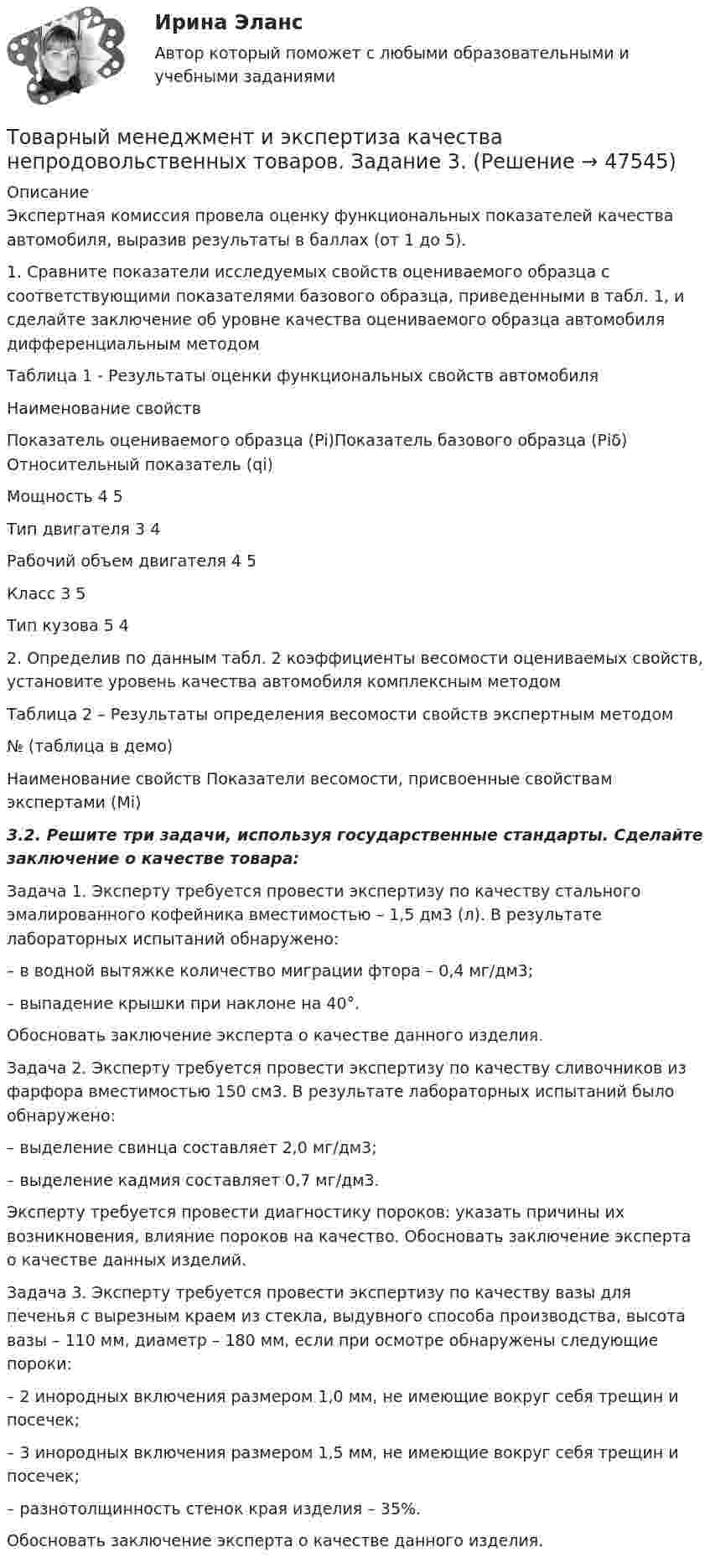    
            Описание
            	Экспертная комиссия провела оценку функциональных показателей качества автомобиля, выразив результаты в баллах (от 1 до 5).	1. Сравните показатели исследуемых свойств оцениваемого образца с соответствующими показателями базового образца, приведенными в табл. 1, и сделайте заключение об уровне качества оцениваемого образца автомобиля дифференциальным методом	 Таблица 1 - Результаты оценки функциональных свойств автомобиля  Наименование свойств Показатель оцениваемого образца (Pi)Показатель базового образца (Рiδ) Относительный показатель (qi) Мощность                                4   5Тип двигателя                          3  4  Рабочий объем двигателя   4  5 Класс                                          3  5 Тип кузова                                 5  4 	2. Определив по данным табл. 2 коэффициенты весомости оцениваемых свойств, установите уровень качества автомобиля комплексным методом	Таблица 2 – Результаты определения весомости свойств экспертным методом  	№ (таблица в демо) Haименование свойств Показатели весомости, присвоенные свойствам экспертами (Mi)3.2. Решите три задачи, используя государственные стандарты. Сделайте заключение о качестве товара:	Задача 1. Эксперту требуется провести экспертизу по качеству стального эмалированного кофейника вместимостью – 1,5 дм3 (л). В результате лабораторных испытаний обнаружено: 	– в водной вытяжке количество миграции фтора – 0,4 мг/дм3; 	– выпадение крышки при наклоне на 40°. 	Обосновать заключение эксперта о качестве данного изделия.	Задача 2. Эксперту требуется провести экспертизу по качеству сливочников из фарфора вместимостью 150 см3. В результате лабораторных испытаний было обнаружено: 	– выделение свинца составляет 2,0 мг/дм3; 	– выделение кадмия составляет 0,7 мг/дм3.	Эксперту требуется провести диагностику пороков: указать причины их возникновения, влияние пороков на качество. Обосновать заключение эксперта о качестве данных изделий.	 	Задача 3. Эксперту требуется провести экспертизу по качеству вазы для печенья с вырезным краем из стекла, выдувного способа производства, высота вазы – 110 мм, диаметр – 180 мм, если при осмотре обнаружены следующие пороки: 	– 2 инородных включения размером 1,0 мм, не имеющие вокруг себя трещин и посечек; 	– 3 инородных включения размером 1,5 мм, не имеющие вокруг себя трещин и посечек; 	– разнотолщинность стенок края изделия – 35%.	Обосновать заключение эксперта о качестве данного изделия.  
            
            
            Товарный менеджмент и экспертиза качества непродовольственных товаров. Задание 2.Товарный менеджмент и экспертиза качества непродовольственных товаров. Задание 3.Товарный менеджмент и экспертиза качества непродовольственных товаров/Задание к теме 1/Зачет 100%/Товарный менеджмент и экспертиза качества непродовольственных товаров/Задание к теме 3/Зачет 70%/Товарный менеджмент и экспертиза качества непродовольственных товаров ЗАДАНИЯТоварный менеджмент и экспертиза качества непродовольственных товаров итоговый тест Товарный менеджмент и экспертиза качества непродовольственных товаров Итоговый тест Товарная продукция за год составила 340 млн.руб.Товарно-сырьевой (резервуарный)паркТоварный… используется как особый вид маркировки товара и / или работ и услуг, чтобы выделить (отличить) товары (работы, услуги) одного производителя от аналогичных (однородных) товаров (работ, услуг) других производителей Товарный менеджмент и экспертиза качества непродовольственных товаров/ 3 Задачи/Товарный менеджмент и экспертиза качества непродовольственных товаров/ 3 Задачи/Зачет Товарный менеджмент и экспертиза качества непродовольственных товаров задание  1Товарный менеджмент и экспертиза качества непродовольственных товаров. Задание 1. 