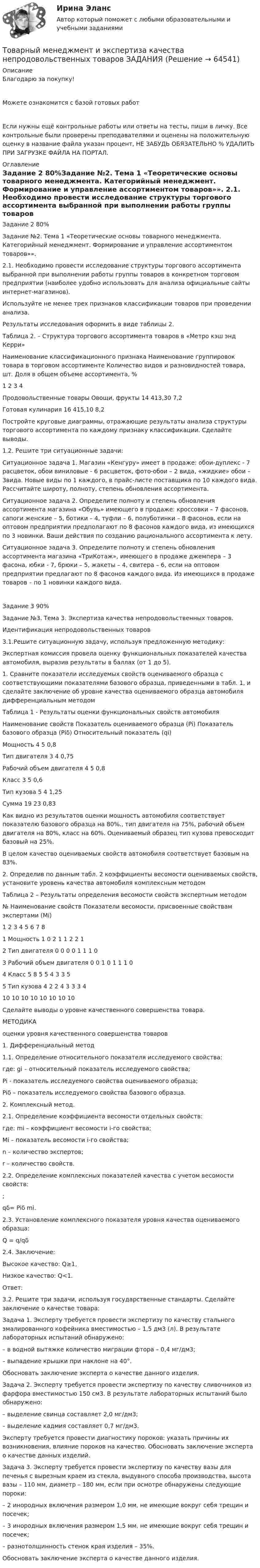      
            Описание
            Благодарю за покупку!Можете ознакомится с базой готовых работ Если нужны ещё контрольные работы или ответы на тесты, пиши в личку. Все контрольные были проверены преподавателями и оценены на положительную оценку в название файла указан процент, НЕ ЗАБУДЬ ОБЯЗАТЕЛЬНО % УДАЛИТЬ ПРИ ЗАГРУЗКЕ ФАЙЛА НА ПОРТАЛ. 
            Оглавление
            Задание  2 80%Задание №2. Тема 1 «Теоретические основы товарного менеджмента. Категорийный менеджмент. Формирование и управление ассортиментом товаров»».

2.1. Необходимо провести исследование структуры торгового ассортимента выбранной при выполнении работы  группы товаров в конкретном торговом предприятии (наиболее удобно использовать для анализа официальные сайты интернет-магазинов).
Используйте не менее трех признаков классификации товаров при проведении анализа.
Результаты исследования оформить в виде таблицы 2.

Таблица 2. – Структура торгового ассортимента  товаров в «Метро кэш энд Керри»
Наименование классификационного признака	Наименование группировок товара в торговом ассортименте	Количество видов и разновидностей товара, шт.	Доля в общем объеме ассортимента, %
1	2	3	4
Продовольственные товары	Овощи, фрукты	14 413,30	7,2
	Готовая кулинария	16 415,10	8,2

Постройте круговые диаграммы, отражающие результаты анализа структуры торгового ассортимента по каждому признаку классификации.  Сделайте выводы.
1.2.	Решите три ситуационные  задачи:

Ситуационное задача 1. Магазин «Кенгуру» имеет в продаже: обои-дуплекс - 7 расцветок, обои виниловые - 6 расцветок, фото-обои – 2 вида, «жидкие» обои – 3вида. Новые виды по 1 каждого, в прайс-листе поставщика по 10 каждого вида. Рассчитайте широту, полноту, степень обновления ассортимента.
Ситуационное задача 2. Определите полноту и степень обновления ассортимента магазина «Обувь» имеющего в продаже: кроссовки – 7 фасонов, сапоги женские – 5, ботики – 4, туфли – 6, полуботинки – 8 фасонов, если на оптовом предприятии предполагают по 8 фасонов каждого вида, из имеющихся по 3 новинки. Ваши действия по созданию рационального ассортимента к лету.
Ситуационное задача 3. Определите полноту и степень обновления ассортимента магазина «ТриКотаж», имеющего в продаже джемпера – 3 фасона, юбки - 7, брюки – 5, жакеты – 4, свитера – 6, если на оптовом предприятии предлагают по 8 фасонов каждого вида. Из имеющихся в продаже товаров – по 1 новинки каждого вида.



Задание  3 90%Задание №3. Тема 3.  Экспертиза качества непродовольственных товаров. 
Идентификация непродовольственных товаров

3.1.Решите ситуационную задачу, используя предложенную методику:

Экспертная комиссия провела оценку функциональных показателей качества автомобиля, выразив результаты в баллах (от 1 до 5).
1. Сравните показатели исследуемых свойств оцениваемого образца с соответствующими показателями базового образца, приведенными в табл. 1, и сделайте заключение об уровне качества оцениваемого образца автомобиля дифференциальным методом

Таблица 1 - Результаты оценки функциональных свойств автомобиля
Наименование свойств	Показатель оцениваемого образца (Pi)	Показатель базового образца (Рiδ)	Относительный показатель (qi)
Мощность	4	5	0,8
Тип двигателя	3	4	0,75
Рабочий объем двигателя	4	5	0,8
Класс	3	5	0,6
Тип кузова	5	4	1,25
Сумма	19	23	0,83

Как видно из результатов оценки мощность автомобиля соответствует показателю базового образца на 80%., тип двигателя на 75%, рабочий объем двигателя на 80%, класс на 60%. Оцениваемый образец тип кузова превосходит базовый на 25%.
В целом качество оцениваемых свойств автомобиля соответствует базовым на 83%.


2. Определив по данным табл. 2 коэффициенты весомости оцениваемых свойств, установите уровень качества автомобиля комплексным методом
Таблица 2 – Результаты определения весомости свойств экспертным методом
№	Haименование  свойств	Показатели весомости, присвоенные свойствам экспертами (Mi)	 

		1	2	3	4	5	6	7	8	
1	Мощность	1	0	2	1	1	2	2	1	

2	Тип двигателя	0	0	0	0	1	1	1	0	

3	Рабочий объем двигателя	0	0	1	0	1	1	1	0	

4	Класс	5	8	5	5	4	3	3	5	

5	Тип кузова	4	2	2	4	3	3	3	4	
	10	10	10	10	10	10	10	10	 

Сделайте выводы о уровне качественного совершенства товара.


МЕТОДИКА
оценки уровня качественного совершенства товаров

1.	Дифференциальный метод
1.1.	Определение относительного показателя исследуемого свойства:

где: 	gi – относительный показатель исследуемого свойства;
	Pi  - показатель исследуемого свойства оцениваемого образца;
	Piδ – показатель исследуемого свойства базового образца.

2.	Комплексный метод.
2.1.	Определение коэффициента весомости отдельных свойств:

где:	mi – коэффициент весомости i-го свойства;
	Mi – показатель весомости i-го свойства;
	n – количество экспертов;
	r – количество свойств.
2.2.	Определение комплексных показателей качества с учетом весомости свойств:
 ;
qδ= Piδ mi.
2.3.	Установление комплексного показателя  уровня качества оцениваемого образца:
Q = q/qδ
2.4.	Заключение:
Высокое качество: 		Q≥1,
Низкое качество:		Q<1.











Ответ:
3.2. Решите три задачи, используя государственные стандарты. Сделайте заключение о качестве товара:
Задача 1. Эксперту требуется провести экспертизу по качеству стального эмалированного кофейника вместимостью – 1,5 дм3 (л). В результате лабораторных испытаний обнаружено: 
– в водной вытяжке количество миграции фтора – 0,4 мг/дм3; 
– выпадение крышки при наклоне на 40°. 
Обосновать заключение эксперта о качестве данного изделия.
Задача 2. Эксперту требуется провести экспертизу по качеству сливочников из фарфора вместимостью 150 см3. В результате лабораторных испытаний было обнаружено: 
– выделение свинца составляет 2,0 мг/дм3; 
– выделение кадмия составляет 0,7 мг/дм3.
Эксперту требуется провести диагностику пороков: указать причины их возникновения, влияние пороков на качество. Обосновать заключение эксперта о качестве данных изделий.

Задача 3. Эксперту требуется провести экспертизу по качеству вазы для печенья с вырезным краем из стекла, выдувного способа производства, высота вазы – 110 мм, диаметр – 180 мм, если при осмотре обнаружены следующие пороки: 
– 2 инородных включения размером 1,0 мм, не имеющие вокруг себя трещин и посечек; 
– 3 инородных включения размером 1,5 мм, не имеющие вокруг себя трещин и посечек; 
– разнотолщинность стенок края изделия – 35%.
Обосновать заключение эксперта о качестве данного изделия.
  
            
            
            Товарный менеджмент и экспертиза качества непродовольственных товаров/Задание к теме 3/Зачет 70%/Товарный менеджмент и экспертиза качества непродовольственных товаров ЗАДАНИЯТоварный менеджмент и экспертиза качества непродовольственных товаров итоговый тест Товарный менеджмент и экспертиза качества непродовольственных товаров Итоговый тест Товарный менеджмент и экспертиза качества непродовольственных товаров Итоговый тест Товарный менеджмент и экспертиза качества непродовольственных товаров Итоговый тест Товарный менеджмент и экспертиза качества непродовольственных товаров//СибУПК/Тесты 1-4 Товарный менеджмент и экспертиза качества непродовольственных товаров/ 3 Задачи/Товарный менеджмент и экспертиза качества непродовольственных товаров/ 3 Задачи/Зачет Товарный менеджмент и экспертиза качества непродовольственных товаров задание  1Товарный менеджмент и экспертиза качества непродовольственных товаров. Задание 1. Товарный менеджмент и экспертиза качества непродовольственных товаров ЗАДАНИЕ  1 Товарный менеджмент и экспертиза качества непродовольственных товаров. Задание 2.Товарный менеджмент и экспертиза качества непродовольственных товаров. Задание 3.