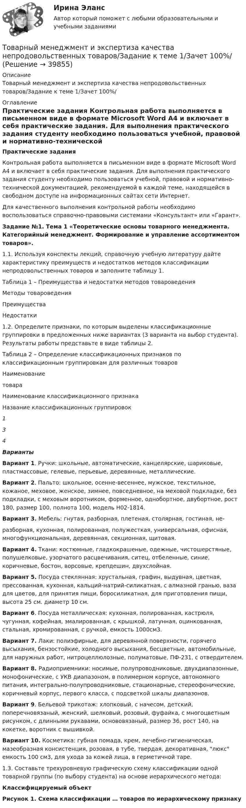     
          Описание
          Товарный менеджмент и экспертиза качества непродовольственных товаров/Задание к теме 1/Зачет 100%/ 
          Оглавление
          Практические задания 	Контрольная работа выполняется в письменном виде в формате Microsoft Word А4 и включает в себя практические задания. Для выполнения практического задания студенту необходимо пользоваться учебной, правовой и нормативно-технической документацией, рекомендуемой в каждой теме, находящейся в свободном доступе на информационных сайтах сети Интернет. 	Для качественного выполнения контрольной работы необходимо воспользоваться справочно-правовыми системами «Консультант» или «Гарант».  Задание №1. Тема 1 «Теоретические основы товарного менеджмента. Категорийный менеджмент. Формирование и управление ассортиментом товаров». 	1.1.           Используя конспекты лекций, справочную учебную литературу дайте характеристику преимуществ и недостатков методов классификации непродовольственных товаров и заполните таблицу 1. Таблица 1 – Преимущества и недостатки методов товароведения  Методы товароведения Преимущества Недостатки	1.2. Определите признаки, по которым выделены классификационные группировки в предложенных ниже вариантах (3 варианта на выбор студента). Результаты работы представьте в виде таблицы 2. Таблица 2 – Определение классификационных признаков по классификационным группировкам для различных товаров  Наименование товара Наименование классификационного признака Название классификационных группировок 1 3 4Варианты  Вариант 1. Ручки: школьные, автоматические, канцелярские, шариковые, пластмассовые, гелевые, перьевые, деревянные, металлические. Вариант 2. Пальто: школьное, осенне-весеннее, мужское, текстильное, кожаное, меховое, женское, зимнее, повседневное, на меховой подкладке, без подкладки, с меховым воротником, форменное, однобортное, двубортное, рост 180, размер 100, полнота 100, модель Н02-1814. Вариант 3. Мебель: гнутая, разборная, плетеная, столярная, гостиная, не-	разборная, кухонная, полированная, полужесткая, универсальная, офисная, многофункциональная, деревянная, секционная, щитовая. Вариант 4. Ткани: костюмные, гладкокрашеные, одежные, чистошерстяные, полушелковые, узорчатого расцвечивания, ситец, отбеленные, синие, коричневые, бостон, ворсовые, крепдешин, двухслойная. Вариант 5. Посуда стеклянная: хрустальная, графин, выдувная, цветная, прессованная, кухонная, кальций-натрий-силикатная, с алмазной гранью, ваза для цветов, для принятия пищи, боросиликатная, для приготовления пищи, высота 25 см. диаметр 10 см. Вариант 6. Посуда металлическая: кухонная, полированная, кастрюля, чугунная, кофейная, эмалированная, с крышкой, латунная, оцинкованная, стальная, хромированная, с ручкой, емкость 1000см3. Вариант 7. Лаки: полиэфирные, для деревянной поверхности, горячего высыхания, бензостойкие, холодного высыхания, бесцветные, автомобильные, для наружных работ, нитроцеллюлозные, полуматовые, ПФ-231, с отвердителем. Вариант 8. Радиоприемники: носимые, полупроводниковые, двухдиапазонные, монофонические, с УКВ диапазоном, в полимерном корпусе, автономного питания, интегрально-полупроводниковые, стационарные, стереофонические, коричневый корпус, первого класса, с подсветкой шкалы диапазонов. Вариант 9. Бельевой трикотаж: хлопковый, с начесом, детский, поперечновязаный, женский, шелковый, розовый, фуфайка, с многоцветным рисунком, с длинными рукавами, основовязаный, размер 36, рост 140, на кокетке, воротник с вышивкой. Вариант 10. Косметика: губная помада, крем, лечебно-гигиеническая, мазеобразная консистенция, розовая, в тубе, твердая, декоративная, люкс емкость 100 см3, для ухода за кожей лица, в герметичной таре. 1.3. Составьте трехуровневую графическую схему классификации одной товарной группы (по выбору студента) на основе иерархического метода: Классифицируемый объектРисунок 1. Схема классификации … товаров по иерархическому признаку  
            
            
            Товарный менеджмент и экспертиза качества непродовольственных товаров. Задание 3.Товарный менеджмент и экспертиза качества непродовольственных товаров/Задание к теме 1/Зачет 100%/Товарный менеджмент и экспертиза качества непродовольственных товаров/Задание к теме 3/Зачет 70%/Товарный менеджмент и экспертиза качества непродовольственных товаров ЗАДАНИЯТоварный менеджмент и экспертиза качества непродовольственных товаров итоговый тест Товарный менеджмент и экспертиза качества непродовольственных товаров Итоговый тест Товарный менеджмент и экспертиза качества непродовольственных товаров Итоговый тест Товарно-сырьевой (резервуарный)паркТоварный… используется как особый вид маркировки товара и / или работ и услуг, чтобы выделить (отличить) товары (работы, услуги) одного производителя от аналогичных (однородных) товаров (работ, услуг) других производителей Товарный менеджмент и экспертиза качества непродовольственных товаров/ 3 Задачи/Товарный менеджмент и экспертиза качества непродовольственных товаров/ 3 Задачи/Зачет Товарный менеджмент и экспертиза качества непродовольственных товаров задание  1Товарный менеджмент и экспертиза качества непродовольственных товаров. Задание 1. Товарный менеджмент и экспертиза качества непродовольственных товаров ЗАДАНИЕ  1 