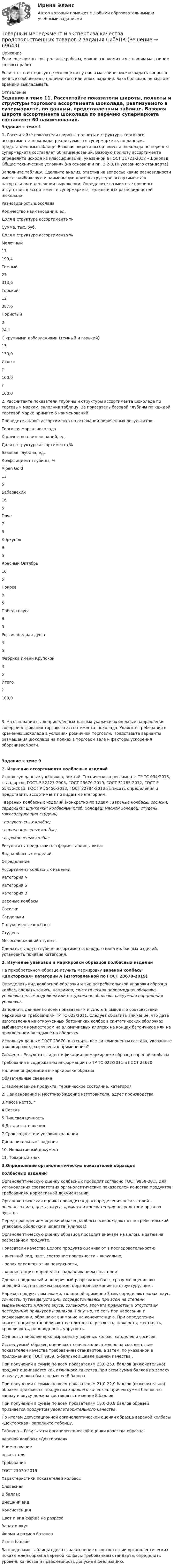      
            Описание
            Если еще нужны контрольные работы, можно ознакомиться с нашим магазином готовых работ Если что-то интересует, чего ещё нет у нас в магазине, можно задать вопрос в личные сообщения о наличии того или иного задания. База большая, не хватает времени выкладывать. 
            Оглавление
            Задание к теме 11. Рассчитайте показатели широты, полноты и структуры торгового ассортимента шоколада, реализуемого в супермаркете, по данным, представленным таблице. Базовая широта ассортимента шоколада по перечню супермаркета составляет 60 наименований. Базовую полноту ассортимента определите исходя из классификации, указанной в ГОСТ 31721-2012 «Шоколад. Общие технические условия» (на основании пп. 3.2-3.10 указанного стандарта)Заполните таблицу. Сделайте анализ, ответив на вопросы: какие разновидности имеют наибольшую и наименьшую долю в структуре ассортимента в натуральном и денежном выражении.  Определите возможные причины отсутствия в ассортименте супермаркета тех или иных разновидностей шоколада.Разновидность шоколадаКоличество наименований, ед.Доля в структуре ассортимента  %Сумма, тыс. руб.Доля в структуре ассортимента  %Молочный17199,4Темный27313,6Горький12387,6  Пористый8 74,1С крупными добавлениями (темный и горький)13139,9Итого: ?100,0?100,02.  Рассчитайте показатели глубины и структуры ассортимента шоколада по торговым маркам, заполнив таблицу. За показатель базовой глубины  по каждой торговой марке примите 5 наименований. Проведите анализ ассортимента на основании полученных результатов.Торговая марка шоколадаКоличество наименований, ед.Доля в структуре ассортимента %Базовая глубина, ед.Коэффициент глубины, %Alpen Gold135Бабаевский165Dove75Коркунов95Красный Октябрь10 5Покров85Победа вкуса65Россия щедрая душа45Фабрика имени Крупской45Итого?100,0--3.  На основании вышеприведенных данных укажите возможные направления совершенствования торгового ассортимента шоколада.  Укажите требования к хранению шоколада в условиях розничной торговли.  Представьте варианты размещения шоколада на полках в торговом зале и факторы ускорения оборачиваемости.Задание к теме 91.           Изучение ассортимента колбасных изделийИспользуя данные учебников, лекций, Технического регламента ТР ТС 034/2013, стандартов ГОСТ Р 52427-2005, ГОСТ 23670-2019, ГОСТ 31785-2012, ГОСТ Р 55455-2013, ГОСТ Р 55456-2013, ГОСТ 32784-2013 выписать определения и представить ассортимент по видам и категориям:·                       вареных колбасных изделий (конкретно по видам : вареные колбасы; сосиски; сардельки; шпикачки; колбасный хлеб; холодец; мясной холодец; студень, мясосодержащий студень)·                       полукопченых колбас;·                       варено-копченых колбас;·                       сырокопченых колбасРезультаты представить в форме таблицы вида:Вид колбасных изделийОпределениеАссортимент колбасных изделийКатегория АКатегория БКатегория ВВареные колбасыСосискиСарделькиПолукопченые колбасыСтуденьМясосодержащий студеньСделать вывод о глубине ассортимента каждого вида колбасных изделий, установить понятие категория. 2. Изучение  упаковки и маркировки образцов колбасных изделий  На приобретенном образце изучить маркировку вареной колбасы «Докторская» категории А (изготовленной по ГОСТ 23670-2019) Определить вид колбасной оболочки и тип потребительской упаковки образца колбас, сделать запись, например, синтетическая полиамидная оболочка, упаковка целым изделием или натуральная оболочка вакуумная порционная упаковка.Заполнить данные по всем показателям и сделать выводы  о соответствии маркировки требованиям ТР ТС 022/2011. Следует обратить внимание, что дата изготовления на открученных батончиках колбас в синтетических оболочках выбивается компостером на алюминиевых клипсах на концах батончиков или на приклеенном вкладыше на оболочку. Используя данные ГОСТ 23670, выяснить, все ли компоненты состава, указанные в маркировке, разрешены к применению?Таблица – Результаты идентификации по маркировке образца вареной колбасы Требования к содержанию информации по ТР ТС 022/2011 и ГОСТ 23670Наличие информации в маркировке образцаОбязательные сведения1.Наименование продукта, термическое состояние, категория2. Наименование и местонахождение изготовителя, адрес производства3.Масса нетто, г4.Состав5.Пищевая ценность6 Дата изготовления7.Cрок годности и условия храненияДополнительные сведения10. Нормативный документ11. Товарный знак3.Определение органолептических показателей образцовколбасных изделийОрганолептическую оценку колбасных проводят согласно ГОСТ 9959-2015 для установления соответствия органолептических показателей качества продуктов требованиям нормативной документации.Органолептическая оценка проводится для определения показателей – внешнего вида, цвета, вкуса, аромата и консистенции посредством органов чувств..	Перед проведением оценки образец колбасы освобождают от потребительской упаковки, оболочки и шпагата (клипсов).	Органолептическую оценку образцов проводят вначале на целом, а затем на разрезанном продукте. 	 Показатели качества целого продукта оценивают в последовательности:	–       внешний вид, цвет, состояние поверхности – визуально;	–      запах определяют на поверхности, 	–      консистенцию определяют надавливанием шпателем.	Сделав продольный и поперечный разрезы колбасы, сразу же оценивают внешний вид на свежем разрезе, обращая внимание на структуру, цвет.	 Нарезав продукт ломтиками, толщиной примерно 3 мм, определяют запах, вкус, сочность, путем дегустации, сосредоточиваясь при этом на степени выраженности мясного вкуса, солености, аромата пряностей и отсутствии посторонних привкусов и запахов. Попутно, то есть при нарезании и разжевывании, обращают внимание на консистенцию. При определении консистенции устанавливают  ее плотность, рыхлость, нежность, жесткость, крошливость, однородность, упругость.	Сочность наиболее ярко выражена у вареных колбас, сарделек и сосисок.	Исследуемый образец оценивают сначала описательно на соответствие показателей качества требованиям стандартов, а затем, по указанной в приложении к ГОСТ 9959, 5-балльной шкале оценки качества .	При получении в сумме по всем показателям 23,0-25,0 баллов (включительно) продукт оценивается как отличного качества, при этом сумма баллов по запаху и вкусу должна быть не менее 8 баллов. 	При получении в сумме по всем показателям 21,0-22,9 баллов (включительно) образец признается продуктом хорошего качества, причем сумма баллов по запаху и вкусу должна составлять не менее 8 баллов.	 При получении в сумме по всем показателям 18,0-20,9 баллов образец признается продуктом удовлетворительного качества. 	По итогам дегустационной органолептической оценки образца вареной колбасы «Докторская» заполните таблицу.	Таблица ‒ Результаты органолептической оценки качества образцавареной колбасы «Докторская»  Наименованиепоказателя ТребованияГОСТ 23670-2019 Характеристики показателей колбасы   Словесная В баллах   Внешний вид   Консистенция   Цвет и вид фарша на разрезе   Запах и вкус   Форма и размер батонов   Итого баллов	За пределами таблицы сделать заключение о соответствии органолептических показателей образца вареной колбасы требованиям стандарта, определить уровень качества и правомерность допуска в реализацию.  
            
            
            Товарный менеджмент и экспертиза качества непродовольственных товаров//СибУПК/Тесты 1-4 Товарный менеджмент и экспертиза качества продовольственных товаров 2 задания СибУПКТоварный менеджмент и экспертиза качества продовольственных товаров. Задание 1. Товарный менеджмент и экспертиза качества продовольственных товаров/Задание 1/72%/ЗачетТоварный менеджмент и экспертиза качества продовольственных товаров задание  2Товарный менеджмент и экспертиза качества продовольственных товаров ЗАДАНИЕ  2Товарный менеджмент и экспертиза качества продовольственных товаров/Задание 2/73%/ЗачетТоварный менеджмент и экспертиза качества непродовольственных товаров. Задание 3.Товарный менеджмент и экспертиза качества непродовольственных товаров/Задание к теме 1/Зачет 100%/Товарный менеджмент и экспертиза качества непродовольственных товаров/Задание к теме 3/Зачет 70%/Товарный менеджмент и экспертиза качества непродовольственных товаров ЗАДАНИЯТоварный менеджмент и экспертиза качества непродовольственных товаров итоговый тест Товарный менеджмент и экспертиза качества непродовольственных товаров Итоговый тест Товарный менеджмент и экспертиза качества непродовольственных товаров Итоговый тест 