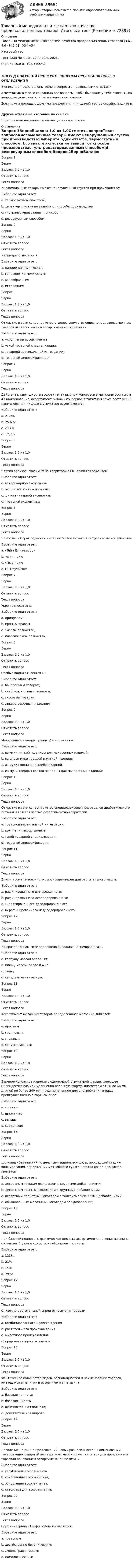      
            Описание
            Товарный менеджмент и экспертиза качества продовольственных товаров (3.6 , 4.6 - М.2.21) ОЗФ+ЗФ	Итоговый тест	Тест сдан 	Четверг, 20 Апрель 2023, Оценка	10,0 из 10,0 (100%)‼️ПЕРЕД ПОКУПКОЙ ПРОВЕРЬТЕ ВОПРОСЫ ПРЕДСТАВЛЕННЫЕ В ОГЛАВЛЕНИИ‼️В описание представлены только вопросы с правильными ответами.ВНИМАНИЕ в файле сохранила все вопросы,чтобы был шанс у тебя ответить на вопрос,не допуская ошибки методом исключения.Если нужна помощь с другими предметами или сдачей тестов онлайн, пишите в ЛС Другие ответы на итоговые по ссылке Просто введи название своей дисциплины в поиске 
            Оглавление
            Вопрос 1ВерноБаллов: 1,0 из 1,0Отметить вопросТекст вопросаКисломолочные товары имеют ненарушенный сгусток при производстве:Выберите один ответ:a. термостатным способом; b. характер сгустка не зависит от способа производстваc. ультрапастеризованным способом;d. резервуарным способом;Вопрос 2ВерноБаллов: 1,0 из 1,0Отметить вопросТекст вопросаКальмары относятся кВыберите один ответ:a. панцирным моллюскамb. головоногим моллюскам; c. ракообразным;d. иглокожим;Вопрос 3ВерноБаллов: 1,0 из 1,0Отметить вопросТекст вопросаОткрытие в сети супермаркетов отделов сопутствующих непродовольственных товаров является частью ассортиментной стратегии:Выберите один ответ:a. укрупнения ассортиментаb. узкой товарной специализации;c. товарной вертикальной интеграции;d. товарной диверсификации; Вопрос 4ВерноБаллов: 1,0 из 1,0Отметить вопросТекст вопросаДействительная широта ассортимента рыбных консервов в магазине составила 43 наименования, ассортимент рыбных консервов в томатном соусе составил 11 наименований, их доля в структуре ассортимента :Выберите один ответ:a. 21,9%;b. 25,6%; c. 20,2%d. 17,7%Вопрос 5ВерноБаллов: 1,0 из 1,0Отметить вопросТекст вопросаПартия арбузов, ввозимых на территорию РФ, является объектом:Выберите один ответ:a. ветеринарной экспертизыb. экологической экспертизы;c. фитосанитарной экспертизы; d. товарной экспертизы;Вопрос 6ВерноБаллов: 1,0 из 1,0Отметить вопросТекст вопросаНаибольший срок годности имеет питьевое молоко в потребительской упаковке:Выберите один ответ:a. «Tetra Brik Aseptic» b. «фин-пак»;c. «Пюр-пак»;d. ПЭТ-бутылке;Вопрос 7ВерноБаллов: 1,0 из 1,0Отметить вопросТекст вопросаУкроп относится к:Выберите один ответ:a. приправам;b. пряным травам c. смесям пряностей;d. классическим пряностям;Вопрос 8ВерноБаллов: 1,0 из 1,0Отметить вопросТекст вопросаОсобые водки относятся к :Выберите один ответ:a. бакалейным товарам;b. слабоалкогольным товарам;c. вкусовым товарам; d. ликеро-водочным изделиямВопрос 9ВерноБаллов: 1,0 из 1,0Отметить вопросТекст вопросаМакаронные изделия группы А изготовлены:Выберите один ответ:a. из муки мягкой пшеницы для макаронных изделий;b. из смеси муки твердой и мягкой пшеницы;c. из муки пшеничной хлебопекарной.d. из муки твердых сортов пшеницы для макаронных изделий; Вопрос 10ВерноБаллов: 1,0 из 1,0Отметить вопросТекст вопросаОткрытие в сети супермаркетов специализированных отделов диабетического питания является частью ассортиментной стратегии:Выберите один ответ:a. товарной вертикальной интеграции;b. крупнения ассортиментаc. узкой товарной специализации;d. товарной диверсификации; Вопрос 11ВерноБаллов: 1,0 из 1,0Отметить вопросТекст вопросаВкус и аромат масличного сырья характерен для растительного масла:Выберите один ответ:a. рафинированного вымороженного;b. рафинированного дезодорированного;c. гидратированного дезодорированногоd. нерафинированного недезодорированного; Вопрос 12ВерноБаллов: 1,0 из 1,0Отметить вопросТекст вопросаВ неразделанном виде запрещено охлаждать и замораживать:Выберите один ответ:a. горбушу массой более 1кг;b. пикшу массой более 0,4 кг c. мойву;d. сельдь атлантическую;Вопрос 13ВерноБаллов: 1,0 из 1,0Отметить вопросТекст вопросаАссортимент молочных товаров определенного магазина является:Выберите один ответ:a. простымb. групповым; c. сложным;d. сопутствующим;Вопрос 14ВерноБаллов: 1,0 из 1,0Отметить вопросТекст вопросаВареное колбасное изделие с однородной структурой фарша, имеющее цилиндрическую или удлиненно-овальную форму, диаметром от 28 до 44 мм, длиной не более 200 мм, предназначенное для употребления в пищу преимущественно в горячем виде:Выберите один ответ:a. сосиски;b. шпикачки;c. зельцыd. сардельки; Вопрос 15ВерноБаллов: 1,0 из 1,0Отметить вопросТекст вопросаШоколад «Бабаевский» с цельными ядрами миндаля, прошедший стадию конширования, содержащий 75% общего сухого остатка какао-продуктов, является:Выберите один ответ:a. десертным горьким шоколадом с крупными добавлениями; b. десертным темным шоколадом с крупными добавлениямиc. десертным пористым шоколадом с тонкоизмельченными добавлениямиd. обыкновенным молочным шоколадом без добавлений;Вопрос 16ВерноБаллов: 1,0 из 1,0Отметить вопросТекст вопросаПри базовой полноте 4, фактическая полнота ассортимента печенья магазина составила 3 разновидности, коэффициент полноты:Выберите один ответ:a. 133%;b. 21%c. 75%; d. 79%;Вопрос 17ВерноБаллов: 1,0 из 1,0Отметить вопросТекст вопросаСливочно-растительный спред относится к товарам:Выберите один ответ:a. комбинированного происхождения b. растительного происхожденияc. животного происхожденияd. природного происхожденияВопрос 18ВерноБаллов: 1,0 из 1,0Отметить вопросТекст вопросаФактическое количество видов, разновидностей и наименований товаров, имеющихся в наличии в ассортименте магазина:Выберите один ответ:a. базовая полнота;b. базовая широтаc. действительная полнота;d. действительная широта; Вопрос 19ВерноБаллов: 1,0 из 1,0Отметить вопросТекст вопросаПоявление на рынке предложений новых разновидностей, наименований товаров одного вида и/ или торговых марок может являться для предприятия торговли основанием ассортиментной политики:Выберите один ответ:a. углубления ассортимента b. сокращения ассортимента;c. обновления ассортимента;d. стабилизации ассортимента;Вопрос 20ВерноБаллов: 1,0 из 1,0Отметить вопросТекст вопросаСорт винограда «Тайфи розовый» является:Выберите один ответ:a. товарнымb. хозяйственно-ботаническим;c. ампелографическим; d. помологическим;  
            
            
            Товарный менеджмент и экспертиза качества продовольственных товаров  Итоговый Товарный менеджмент и экспертиза качества продовольственных товаров Итоговый тест Товарный менеджмент и экспертиза качества продовольственных товаров/СибУПК/Тесты 1-10 + Итоговый/Хорошо/отлично....  товаров – действие таможенных органов,заключающееся в разрешении заинтересованным лицам пользоваться и распоряжаться товарами в соответствии с таможенной процедуройТовароведениеТовароведение и таможенная экспертизаТовароведение и экспертиза качества хозяйственных и строительных товаровТоварный менеджмент и экспертиза качества непродовольственных товаров Итоговый тест Товарный менеджмент и экспертиза качества непродовольственных товаров//СибУПК/Тесты 1-4 Товарный менеджмент и экспертиза качества продовольственных товаров 2 задания СибУПКТоварный менеджмент и экспертиза качества продовольственных товаров. Задание 1. Товарный менеджмент и экспертиза качества продовольственных товаров/Задание 1/72%/ЗачетТоварный менеджмент и экспертиза качества продовольственных товаров задание  2Товарный менеджмент и экспертиза качества продовольственных товаров ЗАДАНИЕ  2