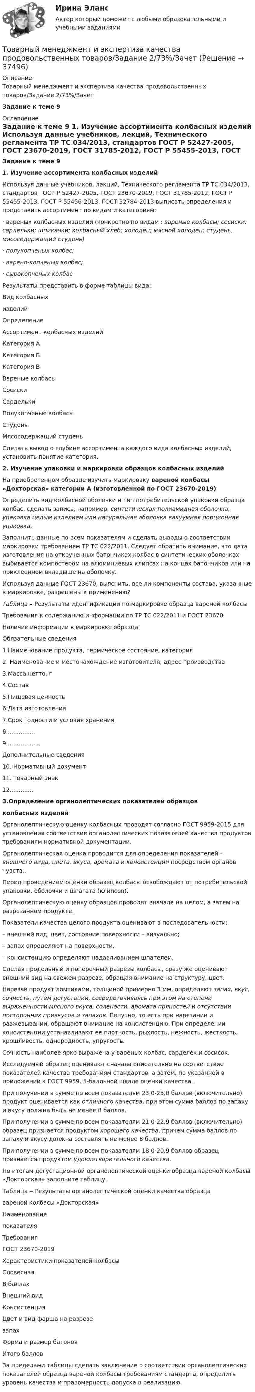     
          Описание
          Товарный менеджмент и экспертиза качества продовольственных товаров/Задание 2/73%/ЗачетЗадание к теме 9 
          Оглавление
           Задание к теме 9   1.           Изучение ассортимента колбасных изделий	Используя данные учебников, лекций, Технического регламента ТР ТС 034/2013, стандартов ГОСТ Р 52427-2005, ГОСТ 23670-2019, ГОСТ 31785-2012, ГОСТ Р 55455-2013, ГОСТ Р 55456-2013, ГОСТ 32784-2013 выписать определения и представить ассортимент по видам и категориям:	·                       вареных колбасных изделий (конкретно по видам : вареные колбасы; сосиски; сардельки; шпикачки; колбасный хлеб; холодец; мясной холодец; студень, мясосодержащий студень)	·                       полукопченых колбас;	·                       варено-копченых колбас;	·                       сырокопченых колбасРезультаты представить в форме таблицы вида:  Вид колбасных изделий Определение Ассортимент колбасных изделий   Категория А Категория Б Категория В   Вареные колбасы   Сосиски   Сардельки    Полукопченые колбасы   Студень    Мясосодержащий студень  	Сделать вывод о глубине ассортимента каждого вида колбасных изделий, установить понятие категория.  2. Изучение  упаковки и маркировки образцов колбасных изделий 	На приобретенном образце изучить маркировку вареной колбасы «Докторская» категории А (изготовленной по ГОСТ 23670-2019) 	Определить вид колбасной оболочки и тип потребительской упаковки образца колбас, сделать запись, например, синтетическая полиамидная оболочка, упаковка целым изделием или натуральная оболочка вакуумная порционная упаковка.	Заполнить данные по всем показателям и сделать выводы  о соответствии маркировки требованиям ТР ТС 022/2011. Следует обратить внимание, что дата изготовления на открученных батончиках колбас в синтетических оболочках выбивается компостером на алюминиевых клипсах на концах батончиков или на приклеенном вкладыше на оболочку. 	Используя данные ГОСТ 23670, выяснить, все ли компоненты состава, указанные в маркировке, разрешены к применению? Таблица – Результаты идентификации по маркировке образца вареной колбасы  Требования к содержанию информации по ТР ТС 022/2011 и ГОСТ 23670 Наличие информации в маркировке образца   Обязательные сведения   1.Наименование продукта, термическое состояние, категория   2. Наименование и местонахождение изготовителя, адрес производства   3.Масса нетто, г   4.Состав   5.Пищевая ценность   6 Дата изготовления   7.Cрок годности и условия хранения   8................   9...................    Дополнительные сведения   10. Нормативный документ   11. Товарный знак   12.............3.Определение органолептических показателей образцовколбасных изделий Органолептическую оценку колбасных проводят согласно ГОСТ 9959-2015 для установления соответствия органолептических показателей качества продуктов требованиям нормативной документации.      Органолептическая оценка проводится для определения показателей – внешнего вида, цвета, вкуса, аромата и консистенции посредством органов чувств..	Перед проведением оценки образец колбасы освобождают от потребительской упаковки, оболочки и шпагата (клипсов).	Органолептическую оценку образцов проводят вначале на целом, а затем на разрезанном продукте. 	 Показатели качества целого продукта оценивают в последовательности:	–       внешний вид, цвет, состояние поверхности – визуально;	–      запах определяют на поверхности, 	–      консистенцию определяют надавливанием шпателем.	Сделав продольный и поперечный разрезы колбасы, сразу же оценивают внешний вид на свежем разрезе, обращая внимание на структуру, цвет.	 Нарезав продукт ломтиками, толщиной примерно 3 мм, определяют запах, вкус, сочность, путем дегустации, сосредоточиваясь при этом на степени выраженности мясного вкуса, солености, аромата пряностей и отсутствии посторонних привкусов и запахов. Попутно, то есть при нарезании и разжевывании, обращают внимание на консистенцию. При определении консистенции устанавливают  ее плотность, рыхлость, нежность, жесткость, крошливость, однородность, упругость.	Сочность наиболее ярко выражена у вареных колбас, сарделек и сосисок.	Исследуемый образец оценивают сначала описательно на соответствие показателей качества требованиям стандартов, а затем, по указанной в приложении к ГОСТ 9959, 5-балльной шкале оценки качества .	При получении в сумме по всем показателям 23,0-25,0 баллов (включительно) продукт оценивается как отличного качества, при этом сумма баллов по запаху и вкусу должна быть не менее 8 баллов. 	При получении в сумме по всем показателям 21,0-22,9 баллов (включительно) образец признается продуктом хорошего качества, причем сумма баллов по запаху и вкусу должна составлять не менее 8 баллов.	 При получении в сумме по всем показателям 18,0-20,9 баллов образец признается продуктом удовлетворительного качества. 	По итогам дегустационной органолептической оценки образца вареной колбасы «Докторская» заполните таблицу.	Таблица ‒ Результаты органолептической оценки качества образцавареной колбасы «Докторская»   Наименованиепоказателя ТребованияГОСТ 23670-2019 Характеристики показателей колбасы   Словесная В баллах   Внешний вид   Консистенция   Цвет и вид фарша на разрезезапах   Форма и размер батонов   Итого баллов	За пределами таблицы сделать заключение о соответствии органолептических показателей образца вареной колбасы требованиям стандарта, определить уровень качества и правомерность допуска в реализацию. 
            
            
            Товарный менеджмент и экспертиза качества продовольственных товаров ЗАДАНИЕ  2Товарный менеджмент и экспертиза качества продовольственных товаров/Задание 2/73%/ЗачетТоварный менеджмент и экспертиза качества продовольственных товаров  Итоговый Товарный менеджмент и экспертиза качества продовольственных товаров Итоговый тест Товарный менеджмент и экспертиза качества продовольственных товаров/СибУПК/Тесты 1-10 + Итоговый/Хорошо/отлично....  товаров – действие таможенных органов,заключающееся в разрешении заинтересованным лицам пользоваться и распоряжаться товарами в соответствии с таможенной процедуройТовароведениеТоварный менеджмент и экспертиза качества непродовольственных товаров Итоговый тест Товарный менеджмент и экспертиза качества непродовольственных товаров Итоговый тест Товарный менеджмент и экспертиза качества непродовольственных товаров Итоговый тест Товарный менеджмент и экспертиза качества непродовольственных товаров//СибУПК/Тесты 1-4 Товарный менеджмент и экспертиза качества продовольственных товаров 2 задания СибУПКТоварный менеджмент и экспертиза качества продовольственных товаров. Задание 1. Товарный менеджмент и экспертиза качества продовольственных товаров/Задание 1/72%/Зачет