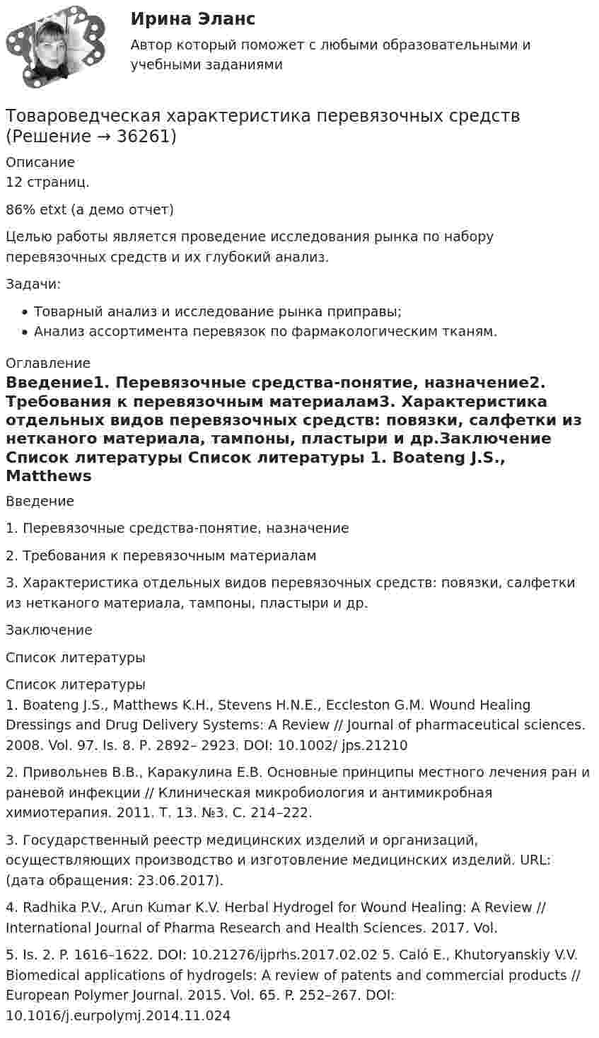     
          Описание
          12 страниц.86% etxt (а демо отчет)Целью работы является проведение исследования рынка по набору перевязочных средств и их глубокий анализ.Задачи:Товарный анализ и исследование рынка приправы;Анализ ассортимента перевязок по фармакологическим тканям. 
          Оглавление
          	Введение1.  Перевязочные средства-понятие, назначение2.	Требования к перевязочным материалам3. Характеристика отдельных видов перевязочных средств: повязки, салфетки из нетканого материала, тампоны, пластыри и др.Заключение	Список литературы 
          Список литературы
          	1. Boateng J.S., Matthews K.H., Stevens H.N.E., Eccleston G.M. Wound Healing Dressings and Drug Delivery Systems: A Review // Journal of pharmaceutical sciences. 2008. Vol. 97. Is. 8. Р. 2892– 2923. DOI: 10.1002/ jps.21210 	2. Привольнев В.В., Каракулина Е.В. Основные принципы местного лечения ран и раневой инфекции // Клиническая микробиология и антимикробная химиотерапия. 2011. Т. 13. №3. С. 214–222. 	3. Государственный реестр медицинских изделий и организаций, осуществляющих производство и изготовление медицинских изделий. URL:  (дата обращения: 23.06.2017). 	4. Radhika P.V., Arun Kumar K.V. Herbal Hydrogel for Wound Healing: A Review // International Journal of Pharma Research and Health Sciences. 2017. Vol. 	5. Is. 2. P. 1616–1622. DOI: 10.21276/ijprhs.2017.02.02 5. Caló E., Khutoryanskiy V.V. Biomedical applications of hydrogels: A review of patents and commercial products // European Polymer Journal. 2015. Vol. 65. P. 252–267. DOI: 10.1016/j.eurpolymj.2014.11.024  
            
            
            Товароведение. Синергия. ✅ Ответы на ИТОГОВЫЙ ТЕСТ. На 100 баллов!Товароведческая характеристика перевязочных средствТоваром по договору розничной купли-продажи является ...Товарооборот в целом по товарной группе в июне составил 900 тыс. руб., а в мае при фиксированном объеме реализации июня - 850 тыс. руб., что говорит о:Товар по замыслу – это товар/услуга, …Товар по… - это товар или услуга, удовлетворяющая базовую потребностьТовар реализован по цене, в которую включен налог на добавленную стоимость (НДС), – следовательно, ставка составляет … Товароведение продовольственных и непродовольственных товаров.  Синергия. Ответы на итоговый + компетентностный тесты. На отлично!Товароведение продовольственных и непродовольственных товаров. Синергия. Ответы на итоговый + компетентностный тесты. На отлично!Товароведение продовольственных и непродовольственных товаров. Синергия. 🔥 Ответы на КОМПЕТЕНТНОСТНЫЙ ТЕСТ 🔥💯 Товароведение продовольственных и непродовольственных товаров [Тема 1-2] (ответы на тесты Синергия / МОИ / МТИ / МосАП, сентябрь 2023)💯 Товароведение продовольственных и непродовольственных товаров [темы 1...6] (ответы на тесты Синергия / МТИ / МосАП, декабрь 2022)💯 Товароведение продовольственных и непродовольственных товаров [темы 1...8] (ответы на тесты Синергия / МТИ / МосАП, январь 2023)Товароведение продовольственных и непродовольственных товаров - тест с Ответами Синергия - 2022