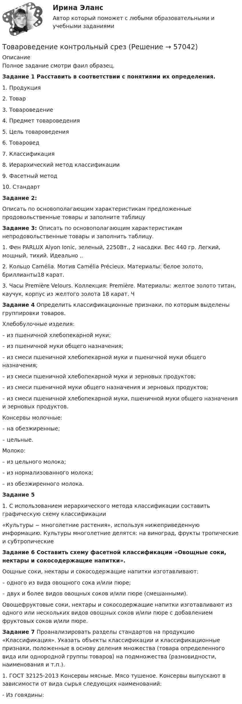     
            Описание
            Полное задание смотри фаил образец.Задание 1 Расставить в соответствии с понятиями их определения. 	1. Продукция 	2. Товар 	3. Товароведение 	4. Предмет товароведения 	5. Цель товароведения 	6. Товаровед 	7. Классификация 	8. Иерархический метод классификации 	9. Фасетный метод 	10. Стандарт Задание 2:Описать по основополагающим характеристикам предложенные продовольственные товары и заполните таблицуЗадание 3: Описать по основополагающим характеристикам непродовольственные товары и заполнить таблицу.	 1. Фен PARLUX Alyon Ionic, зеленый, 2250Вт., 2 насадки. Вес 440 гр. Легкий, мощный, тихий. Идеально ..	2. Кольцо Camélia. Мотив Camélia Précieux. Материалы: белое золото, бриллианты18 карат. 3. Часы Première Velours. Коллекция: Première. Материалы: желтое золото титан, каучук, корпус из желтого золота 18 карат. Ч Задание 4 Определить классификационные признаки, по которым выделены группировки товаров. 	Хлебобулочные изделия: 	– из пшеничной хлебопекарной муки;	 – из пшеничной муки общего назначения;	 – из смеси пшеничной хлебопекарной муки и пшеничной муки общего назначения; 	– из смеси пшеничной хлебопекарной муки и зерновых продуктов;	 – из смеси пшеничной муки общего назначения и зерновых продуктов; 	– из смеси пшеничной хлебопекарной муки, пшеничной муки общего назначения и зерновых продуктов. 	Консервы молочные: 	– на обезжиренные; 	– цельные. 	Молоко:	 – из цельного молока; 	– из нормализованного молока;	 – из обезжиренного молока.  Задание 51. С использованием иерархического метода классификации составить графическую схему классификации «Культуры − многолетние растения», используя нижеприведенную информацию. Культуры многолетние делятся: на виноград, фрукты тропические и субтропические Задание 6 Составить схему фасетной классификации «Овощные соки, нектары и сокосодержащие напитки». Оощные соки, нектары и сокосодержащие напитки изготавливают: – одного из вида овощного сока и/или пюре; – двух и более видов овощных соков и/или пюре (смешанными). 	Овощефруктовые соки, нектары и сокосодержащие напитки изготавливают из одного или нескольких видов овощных соков и/или пюре с добавлением фруктовых соков и/или пюре. Задание 7 Проанализировать разделы стандартов на продукцию «Классификация». Указать объекты классификации и классификационные признаки, положенные в основу деления множества (товара определенного вида или однородной группы товаров) на подмножества (разновидности, наименования и т.п.). 	1. ГОСТ 32125-2013 Консервы мясные. Мясо тушеное. Консервы выпускают в зависимости от вида сырья следующих наименований: - Из говядины:    
            
            
            Товароведение и экспертиза качества хозяйственных и строительных товаров Товароведение контрольный срез💯 Товароведение (ответы на тест Синергия / МОИ / МТИ / МосАП, сентябрь 2023)Товароведение практическаяТовароведение продовольственных и непродовольственных товаров (2023.г) тест с ответами Синергия/МОИ/ МТИ /МОСАП⭐ Товароведение продовольственных и непродовольственных товаров [9 тем] (ответы на тесты Синергия / МТИ / МосАП, январь 2023)Товароведение продовольственных и непродовольственных товаров.  Синергия. Ответы на итоговый + компетентностный тесты. На отлично!Товарный менеджмент и экспертиза качества продовольственных товаров/Задание 2/73%/ЗачетТоварный менеджмент и экспертиза качества продовольственных товаров  Итоговый Товарный менеджмент и экспертиза качества продовольственных товаров Итоговый тест Товарный менеджмент и экспертиза качества продовольственных товаров/СибУПК/Тесты 1-10 + Итоговый/Хорошо/отлично....  товаров – действие таможенных органов,заключающееся в разрешении заинтересованным лицам пользоваться и распоряжаться товарами в соответствии с таможенной процедуройТовароведениеТовароведение и таможенная экспертиза