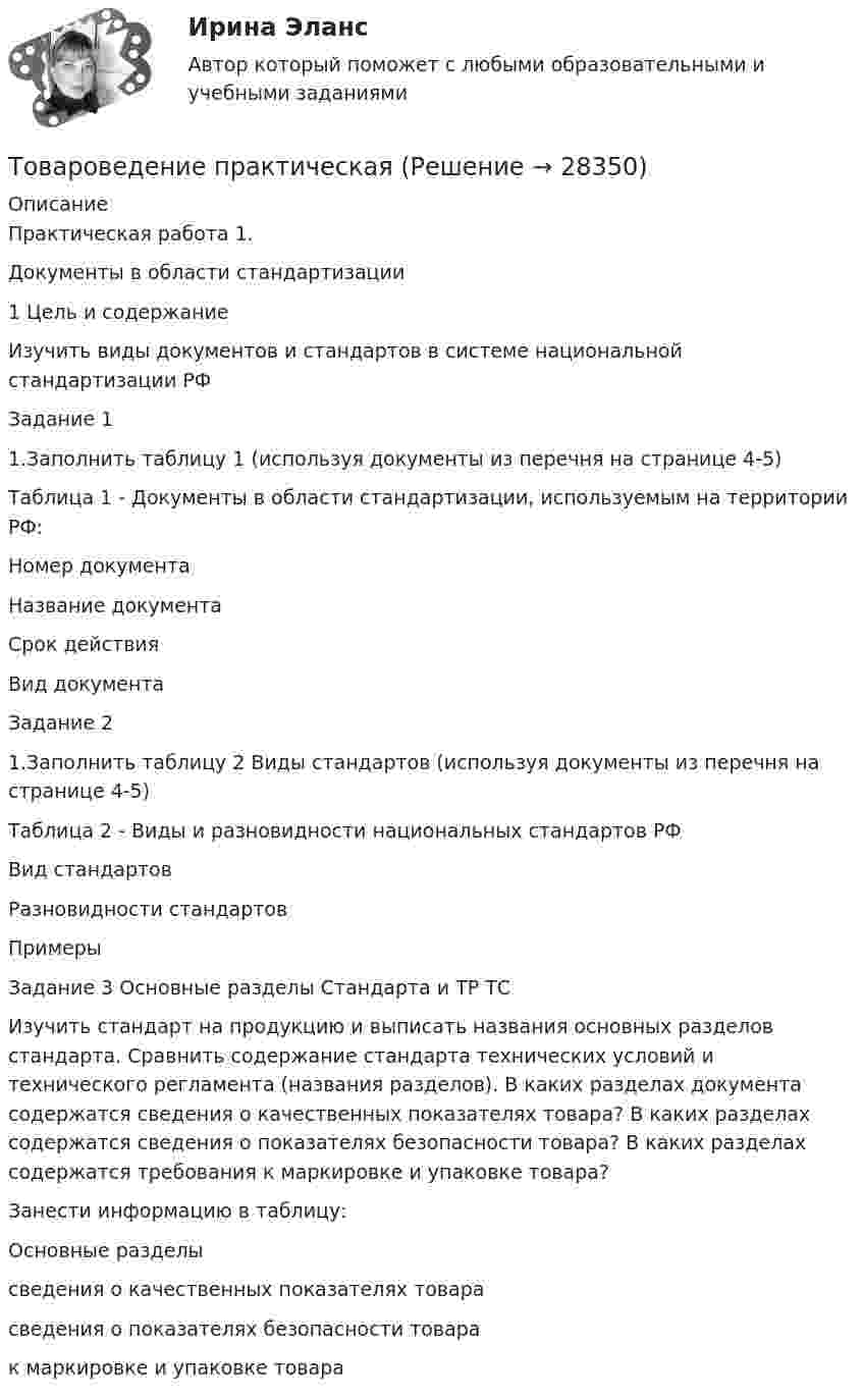      
          Описание
          Практическая работа 1.Документы в области стандартизации 1 Цель и содержание        Изучить виды документов и стандартов в системе национальной стандартизации РФЗадание 11.Заполнить таблицу 1 (используя документы из перечня на странице 4-5)Таблица 1 - Документы в области стандартизации, используемым на территории РФ:  Номер документа Название документа Срок действия   Вид документа  Задание 21.Заполнить таблицу 2 Виды стандартов (используя документы из перечня на странице 4-5)Таблица 2 - Виды и разновидности национальных стандартов РФ  Вид стандартов Разновидности стандартов Примеры  Задание 3 Основные разделы Стандарта и ТР ТСИзучить стандарт на продукцию и выписать названия основных разделов стандарта. Сравнить содержание стандарта технических условий и технического регламента (названия разделов). В каких разделах документа содержатся сведения о качественных показателях товара? В каких разделах содержатся сведения о показателях безопасности товара? В каких разделах содержатся требования к маркировке и упаковке товара?Занести информацию в таблицу:  Основные разделы   сведения о качественных показателях товара   сведения о показателях безопасности товара   к маркировке и упаковке товара   
            
            
            💯 Товароведение (ответы на тест Синергия / МОИ / МТИ / МосАП, сентябрь 2023)Товароведение практическаяТовароведение продовольственных и непродовольственных товаров (2023.г) тест с ответами Синергия/МОИ/ МТИ /МОСАП⭐ Товароведение продовольственных и непродовольственных товаров [9 тем] (ответы на тесты Синергия / МТИ / МосАП, январь 2023)Товароведение продовольственных и непродовольственных товаров.  Синергия. Ответы на итоговый + компетентностный тесты. На отлично!Товароведение продовольственных и непродовольственных товаров. Синергия. Ответы на итоговый + компетентностный тесты. На отлично!Товароведение продовольственных и непродовольственных товаров. Синергия. 🔥 Ответы на КОМПЕТЕНТНОСТНЫЙ ТЕСТ 🔥Товарный менеджмент и экспертиза качества продовольственных товаров Итоговый тест Товарный менеджмент и экспертиза качества продовольственных товаров/СибУПК/Тесты 1-10 + Итоговый/Хорошо/отлично....  товаров – действие таможенных органов,заключающееся в разрешении заинтересованным лицам пользоваться и распоряжаться товарами в соответствии с таможенной процедуройТовароведениеТовароведение и таможенная экспертизаТовароведение и экспертиза качества хозяйственных и строительных товаровТовароведение и экспертиза качества хозяйственных и строительных товаров 