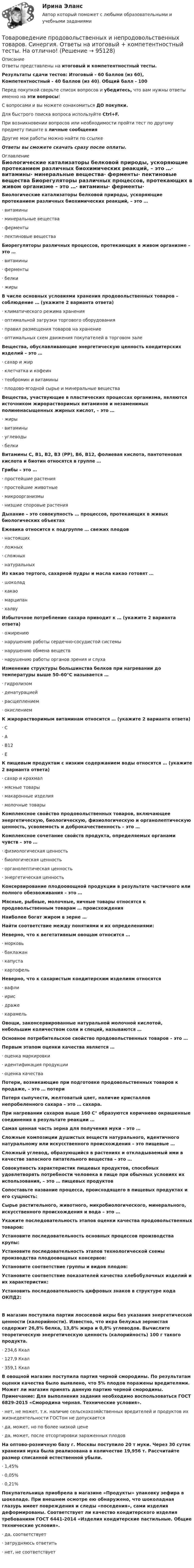      
            Описание
            Ответы представлены на итоговый и компетентностный тесты.Результаты сдачи тестов: Итоговый - 60 баллов (из 60), Компетентностный - 40 баллов (из 40). Общий балл - 100Перед покупкой сверьте список вопросов и убедитесь, что вам нужны ответы именно на эти вопросы!С вопросами и вы можете ознакомиться ДО покупки.Для быстрого поиска вопроса используйте Ctrl+F.При возникновении вопросов или необходимости пройти тест по другому предмету пишите в личные сообщения Другие мои работы можно найти по ссылке Ответы вы сможете скачать сразу после оплаты. 
            Оглавление
            Биологические катализаторы белковой природы, ускоряющие протеканием различных биохимических реакций, – это …·      витамины·      минеральные вещества·      ферменты·      пектиновые вещества Биорегуляторы различных процессов, протекающих в живом организме – это …·      витамины·      ферменты·      белки·      жиры В числе основных условиями хранения продовольственных товаров – соблюдение … (укажите 2 варианта ответа)·      климатического режима хранения·      оптимальной загрузки торгового оборудования·      правил размещения товаров на хранение·      оптимальных схем движения покупателей в торговом зале Вещества, обуславливающие энергетическую ценность кондитерских изделий – это …·      сахар и жир·      клетчатка и кофеин·      теобромин и витамины·      плодово-ягодной сырье и минеральные вещества Вещества, участвующие в пластических процессах организма, являются источником жирорастворимых витаминов и незаменимых полиненасыщенных жирных кислот, – это …·      жиры·      витамины·      углеводы·      белки Витамины С, В1, В2, В3 (РР), В6, В12, фолиевая кислота, пантотеновая кислота и биотин относятся в группе … Грибы – это …·      простейшие растения·      простейшие животные·      микроорганизмы·      низшие споровые растения Дыхание – это совокупность … процессов, протекающих в живых биологических объектах Ежевика относится к подгруппе … свежих плодов·      настоящих·      ложных·      сложных·      натуральных Из какао тертого, сахарной пудры и масла какао готовят …·      шоколад·      какао·      марципан·      халву Избыточное потребление сахара приводит к … (укажите 2 варианта ответа)·      ожирению·      нарушению работы сердечно-сосудистой системы·      нарушению обмена веществ·      нарушению работы органов зрения и слуха Изменение структуры большинства белков при нагревании до температуры выше 50–60°С называется …·      гидролизом·      денатурацией·      расщеплением·      окислением К жирорастворимым витаминам относится … (укажите 2 варианта ответа)·      С·      А·      В12·      Е К пищевым продуктам с низким содержанием воды относятся … (укажите 2 варианта ответа)·      сахар и крахмал·      мясные товары·      макаронные изделия·      молочные товары Комплексное свойство продовольственных товаров, включающее энергетическую, биологическую, физиологическую и органолептическую ценность, усвояемость и доброкачественность – это … Комплексное сочетание свойств продукта, определяемых органами чувств – это …·      физиологическая ценность·      биологическая ценность·      органолептическая ценность·      энергетическая ценность Консервирование плодоовощной продукции в результате частичного или полного обезвоживания – это … Мясные, рыбные, молочные, яичные товары относятся к продовольственным товарам … происхождения Наиболее богат жиром в зерне … Найти соответствие между понятиями и их определениями: Неверно, что к вегетативным овощам относится …·      морковь·      баклажан·      капуста·      картофель Неверно, что к сахаристым кондитерским изделиям относятся·      вафли·      ирис·      драже·      карамель Овощи, законсервированные натуральной молочной кислотой, небольшим количеством соли и специй, называются … Основное потребительское свойство продовольственных товаров – это … Первым этапом оценки качества является …·      оценка маркировки·      идентификация продукции·      оценка качества Потери, возникающие при подготовке продовольственных товаров к продаже, – это … потери Потеря сыпучести, желтоватый цвет, наличие кристаллов непробеленного сахара – это … сахара. При нагревании сахаров выше 160 С° образуются коричнево окрашенные соединения в результате реакции … Самая ценная часть зерна для получения муки – это … Сложные композиции душистых веществ натурального, идентичного натуральному или искусственного происхождения – это пищевые … Сложный углевод, образующийся в растениях и откладываемый ими в качестве запасного питательного вещества – это … Совокупность характеристик пищевых продуктов, способных удовлетворять потребности человека в пище при обычных условиях их использования, – это … пищевых продуктов Сопоставьте название процесса, происходящего в пищевых продуктах и его сущность: Сырье растительного, животного, микробиологического, минерального, искусственного происхождения и вода – это … Укажите последовательность этапов оценки качества продовольственных товаров: Установите последовательность основных процессов производства крупы: Установите последовательность этапов технологической схемы производства плодоовощных консервов: Установите соответствие группы и видов плодов: Установите соответствие показателей качества хлебобулочных изделий и их характеристик: Установить последовательность цифровых знаков в структуре кода ОКПД2: В магазин поступила партии лососевой икры без указания энергетической ценности (калорийности). Известно, что икра белужья зернистая содержит 26,8% белка, 13,8% жира и 0,8% углеводов. Вычислите теоретическую энергетическую ценность (калорийность) 100 г такого продукта.·      234,6 Ккал·      127,9 Ккал·      359,1 Ккал В овощной магазин поступила партия черной смородины. По результатам оценки качества было выявлено, что 5% плодов поражены вредителями. Может ли магазин принять данную партию черной смородины. Примечание: Для выполнения задания необходимо воспользоваться ГОСТ 6829-2015 «Смородина черная. Технические условия».·      нет, не может, т.к. наличие сельскохозяйственных вредителей и продуктов их жизнедеятельности ГОСТом не допускается·      да, может, но по более низкой цене·      да, может, после отсортировки зараженных плодовНа оптово-розничную базу г. Москвы поступило 20 т муки. Через 30 суток хранения мука была реализована в количестве 19,956 т. Рассчитайте размер списанной естественной убыли.·      1,45%·      0,05%·      0,21% Покупательница приобрела в магазине «Продукты» упаковку зефира в шоколаде. При внешнем осмотре ею обнаружено, что шоколадная глазурь имеет повреждения и следы «поседения», сами изделия деформированы. Соответствует ли качество кондитерского изделия требованиям ГОСТ 6441-2014 «Изделия кондитерские пастильные. Общие технические условия».·      да, соответствует·      затрудняюсь ответить·      нет, не соответствует     
            
            
            ⭐ Товароведение продовольственных и непродовольственных товаров [9 тем] (ответы на тесты Синергия / МТИ / МосАП, январь 2023)Товароведение продовольственных и непродовольственных товаров.  Синергия. Ответы на итоговый + компетентностный тесты. На отлично!Товароведение продовольственных и непродовольственных товаров. Синергия. Ответы на итоговый + компетентностный тесты. На отлично!Товароведение продовольственных и непродовольственных товаров. Синергия. 🔥 Ответы на КОМПЕТЕНТНОСТНЫЙ ТЕСТ 🔥💯 Товароведение продовольственных и непродовольственных товаров [Тема 1-2] (ответы на тесты Синергия / МОИ / МТИ / МосАП, сентябрь 2023)💯 Товароведение продовольственных и непродовольственных товаров [темы 1...6] (ответы на тесты Синергия / МТИ / МосАП, декабрь 2022)💯 Товароведение продовольственных и непродовольственных товаров [темы 1...8] (ответы на тесты Синергия / МТИ / МосАП, январь 2023)ТовароведениеТовароведение и таможенная экспертизаТовароведение и экспертиза качества хозяйственных и строительных товаровТовароведение и экспертиза качества хозяйственных и строительных товаров Товароведение контрольный срез💯 Товароведение (ответы на тест Синергия / МОИ / МТИ / МосАП, сентябрь 2023)Товароведение практическая