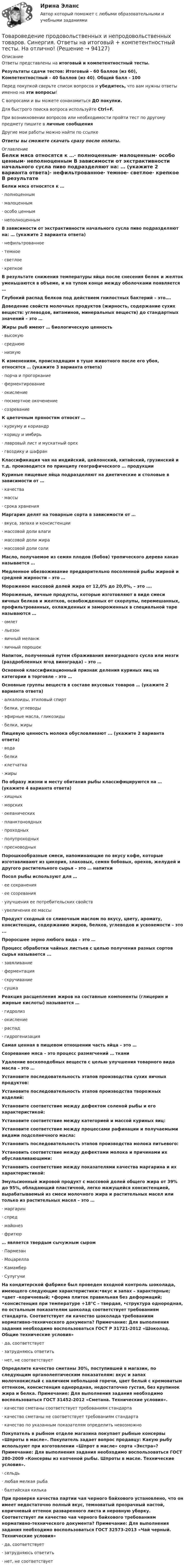      
            Описание
            Ответы представлены на итоговый и компетентностный тесты.Результаты сдачи тестов: Итоговый - 60 баллов (из 60), Компетентностный - 40 баллов (из 40). Общий балл - 100Перед покупкой сверьте список вопросов и убедитесь, что вам нужны ответы именно на эти вопросы!С вопросами и вы можете ознакомиться ДО покупки.Для быстрого поиска вопроса используйте Ctrl+F.При возникновении вопросов или необходимости пройти тест по другому предмету пишите в личные сообщения Другие мои работы можно найти по ссылке Ответы вы сможете скачать сразу после оплаты. 
            Оглавление
            Белки мяса относятся к …·      полноценным·      малоценным·      особо ценным·      неполноценным В зависимости от экстрактивности начального сусла пиво подразделяют на: … (укажите 2 варианта ответа)·      нефильтрованное·      темное·      светлое·      крепкое В результате снижения температуры яйца после снесения белок и желток уменьшаются в объеме, и на тупом конце между оболочками появляется … Глубокий распад белков под действием гнилостных бактерий – это…. Доведение свойств молочных продуктов (жирность, содержание сухих веществ: углеводов, витаминов, минеральных веществ) до стандартных значений – это … Жиры рыб имеют … биологическую ценность·      высокую·      среднюю·      низкую К изменениям, происходящим в туше животного после его убоя, относятся … (укажите 3 варианта ответа)·      порча и прогоркание·      ферментирование·      окисление·      посмертное окоченение·      созревание К цветочным пряностям относят …·      куркуму и кориандр·      корицу и имбирь·      лавровый лист и мускатный орех·      гвоздику и шафран Классификация чая на индийский, цейлонский, китайский, грузинский и т.д. производится по принципу географического … продукции Куриные пищевые яйца подразделяют на диетические и столовые в зависимости от …·      качества·      массы·      срока хранения Маргарин делят на товарные сорта в зависимости от …·      вкуса, запаха и консистенции·      массовой доли влаги·      массовой доли жира·      массовой доли соли Масло, получаемое из семян плодов (бобов) тропического дерева какао называется …Медленное обезвоживание предварительно посоленной рыбы жирной и средней жирности – это … Мороженое массовой долей жира от 12,0% до 20,0%, – это ….Мороженые, яичные продукты, которые изготовляют в виде смеси яичных белков и желтков, освобожденных от скорлупы, перемешанных, профильтрованных, охлажденных и замороженных в специальной таре называются …·      омлет·      льезон·      яичный меланж·      яичный порошок Напиток, полученный путем сбраживания виноградного сусла или мезги (раздробленных ягод винограда) – это … Основной классификационный признак деления куриных яиц на категории в торговле – это … Основные группы веществ в составе вкусовых товаров … (укажите 2 варианта ответа)·      алкалоиды, этиловый спирт·      белки, углеводы·      эфирные масла, гликозиды·      белки, жиры  Пищевую ценность молока обусловливают ... (укажите 2 варианта ответа)·      вода·      белки·      клетчатка·      жиры По образу жизни и месту обитания рыбы классифицируются на … (укажите 4 варианта ответа)·      хищных·      морских·      океанических·      планктоноядных·      проходных·      полупроходных·      пресноводных Порошкообразные смеси, напоминающие по вкусу кофе, которые изготавливают из цикория, злаковых, семян бобовых, орехов, желудей и другого растительного сырья – это … напитки Посол рыбы используют для …·      ее сохранения·      ее созревания·      улучшения ее потребительских свойств·      увеличения ее массы Продукт сходный со сливочным маслом по вкусу, цвету, аромату, консистенции, содержанию жиров, белков, углеводов и усвояемости – это ...  Проросшее зерно любого вида – это … Процесс обработки чайных листьев с целью получения разных сортов сырья называется ...·      завяливание·      ферментация·      скручивание·      сушка Реакция расщепления жиров на составные компоненты (глицерин и жирные кислоты) называется …·      гидролиз·      окисление·      распад·      гидрогенизация Самая ценная в пищевом отношении часть яйца – это … Созревание мяса – это процесс размягчений … ткани Удаление воскоподобных веществ с целью улучшения товарного вида масла – это … Установите последовательность этапов производства сухих яичных продуктов: Установите последовательность этапов производства творожных изделий: Установите соответствие между дефектом соленой рыбы и его характеристикой: Установите соответствие между категорией и массой куриных яиц: Установите соответствие между процессами рафинации и получаемыми видами подсолнечного масла: Установить последовательность этапов производства молока питьевого: Установить соответствие между дефектами молока и причинами их обуславливающими: Установить соответствие между показателями качества маргарина и их характеристикой: Эмульсионный жировой продукт с массовой долей общего жира от 39% до 95%, обладающий пластичной, легко мажущейся консистенцией, вырабатываемый из смеси молочного жира и растительных масел или только из растительных масел – это …·      маргарин·      спред·      майонез·      фритюр… является твердым сычужным сыром·      Пармезан·      Моцарелла·      Камамбер·      Сулугуни На кондитерской фабрике был проведен входной контроль шоколада, имеющего следующие характеристики:•вкус и запах – характерные; •цвет –коричневый; •форма плиток правильная без деформаций; •консистенция при температуре +18°С – твердая, •структура однородная, по остальным показателям шоколад соответствует требованиям стандарта. Соответствует ли качество шоколада требованиям нормативно-технического документа? Примечание: Для выполнения задания необходимо воспользоваться ГОСТ Р 31721-2012 «Шоколад. Общие технические условия»·      да, соответствует·      затрудняюсь ответить·      нет, не соответствует Определите качество сметаны 30%, поступившей в магазин, по следующим органолептическим показателям: вкус и запах молочнокислый с наличием небольшой горечи, цвет белый с кремоватым оттенком, консистенция однородная, недостаточно густая, без крупинок жира и белка. Примечание: Для выполнения задания необходимо воспользоваться ГОСТ 31452-2012 «Сметана. Технические условия».·      качество сметаны соответствует требованиям стандарта·      качество сметаны не соответствует требованиям стандарта·      качество по указанным показателям определить невозможноПокупатель в рыбном отделе магазина покупает рыбные консервы «Шпроты в масле». Покупатель задает вопрос продавцу: Какую рыбу используют при изготовлении «Шпрот в масле» сорта «Экстра»? Примечание: Для выполнения задания необходимо воспользоваться ГОСТ 280-2009 «Консервы из копченой рыбы. Шпроты в масле. Технические условия».·      сельдь·      любая мелкая рыба·      балтийская килька При проверке качества партии чая черного байхового установлено, что он имеет недостаточно полный вкус, темноватый прозрачный настой, коричневый оттенок разваренного листа и неровную уборку. Соответствует ли качество чая черного байхового требованиям нормативно-технического документа? Примечание: Для выполнения задания необходимо воспользоваться ГОСТ 32573-2013 «Чай черный. Технические условия»·      да, соответствует·      затрудняюсь ответить·      нет, не соответствует   
            
            
            Товароведение продовольственных и непродовольственных товаров.  Синергия. Ответы на итоговый + компетентностный тесты. На отлично!Товароведение продовольственных и непродовольственных товаров. Синергия. Ответы на итоговый + компетентностный тесты. На отлично!Товароведение продовольственных и непродовольственных товаров. Синергия. 🔥 Ответы на КОМПЕТЕНТНОСТНЫЙ ТЕСТ 🔥💯 Товароведение продовольственных и непродовольственных товаров [Тема 1-2] (ответы на тесты Синергия / МОИ / МТИ / МосАП, сентябрь 2023)💯 Товароведение продовольственных и непродовольственных товаров [темы 1...6] (ответы на тесты Синергия / МТИ / МосАП, декабрь 2022)💯 Товароведение продовольственных и непродовольственных товаров [темы 1...8] (ответы на тесты Синергия / МТИ / МосАП, январь 2023)Товароведение продовольственных и непродовольственных товаров - тест с Ответами Синергия - 2022Товароведение и таможенная экспертизаТовароведение и экспертиза качества хозяйственных и строительных товаровТовароведение и экспертиза качества хозяйственных и строительных товаров Товароведение контрольный срез💯 Товароведение (ответы на тест Синергия / МОИ / МТИ / МосАП, сентябрь 2023)Товароведение практическаяТовароведение продовольственных и непродовольственных товаров (2023.г) тест с ответами Синергия/МОИ/ МТИ /МОСАП