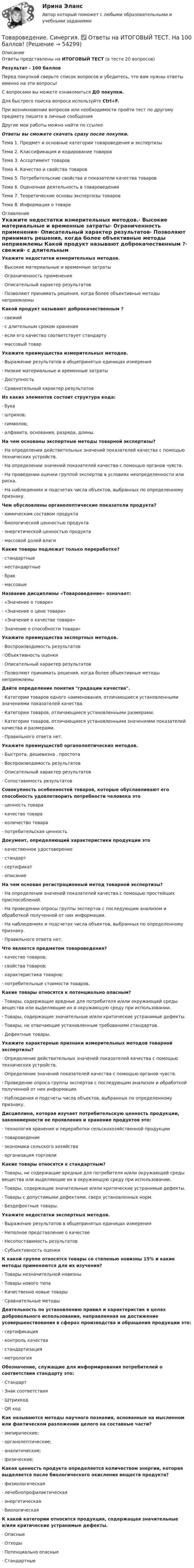     
            Описание
            Ответы представлены на ИТОГОВЫЙ ТЕСТ (в тесте 20 вопросов)Результат - 100 балловПеред покупкой сверьте список вопросов и убедитесь, что вам нужны ответы именно на эти вопросы!С вопросами вы можете ознакомиться ДО покупки.Для быстрого поиска вопроса используйте Ctrl+F.При возникновении вопросов или необходимости пройти тест по другому предмету пишите в личные сообщения Другие мои работы можно найти по ссылке Ответы вы сможете скачать сразу после покупки.Тема 1. Предмет и основные категории товароведения и экспертизыТема 2. Классификация и кодирование товаров Тема 3. Ассортимент товаров Тема 4. Качество и свойства товаров Тема 5. Потребительские свойства и показатели качества товаров Тема 6. Оценочная деятельность в товароведенииТема 7. Теоретические основы экспертизы товаровТема 8. Информация о товаре 
            Оглавление
            Укажите недостатки измерительных методов.·      Высокие материальные и временные затраты·      Ограниченность применения·      Описательный характер результатов·      Позволяют принимать решения, когда более объективные методы неприемлемы Какой продукт называют доброкачественным ?·      свежий·      с длительным сроком хранения·      если его качество соответствует стандарту·      массовый товар Укажите преимущества измерительных методов.·      Выражение результатов в общепринятых единицах измерения·      Низкие материальные и временные затраты·      Доступность·      Сравнительный характер результатов Из каких элементов состоит структура кода:·      букв·      штрихов;·      символов;·      алфавита, основания, разряда, длины. На чем основаны экспертные методы товарной экспертизы?·      На определении действительных значений показателей качества с помощью технических устройств.·      На определении значений показателей качества с помощью органов чувств.·      На проведении оценки группой экспертов в условиях неопределенности или риска.·      На наблюдениях и подсчетах числа объектов, выбранных по определенному признаку.Чем обусловлены органолептические показатели продукта?·      химическим составом продукта·      биологической ценностью продукта·      энергетической ценностью продукта·      массовой долей влаги Какие товары подлежат только переработке?·      стандартные·      нестандартные·      брак·      массовые Название дисциплины «Товароведение» означает:·      «Значение о товаре»·      «Значение о цене товара»·      «Значение о качестве товара»·      Значение о способности товара» Укажите преимущества экспертных методов.·      Воспроизводимость результатов·      Объективность оценки·      Описательный характер результатов·      Позволяют принимать решения, когда более объективные методы неприемлемы Дайте  определение понятия градации качества.·      Категории товаров одного наименования, отличающиеся установленными значениями показателей качества.·      Категории товаров, отличающиеся установленными размерами.·      Категории товаров, отличающиеся установленными значениями показателей качества и размерами.·      Правильного ответа нет. Укажите преимуществ0 органолептических методов.·      Быстрота, дешевизна , простота·      Воспроизводимость результатов·      Описательный характер результатов·      Сопоставимость результатов Совокупность особенностей товаров, которые обуславливают его способность удовлетворить потребности человека это·      ценность товара·      качество товара·      количество товара·      потребительская ценность Документ, определяющий характеристики продукции это·      качественное удостоверение·      стандарт·      сертификат·      описание На чем основан регистрационный метод товарной экспертизы?·      На определении значений показателей качества с помощью простейших приспособлений.·      На проведении опросы группы экспертов с последующим анализом и обработкой полученной от них информации.·      На наблюдениях и подсчетах числа объектов, выбранных по определенному признаку.·      Правильного ответа нет. Что является предметом товароведения?·      качество товаров;·      свойства товаров;·      характеристика товаров;·      потребительные стоимости товаров. Какие товары относятся к потенциально опасным?·      Товары, содержащие вредные для потребителя и/или окружающей среды вещества или выделяющие их в окружающую среду при использовании.·      Товары, содержащие значительные и/или критические устранимые дефекты.·      Товары, не отвечающие установленным требованиям стандартов.·      Дефектные товары. Укажите характерные признаки измерительных методов товарной экспертизы?·      Определение действительных значений показателей качества с помощью технических устройств.·      Определение значений показателей качества с помощью органов чувств.·      Проведение опроса группы экспертов с последующим анализом и обработкой полученной от них информации.·      Наблюдения  и  подсчеты  числа  объектов, выбранных по определенному признаку. Дисциплина, которая изучает потребительскую ценность продукции, закономерности ее проявления и хранение продуктов это:·      технология хранения и переработки сельскохозяйственной продукции·      товароведение·      экономика сельского хозяйства·      организация торговли Какие товары относятся к стандартным?·      Товары, не содержащие вредные для потребителя и/или окружающей среды вещества или выделяющие их в окружающую среду при использовании.·      Товары, содержащие значительные и/или критические устранимые дефекты.·      Товары с допустимыми дефектами, сверх установленных норм.·      Бездефектные товары. Укажите  недостатки экспертных методов.·      Выражение результатов в общепринятых единицах измерения·      Неполное представление о качестве·      Несопоставимость результатов·      Субъективность оценки К какой группе относятся товары со степенью новизны 15% и какие методы применяются для их изучения?·      Товары незначительной новизны·      Товары нового типа·      Качественно новые товары·      Сравнительные методы Деятельность по установлению правил и характеристик в целях добровольного использования, направленная на достижение усовершенствования в сферах производства и обращения продукции это:·      сертификация·      контроль качества·      стандартизация·      метрология Обозначение, служащие для информирования потребителей о соответствии стандарту это:·      Стандарт·      Знак соответствия·      Штрихкод·      QR код Как называются методы научного познания, основанные на мысленном или фактическом разложении целого на составные части?·      эмпирические;·      органолептические;·      аналитические;·      физические;Какая ценность продукта определяется количеством энергии, которая выделяется после биологического окисления веществ продукта?·      физиологическая·      лечебнопрофилактическая·      энергетическая·      биологическая К какой категории относится продукция, содержащая значительные и/или критические устранимые дефекты.·      Опасные·      Отходы·      Потенциально опасные·      Стандартные   
            
            
            Товароведение продовольственных товаров (240 вопросов)Товароведение. Синергия. ✅ Ответы на ИТОГОВЫЙ ТЕСТ. На 100 баллов!Товароведческая характеристика перевязочных средствТоваром по договору розничной купли-продажи является ...Товарооборот в целом по товарной группе в июне составил 900 тыс. руб., а в мае при фиксированном объеме реализации июня - 850 тыс. руб., что говорит о:Товар по замыслу – это товар/услуга, …Товар по… - это товар или услуга, удовлетворяющая базовую потребность⭐ Товароведение продовольственных и непродовольственных товаров [9 тем] (ответы на тесты Синергия / МТИ / МосАП, январь 2023)Товароведение продовольственных и непродовольственных товаров.  Синергия. Ответы на итоговый + компетентностный тесты. На отлично!Товароведение продовольственных и непродовольственных товаров. Синергия. Ответы на итоговый + компетентностный тесты. На отлично!Товароведение продовольственных и непродовольственных товаров. Синергия. 🔥 Ответы на КОМПЕТЕНТНОСТНЫЙ ТЕСТ 🔥💯 Товароведение продовольственных и непродовольственных товаров [Тема 1-2] (ответы на тесты Синергия / МОИ / МТИ / МосАП, сентябрь 2023)💯 Товароведение продовольственных и непродовольственных товаров [темы 1...6] (ответы на тесты Синергия / МТИ / МосАП, декабрь 2022)💯 Товароведение продовольственных и непродовольственных товаров [темы 1...8] (ответы на тесты Синергия / МТИ / МосАП, январь 2023)