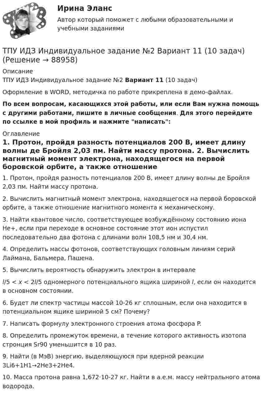     
            Описание
            ТПУ ИДЗ Индивидуальное задание №2 Вариант 11 (10 задач)Оформление в WORD, методичка по работе прикреплена в демо-файлах.По всем вопросам, касающихся этой работы, или если Вам нужна помощь с другими работами, пишите в личные сообщения. Для этого перейдите по ссылке в мой профиль и нажмите написать:  
            Оглавление
            1. Протон, пройдя разность потенциалов 200 В, имеет длину волны де Бройля 2,03 пм. Найти массу протона.	2. Вычислить магнитный момент электрона, находящегося на первой боровской орбите, а также отношение магнитного момента к механическому.	3. Найти квантовое число, соответствующее возбуждённому состоянию иона He+, если при переходе в основное состояние этот ион испустил последовательно два фотона с длинами волн 108,5 нм и 30,4 нм.	4. Определить массы фотонов, соответствующих головным линиям серий Лаймана, Бальмера, Пашена.	5. Вычислить вероятность обнаружить электрон в интервале  l/5 < x < 2l/5 одномерного потенциального ящика шириной l, если он находится в основном состоянии.	6. Будет ли спектр частицы массой 10-26 кг сплошным, если она находится в потенциальном ящике шириной 5 см? Почему?	7. Написать формулу электронного строения атома фосфора P.	8. Определить промежуток времени, в течение которого активность изотопа стронция Sr90 уменьшится в 10 раз.	9. Найти (в МэВ) энергию, выделяющуюся при ядерной реакции 3Li6+1H1→2He3+2He4.	10. Масса протона равна 1,672·10-27 кг. Найти в а.е.м. массу нейтрального атома водорода.  
            
            
            ТПУ. Высшая математика. ИДЗ №1. Вариант 14ТПУ ИДЗ Индивидуальное задание №2 Вариант 11 (10 задач)ТПУ История РоссииТПУ Математика 1.1 ИДЗ №1. Задача 4 Вариант 9ТПУ Математика 1.1 ИДЗ №1. Задачи 5 и 6 Вариант 9ТПУ Математика 1.1 ИДЗ №2. Задача 1 Вариант 9ТПУ Математика 1.1 ИДЗ №2. Задачи 2 - 6 Вариант 9Точность прогноза считается неудовлетворительной при значениях средней относительной ошибки …Точность прогноза считается хорошей при значениях средней относительной ошибки …Точный критерий ... - это критерий, который используется для сравнения двух относительных показателей, характеризующих частоту определенного признака, имеющего два значения; исходные данные для расчета этого критерия обычно группируются в виде четырТочный процент получают, когда за базу берут …То что существует само по себе и не зависит ни от чего другого, философы называют:ТОЭ 3 промежуточный тест 3 росдистант ТПиЮТ_Контрольная работа Вариант 1