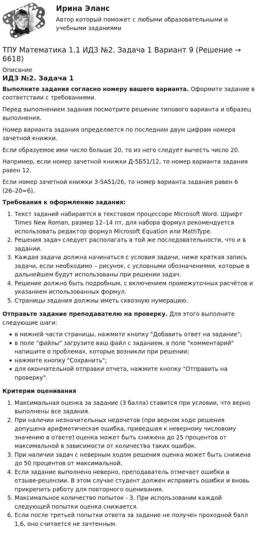     
          Описание
          ИДЗ №2. Задача 1Выполните задания согласно номеру вашего варианта. Оформите задание в соответствии с требованиями. Перед выполнением задания посмотрите решение типового варианта и образец выполнения.Номер варианта задания определяется по последним двум цифрам номера зачетной книжки. Если образуемое ими число больше 20, то из него следует вычесть число 20.Например, если номер зачетной книжки Д-5Б51/12, то номер варианта задания равен 12.Если номер зачетной книжки З-5А51/26, то номер варианта задания равен 6 (26–20=6). Требования к оформлению задания: Текст заданий набирается в текстовом процессоре Microsoft Word. Шрифт Times New Roman, размер 12–14 пт, для набора формул рекомендуется использовать редактор формул Microsoft Equation или MathType.Решения задач следует располагать в той же последовательности, что и в задании.Каждая задача должна начинаться с условия задачи, ниже краткая запись задачи, если необходимо – рисунок, с условными обозначениями, которые в дальнейшем будут использованы при решении задач.Решение должно быть подробным, с включением промежуточных расчётов и указанием использованных формул.Страницы задания должны иметь сквозную нумерацию. Отправьте задание преподавателю на проверку. Для этого выполните следующие шаги:в нижней части страницы, нажмите кнопку Добавить ответ на задание;в поле файлы загрузите ваш файл с заданием, в поле комментарий напишите о проблемах, которые возникли при решении;нажмите кнопку Сохранить;для окончательной отправки отчета, нажмите кнопку Отправить на проверку.Критерии оцениванияМаксимальная оценка за задание (3 балла) ставится при условии, что верно выполнены все задания.При наличии незначительных недочетов (при верном ходе решения допущена арифметическая ошибка, приведшая к неверному числовому значению в ответе) оценка может быть снижена до 25 процентов от максимальной в зависимости от количества таких ошибок. При наличии задач с неверным ходом решения оценка может быть снижена до 50 процентов от максимальной.Если задание выполнено неверно, преподаватель отмечает ошибки в отзыве-рецензии. В этом случае студент должен исправить ошибки и вновь прикрепить работу для повторного оценивания.Максимальное количество попыток - 3. При использовании каждой следующей попытки оценка снижается.Если после третьей попытки ответа за задание не получен проходной балл 1,6, оно считается не зачтенным.   
            
            
            ТПУ Математика 1.1 ИДЗ №1. Задачи 5 и 6 Вариант 9ТПУ Математика 1.1 ИДЗ №2. Задача 1 Вариант 9ТПУ Математика 1.1 ИДЗ №2. Задачи 2 - 6 Вариант 9ТПУ Математика 1.1 ИДЗ №2. Задачи 7 и 8 Вариант 9 ТПУ Математика 1.1 ИДЗ №3. Задача 3 Вариант 9 ТПУ Математика 1.1 ИДЗ №3. Задача 6 Вариант 9ТПУ Математика 1.1 ИДЗ №3. Задачи 1 и 2 Вариант 9То что существует само по себе и не зависит ни от чего другого, философы называют:ТОЭ 3 промежуточный тест 3 росдистант ТПиЮТ_Контрольная работа Вариант 1ТПУ. Высшая математика. ИДЗ 4. Вариант 14ТПУ. Высшая математика. ИДЗ №1. Вариант 14ТПУ ИДЗ Индивидуальное задание №2 Вариант 11 (10 задач)ТПУ История России