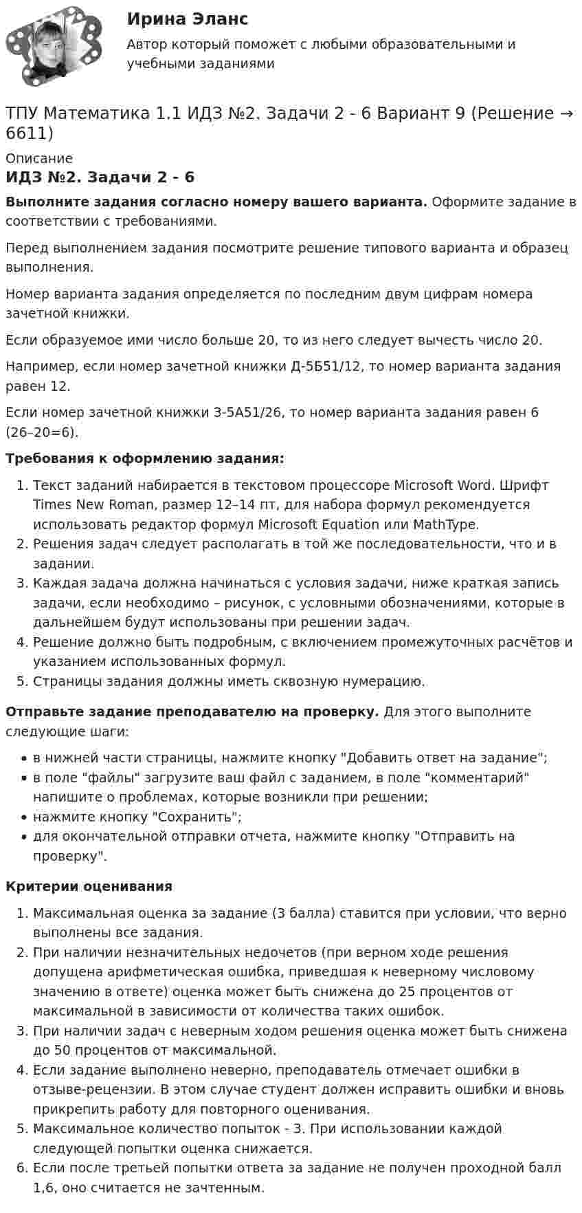     
          Описание
          ИДЗ №2. Задачи 2 - 6Выполните задания согласно номеру вашего варианта. Оформите задание в соответствии с требованиями. Перед выполнением задания посмотрите решение типового варианта и образец выполнения.Номер варианта задания определяется по последним двум цифрам номера зачетной книжки. Если образуемое ими число больше 20, то из него следует вычесть число 20.Например, если номер зачетной книжки Д-5Б51/12, то номер варианта задания равен 12.Если номер зачетной книжки З-5А51/26, то номер варианта задания равен 6 (26–20=6). Требования к оформлению задания: Текст заданий набирается в текстовом процессоре Microsoft Word. Шрифт Times New Roman, размер 12–14 пт, для набора формул рекомендуется использовать редактор формул Microsoft Equation или MathType.Решения задач следует располагать в той же последовательности, что и в задании.Каждая задача должна начинаться с условия задачи, ниже краткая запись задачи, если необходимо – рисунок, с условными обозначениями, которые в дальнейшем будут использованы при решении задач.Решение должно быть подробным, с включением промежуточных расчётов и указанием использованных формул.Страницы задания должны иметь сквозную нумерацию. Отправьте задание преподавателю на проверку. Для этого выполните следующие шаги:в нижней части страницы, нажмите кнопку Добавить ответ на задание;в поле файлы загрузите ваш файл с заданием, в поле комментарий напишите о проблемах, которые возникли при решении;нажмите кнопку Сохранить;для окончательной отправки отчета, нажмите кнопку Отправить на проверку.Критерии оцениванияМаксимальная оценка за задание (3 балла) ставится при условии, что верно выполнены все задания.При наличии незначительных недочетов (при верном ходе решения допущена арифметическая ошибка, приведшая к неверному числовому значению в ответе) оценка может быть снижена до 25 процентов от максимальной в зависимости от количества таких ошибок. При наличии задач с неверным ходом решения оценка может быть снижена до 50 процентов от максимальной.Если задание выполнено неверно, преподаватель отмечает ошибки в отзыве-рецензии. В этом случае студент должен исправить ошибки и вновь прикрепить работу для повторного оценивания.Максимальное количество попыток - 3. При использовании каждой следующей попытки оценка снижается.Если после третьей попытки ответа за задание не получен проходной балл 1,6, оно считается не зачтенным.   
            
            
            ТПУ Математика 1.1 ИДЗ №2. Задача 1 Вариант 9ТПУ Математика 1.1 ИДЗ №2. Задачи 2 - 6 Вариант 9ТПУ Математика 1.1 ИДЗ №2. Задачи 7 и 8 Вариант 9 ТПУ Математика 1.1 ИДЗ №3. Задача 3 Вариант 9 ТПУ Математика 1.1 ИДЗ №3. Задача 6 Вариант 9ТПУ Математика 1.1 ИДЗ №3. Задачи 1 и 2 Вариант 9ТПУ Математика 1.1 ИДЗ №3. Задачи 4 и 5 Вариант 9ТОЭ 3 промежуточный тест 3 росдистант ТПиЮТ_Контрольная работа Вариант 1ТПУ. Высшая математика. ИДЗ 4. Вариант 14ТПУ. Высшая математика. ИДЗ №1. Вариант 14ТПУ ИДЗ Индивидуальное задание №2 Вариант 11 (10 задач)ТПУ История РоссииТПУ Математика 1.1 ИДЗ №1. Задача 4 Вариант 9