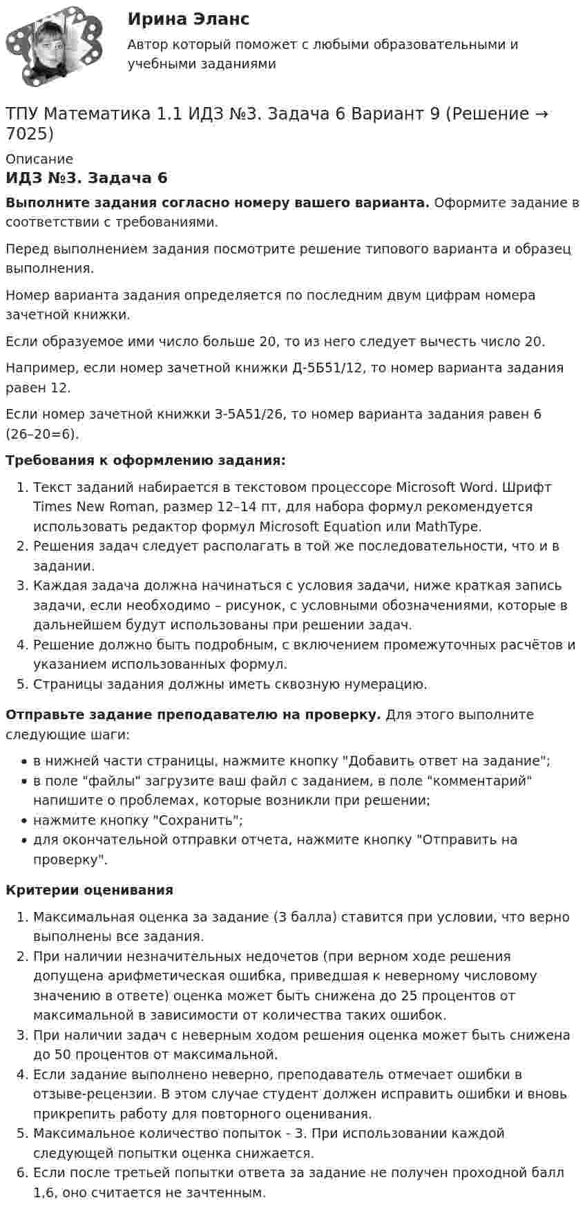     
          Описание
          ИДЗ №3. Задача 6Выполните задания согласно номеру вашего варианта. Оформите задание в соответствии с требованиями. Перед выполнением задания посмотрите решение типового варианта и образец выполнения.Номер варианта задания определяется по последним двум цифрам номера зачетной книжки. Если образуемое ими число больше 20, то из него следует вычесть число 20.Например, если номер зачетной книжки Д-5Б51/12, то номер варианта задания равен 12.Если номер зачетной книжки З-5А51/26, то номер варианта задания равен 6 (26–20=6). Требования к оформлению задания: Текст заданий набирается в текстовом процессоре Microsoft Word. Шрифт Times New Roman, размер 12–14 пт, для набора формул рекомендуется использовать редактор формул Microsoft Equation или MathType.Решения задач следует располагать в той же последовательности, что и в задании.Каждая задача должна начинаться с условия задачи, ниже краткая запись задачи, если необходимо – рисунок, с условными обозначениями, которые в дальнейшем будут использованы при решении задач.Решение должно быть подробным, с включением промежуточных расчётов и указанием использованных формул.Страницы задания должны иметь сквозную нумерацию. Отправьте задание преподавателю на проверку. Для этого выполните следующие шаги:в нижней части страницы, нажмите кнопку Добавить ответ на задание;в поле файлы загрузите ваш файл с заданием, в поле комментарий напишите о проблемах, которые возникли при решении;нажмите кнопку Сохранить;для окончательной отправки отчета, нажмите кнопку Отправить на проверку.Критерии оцениванияМаксимальная оценка за задание (3 балла) ставится при условии, что верно выполнены все задания.При наличии незначительных недочетов (при верном ходе решения допущена арифметическая ошибка, приведшая к неверному числовому значению в ответе) оценка может быть снижена до 25 процентов от максимальной в зависимости от количества таких ошибок. При наличии задач с неверным ходом решения оценка может быть снижена до 50 процентов от максимальной.Если задание выполнено неверно, преподаватель отмечает ошибки в отзыве-рецензии. В этом случае студент должен исправить ошибки и вновь прикрепить работу для повторного оценивания.Максимальное количество попыток - 3. При использовании каждой следующей попытки оценка снижается.Если после третьей попытки ответа за задание не получен проходной балл 1,6, оно считается не зачтенным.   
            
            
            ТПУ Математика 1.1 ИДЗ №3. Задача 3 Вариант 9 ТПУ Математика 1.1 ИДЗ №3. Задача 6 Вариант 9ТПУ Математика 1.1 ИДЗ №3. Задачи 1 и 2 Вариант 9ТПУ Математика 1.1 ИДЗ №3. Задачи 4 и 5 Вариант 9ТПУ Математика 1.1 ИДЗ №4. Задача 1 Вариант 9ТПУ Математика 1.1 ИДЗ №4. Задачи 2 и 3 Вариант 9ТПУ Механика 1.2(Тест 3 Теория  машин и механизмов)ТПУ. Высшая математика. ИДЗ №1. Вариант 14ТПУ ИДЗ Индивидуальное задание №2 Вариант 11 (10 задач)ТПУ История РоссииТПУ Математика 1.1 ИДЗ №1. Задача 4 Вариант 9ТПУ Математика 1.1 ИДЗ №1. Задачи 5 и 6 Вариант 9ТПУ Математика 1.1 ИДЗ №2. Задача 1 Вариант 9ТПУ Математика 1.1 ИДЗ №2. Задачи 2 - 6 Вариант 9