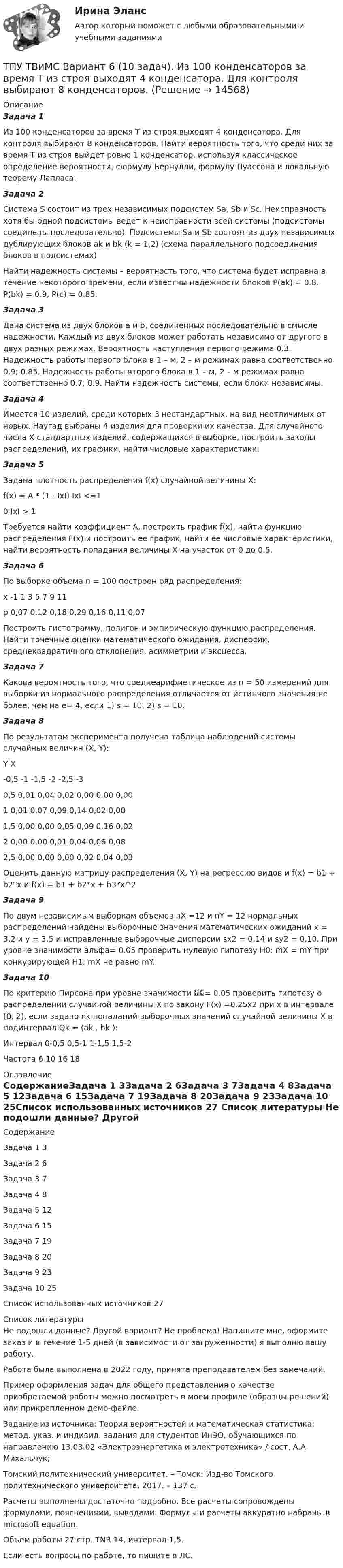     
          Описание
          Задача 1Из 100 конденсаторов за время Т из строя выходят 4 конденсатора. Для контроля выбирают 8 конденсаторов. Найти вероятность того, что среди них за время Т из строя выйдет ровно 1 конденсатор, используя классическое определение вероятности, формулу Бернулли, формулу Пуассона и локальную теорему Лапласа.Задача 2Система S состоит из трех независимых подсистем Sа, Sb и Sc. Неисправность хотя бы одной подсистемы ведет к неисправности всей системы (подсистемы соединены последовательно). Подсистемы Sа и Sb состоят из двух независимых дублирующих блоков аk и bk (k = 1,2) (схема параллельного подсоединения блоков в подсистемах)Найти надежность системы – вероятность того, что система будет исправна в течение некоторого времени, если известны надежности блоков P(аk) = 0.8, P(bk) = 0.9, P(с) = 0.85.Задача 3Дана система из двух блоков а и b, соединенных последовательно в смысле надежности. Каждый из двух блоков может работать независимо от другого в двух разных режимах. Вероятность наступления первого режима 0.3. Надежность работы первого блока в 1 – м, 2 – м режимах равна соответственно 0.9; 0.85. Надежность работы второго блока в 1 – м, 2 – м режимах равна соответственно 0.7; 0.9. Найти надежность системы, если блоки независимы.Задача 4Имеется 10 изделий, среди которых 3 нестандартных, на вид неотличимых от новых. Наугад выбраны 4 изделия для проверки их качества. Для случайного числа Х стандартных изделий, содержащихся в выборке, построить законы распределений, их графики, найти числовые характеристики.Задача 5Задана плотность распределения f(х) случайной величины Х:  f(x) = A * (1 - IxI)    IxI <=10   IxI > 1Требуется найти коэффициент А, построить график f(х), найти функцию распределения F(х) и построить ее график, найти ее числовые характеристики, найти вероятность попадания величины Х на участок от 0 до 0,5. Задача 6По выборке объема n = 100 построен ряд распределения:x	-1	1	3	5	7	9	11p	0,07	0,12	0,18	0,29	0,16	0,11	0,07Построить гистограмму, полигон и эмпирическую функцию распределения. Найти точечные оценки математического ожидания, дисперсии, среднеквадратичного отклонения, асимметрии и эксцесса.Задача 7Какова вероятность того, что среднеарифметическое из n = 50 измерений для выборки из нормального распределения отличается от истинного значения не более, чем на e= 4, если 1) s = 10, 2) s = 10.Задача 8По результатам эксперимента получена таблица наблюдений системы случайных величин (X, Y):Y	X	-0,5	-1	-1,5	-2	-2,5	-30,5	0,01	0,04	0,02	0,00	0,00	0,001	0,01	0,07	0,09	0,14	0,02	0,001,5	0,00	0,00	0,05	0,09	0,16	0,022	0,00	0,00	0,01	0,04	0,06	0,082,5	0,00	0,00	0,00	0,02	0,04	0,03Оценить данную матрицу распределения (X, Y) на регрессию видов  и f(x) = b1 + b2*x и f(x) = b1 + b2*x + b3*x^2Задача 9По двум независимым выборкам объемов nX =12 и nY = 12 нормальных распределений найдены выборочные значения математических ожиданий x = 3.2 и y = 3.5 и исправленные выборочные дисперсии sx2 = 0,14 и sy2 = 0,10. При уровне значимости альфа= 0.05 проверить нулевую гипотезу H0: mX = mY при конкурирующей H1: mX не равно mY.Задача 10По критерию Пирсона при уровне значимости = 0.05 проверить гипотезу о распределении случайной величины Х по закону F(x) =0.25x2 при x в интервале (0, 2), если задано nk попаданий выборочных значений случайной величины Х в подинтервал Qk = (ak , bk ):Интервал  0-0,5	0,5-1	1-1,5	1,5-2Частота   6	   10	 16  18 
          Оглавление
          СодержаниеЗадача 1	3Задача 2	6Задача 3	7Задача 4	8Задача 5	12Задача 6	15Задача 7	19Задача 8	20Задача 9	23Задача 10	25Список использованных источников	27 
          Список литературы
          Не подошли данные? Другой вариант? Не проблема! Напишите мне, оформите заказ и в течение 1-5 дней (в зависимости от загруженности) я выполню вашу работу.Работа была выполнена в 2022 году, принята преподавателем без замечаний.Пример оформления задач для общего представления о качестве приобретаемой работы можно посмотреть в моем профиле (образцы решений) или прикрепленном демо-файле.Задание из источника: Теория вероятностей и математическая статистика: метод. указ. и индивид. задания для студентов ИнЭО, обучающихся по направлению 13.03.02 «Электроэнергетика и электротехника» / сост. А.А. Михальчук;Томский политехнический университет. – Томск: Изд-во Томского политехнического университета, 2017. – 137 с.Расчеты выполнены достаточно подробно. Все расчеты сопровождены формулами, пояснениями, выводами. Формулы и расчеты аккуратно набраны в microsoft equation.Объем работы 27 стр. TNR 14, интервал 1,5.Если есть вопросы по работе, то пишите в ЛС.
            
            
            ТПУ ТВиМС Вариант 2 (10 заданий) Из 100 конденсаторов за время Т из строя выходят 7 конденсатора. ТПУ ТВиМС Вариант 6 (10 задач). Из 100 конденсаторов за время Т из строя выходят 4 конденсатора. Для контроля выбирают 8 конденсаторов. ТПУ. Электрические машины. Задание 1ТПУ/ Электрический привод /  Практичекское задание №1, вариант 1ТПУ/ Электрический привод/ Практичекское задание №1, вариант 2ТПУ/ Электрический привод/ Практичекское задание №1, вариант 3ТПУ/ Электрический привод/ Практичекское задание №1, вариант 4ТПУ Математика 1.1 ИДЗ №3. Задачи 4 и 5 Вариант 9ТПУ Математика 1.1 ИДЗ №4. Задача 1 Вариант 9ТПУ Математика 1.1 ИДЗ №4. Задачи 2 и 3 Вариант 9ТПУ Механика 1.2(Тест 3 Теория  машин и механизмов)ТПУ Механика 1.2(Тест 5 Детали машин)ТПУ/ Основы права / ИДЗ 1-15, итоговое идзТПУ/Системы автоматического управления электроэнергетическими объектами предприятий / Контрольная работа 1