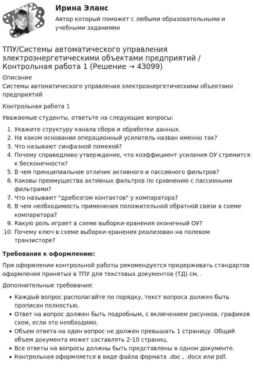      
            Описание
            Системы автоматического управления электроэнергетическими объектами предприятий Контрольная работа 1Уважаемые студенты, ответьте на следующие вопросы:Укажите структуру канала сбора и обработки данных.На каком основании операционный усилитель назван именно так?Что называют синфазной помехой?Почему справедливо утверждение, что коэффициент усиления ОУ стремится к бесконечности?В чем принципиальное отличие активного и пассивного фильтров?Каковы преимущества активных фильтров по сравнению с пассивными фильтрами?Что называют дребезгом контактов у компаратора?В чем необходимость применения положительной обратной связи в схеме компаратора?Какую роль играет в схеме выборки-хранения оконечный ОУ?Почему ключ в схеме выборки-хранения реализован на полевом транзисторе?Требования к оформлению:При оформлении контрольной работы рекомендуется придерживать стандартов оформления принятых в ТПУ для текстовых документов (ТД) см. .Дополнительные требования:Каждый вопрос располагайте по порядку, текст вопроса должен быть прописан полностью.Ответ на вопрос должен быть подробным, с включением рисунков, графиков схем, если это необходимо.Объем ответа на один вопрос не должен превышать 1 страницу. Общий объем документа может составлять 2-10 страниц.Все ответы на вопросы должны быть представлены в одном документе.Контрольная оформляется в виде файла формата .doc , .docx или pdf.  
            
            
            ТПУ/ Основы права / ИДЗ 1-15, итоговое идзТПУ/Системы автоматического управления электроэнергетическими объектами предприятий / Контрольная работа 1ТПУ ТВиМС Вариант 18 (10 заданий) Из 100 конденсаторов за время Т из строя выходят 5 конденсаторов.ТПУ ТВиМС Вариант 2 (10 заданий) Из 100 конденсаторов за время Т из строя выходят 7 конденсатора. ТПУ ТВиМС Вариант 6 (10 задач). Из 100 конденсаторов за время Т из строя выходят 4 конденсатора. Для контроля выбирают 8 конденсаторов. ТПУ. Электрические машины. Задание 1ТПУ/ Электрический привод /  Практичекское задание №1, вариант 1ТПУ Математика 1.1 ИДЗ №3. Задача 3 Вариант 9 ТПУ Математика 1.1 ИДЗ №3. Задача 6 Вариант 9ТПУ Математика 1.1 ИДЗ №3. Задачи 1 и 2 Вариант 9ТПУ Математика 1.1 ИДЗ №3. Задачи 4 и 5 Вариант 9ТПУ Математика 1.1 ИДЗ №4. Задача 1 Вариант 9ТПУ Математика 1.1 ИДЗ №4. Задачи 2 и 3 Вариант 9ТПУ Механика 1.2(Тест 3 Теория  машин и механизмов)