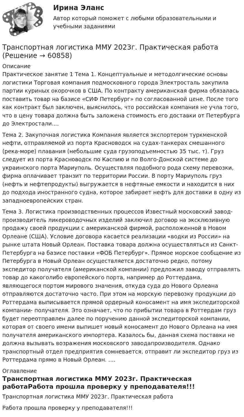     
            Описание
            Практическое занятие 1 Тема 1. Концептуальные и методолгические основы логистики Торговая компания подмосковного города Электросталь закупила партии куриных окорочков в США. По контракту американская фирма обязалась поставить товар на базисе «СИФ Петербург» по согласованной цене. После того как контракт был заключен, выяснилось, что российская компания не учла того, что в цену товара должна быть заложена стоимость его доставки от Петербурга до Электростали....Тема 2. Закупочная логистика Компания является экспортером туркменской нефти, отправляемой из порта Красноводск на судах-танкерах смешанного (река-море) плавания (небольшие суда грузоподъемностью 35 тыс. т). Груз следует из порта Красноводск по Каспию и по Волго-Донской системе до украинского порта Мариуполь. Осуществляя подобного рода схему перевозки, фирма оплачивает транзит по территории России. В порту Мариуполь груз (нефть и нефтепродукты) выгружается в нефтяные емкости и находится в них до подхода иностранного судна, которое забирает нефть для доставки в одну из западноевропейских стран.Тема 3. Логистика производственных процессов Известный московский завод-производитель ликероводочных изделий заключил договор на эксклюзивную продажу своей продукции с американской фирмой, расположенной в Новом Орлеане (США). Условие договора касается реализации «водки из России» на рынке штата Новый Орлеан. Поставка товара должна осуществляться из Санкт-Петербурга на базисе поставки «ФОБ Петербург». Прямое морское сообщение из Петербурга в Новый Орлеан осуществляется достаточно редко, потому экспедитор получателя (американской компании) предложил заводу отправлять товар до какоголибо европейского порта, например до Роттердама, являющегося портом мирового значения, откуда суда до Нового Орлеана отправляются достаточно часто. При этом на морскую перевозку продукции до Роттердама выписывается прямой ордерный коносамент на имя экспедиторской компании- получателя. Это означает, что по прибытии товара в Роттердам груз будет переотправлен далее по поручению данной экспедиторской компании, которая от своего имени выпишет новый коносамент до Нового Орлеана на имя получателя американского импортера. Казалось бы, данная схема поставки не должна вызывать возражения московского заводапроизводителя. Однако транспортный отдел предприятия сомневается, отправит ли экспедитор груз из Роттердама прямо в Новый Орлеан. .... 
            Оглавление
            Транспортная логистика ММУ 2023г. Практическая работаРабота прошла проверку у преподавателя!!!  
            
            
            Транспортная инфраструктураТранспортная логистика ММУ 2023г. Практическая работаТранспортная логистика. Практические задания. ММУ.💯 Транспортная логистика.фмен_БАК (ответы на тест Синергия / МОИ / МТИ / МосАП, январь 2024)Транспортная логистика.фмен_БАК (тест с ответами Синергия/МОИ/ МТИ /МОСАП)Транспортная характеристика груза. ГравийТранспортное моделирование, тест 1. EDUCONТрансграничная несостоятельностьТрансграничные природные паркиТранскрипционный знак … в английском языке показывает долготу гласного звукаТранскрипционный знак … в английском языке показывает долготу гласного звука  [/] [U] [au] [:]Транспозиционные опоры: Выберите один ответ:Транспортировка биологических отходов (описание услуг компании)Транспорт как отрасль народного хозяйства, его отличительные особенности и функции.  Транспортные издержки потребителей транспортных услуг и затраты транспорта.