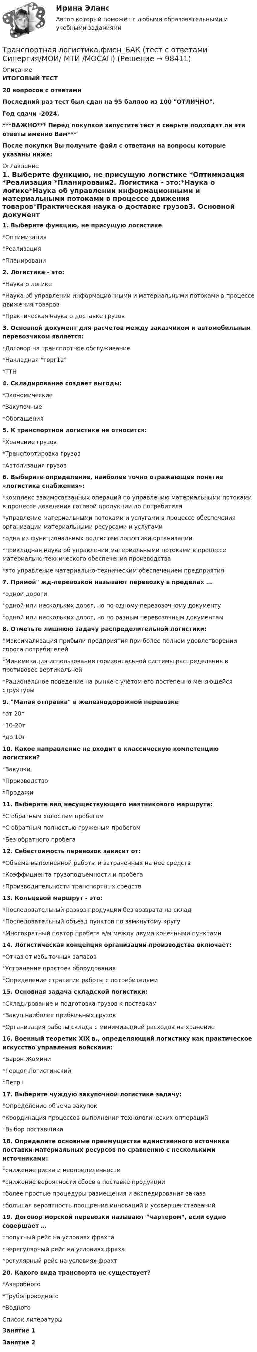     
            Описание
            ИТОГОВЫЙ ТЕСТ20 вопросов с ответамиПоследний раз тест был сдан на 95 баллов из 100 ОТЛИЧНО.Год сдачи -2024.***ВАЖНО*** Перед покупкой запустите тест и сверьте подходят ли эти ответы именно Вам***После покупки Вы получите файл с ответами на вопросы которые указаны ниже: 
            Оглавление
            1. Выберите функцию, не присущую логистике *Оптимизация *Реализация *Планировани2. Логистика - это:*Наука о логике*Наука об управлении информационными и материальными потоками в процессе движения товаров*Практическая наука о доставке грузов3. Основной документ для расчетов между заказчиком и автомобильным перевозчиком является:*Договор на транспортное обслуживание*Накладная торг12*ТТН4. Складирование создает выгоды:*Экономические*Закупочные*Обогащения5. К транспортной логистике не относится:*Хранение грузов*Транспортировка грузов*Автолизация грузов6. Выберите определение, наиболее точно отражающее понятие «логистика снабжения»:*комплекс взаимосвязанных операций по управлению материальными потоками в процессе доведения готовой продукции до потребителя*управление материальными потоками и услугами в процессе обеспечения организации материальными ресурсами и услугами*одна из функциональных подсистем логистики организации*прикладная наука об управлении материальными потоками в процессе материально-технического обеспечения производства*это управление материально-техническим обеспечением предприятия7. Прямой жд-перевозкой называют перевозку в пределах …*одной дороги*одной или нескольких дорог, но по одному перевозочному документу*одной или нескольких дорог, но по разным перевозочным документам8. Отметьте лишнюю задачу распределительной логистики:*Максимализация прибыли предприятия при более полном удовлетворении спроса потребителей*Минимизация использования горизонтальной системы распределения в противовес вертикальной*Рациональное поведение на рынке с учетом его постепенно меняющейся структуры9. Малая отправка в железнодорожной перевозке*от 20т*10-20т*до 10т10. Какое направление не входит в классическую компетенцию логистики?*Закупки*Производство*Продажи11. Выберите вид несуществующего маятникового маршрута:*С обратным холостым пробегом*С обратным полностью груженым пробегом*Без обратного пробега12. Себестоимость перевозок зависит от:*Объема выполненной работы и затраченных на нее средств*Коэффициента грузоподъемности и пробега*Производительности транспортных средств13. Кольцевой маршрут - это:*Последовательный развоз продукции без возврата на склад*Последовательный объезд пунктов по замкнутому кругу*Многократный повтор пробега а/м между двумя конечными пунктами14. Логистическая концепция организации производства включает:*Отказ от избыточных запасов*Устранение простоев оборудования*Определение стратегии работы с потребителями15. Основная задача складской логистики:*Складирование и подготовка грузов к поставкам*Закуп наиболее прибыльных грузов*Организация работы склада с минимизацией расходов на хранение16. Военный теоретик XIX в., определяющий логистику как практическое искусство управления войсками:*Барон Жомини*Герцог Логистинский*Петр I17. Выберите чуждую закупочной логистике задачу:*Определение объема закупок*Координация процессов выполнения технологических оппераций*Выбор поставщика18. Определите основные преимущества единственного источника поставки материальных ресурсов по сравнению с несколькими источниками:*снижение риска и неопределенности*снижение вероятности сбоев в поставке продукции*более простые процедуры размещения и экспедирования заказа*большая вероятность поощрения инноваций и усовершенствований19. Договор морской перевозки называют чартером, если судно совершает …*попутный рейс на условиях фрахта*нерегулярный рейс на условиях фраха*регулярный рейс на условиях фрахт20. Какого вида транспорта не существует?*Аэеробного*Трубопроводного*Водного 
            Список литературы
            Занятие 1Занятие 2 
            
            
            💯 Транспортная логистика.фмен_БАК (ответы на тест Синергия / МОИ / МТИ / МосАП, январь 2024)Транспортная логистика.фмен_БАК (тест с ответами Синергия/МОИ/ МТИ /МОСАП)Транспортная характеристика груза. ГравийТранспортное моделирование, тест 1. EDUCONТранспортное моделирование, тест 2. EDUCONТранспортное обслуживание международных экономических связейТранспортное право (тест с ответами) 20 вопросов 85%Транскрипционный знак … в английском языке показывает долготу гласного звука  [/] [U] [au] [:]Транспозиционные опоры: Выберите один ответ:Транспортировка биологических отходов (описание услуг компании)Транспорт как отрасль народного хозяйства, его отличительные особенности и функции.  Транспортные издержки потребителей транспортных услуг и затраты транспорта.Транспортная задача решение в exelТранспортная инфраструктураТранспортная логистика ММУ 2023г. Практическая работа