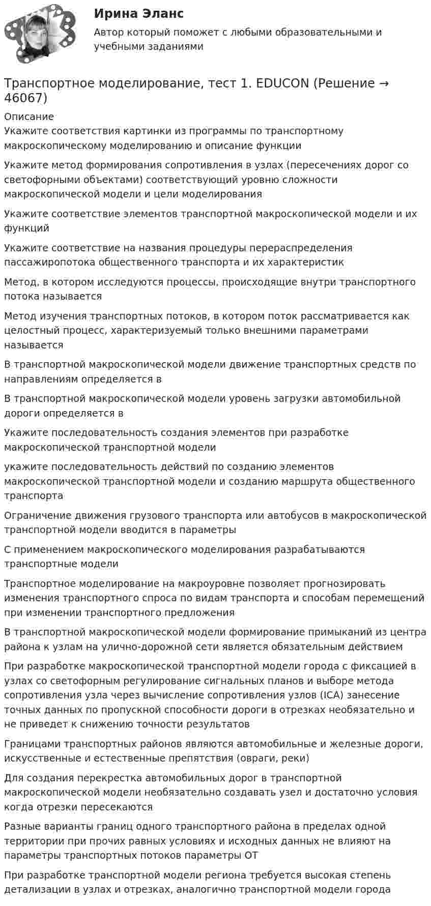      
            Описание
            Укажите соответствия картинки из программы по транспортному макроскопическому моделированию и описание функцииУкажите метод формирования сопротивления в узлах (пересечениях дорог со светофорными объектами) соответствующий уровню сложности макроскопической модели и цели моделированияУкажите соответствие элементов транспортной макроскопической модели и их функцийУкажите соответствие на названия процедуры перераспределения пассажиропотока общественного транспорта и их характеристикМетод, в котором исследуются процессы, происходящие внутри транспортного потока называется Метод изучения транспортных потоков, в котором поток рассматривается как целостный процесс, характеризуемый только внешними параметрами называется В транспортной макроскопической модели движение транспортных средств по направлениям определяется вВ транспортной макроскопической модели уровень загрузки автомобильной дороги определяется вУкажите последовательность создания элементов при разработке макроскопической транспортной моделиукажите последовательность действий по созданию элементов макроскопической транспортной модели и созданию маршрута общественного транспортаОграничение движения грузового транспорта или автобусов в макроскопической транспортной модели вводится в параметрыС применением макроскопического моделирования разрабатываются транспортные моделиТранспортное моделирование на макроуровне позволяет прогнозировать изменения транспортного спроса по видам транспорта и способам перемещений при изменении транспортного предложения В транспортной макроскопической модели формирование примыканий из центра района к узлам на улично-дорожной сети является обязательным действиемПри разработке макроскопической транспортной модели города с фиксацией в узлах со светофорным регулирование сигнальных планов и выборе метода сопротивления узла через вычисление сопротивления узлов (ICA) занесение точных данных по пропускной способности дороги в отрезках необязательно и не приведет к снижению точности результатовГраницами транспортных районов являются автомобильные и железные дороги, искусственные и естественные препятствия (овраги, реки) Для создания перекрестка автомобильных дорог в транспортной макроскопической модели необязательно создавать узел и достаточно условия когда отрезки пересекаются Разные варианты границ одного транспортного района в пределах одной территории при прочих равных условиях и исходных данных не влияют на параметры транспортных потоков параметры ОТПри разработке транспортной модели региона требуется высокая степень детализации в узлах и отрезках, аналогично транспортной модели города  
            
            
            Транспортная характеристика груза. ГравийТранспортное моделирование, тест 1. EDUCONТранспортное моделирование, тест 2. EDUCONТранспортное обслуживание международных экономических связейТранспортное право (тест с ответами) 20 вопросов 85%Транспортные задачиТранспортные и погрузочно-разгрузочные средства (тест с ответами) 20 вопросов 90%Транспортировка биологических отходов (описание услуг компании)Транспорт как отрасль народного хозяйства, его отличительные особенности и функции.  Транспортные издержки потребителей транспортных услуг и затраты транспорта.Транспортная задача решение в exelТранспортная инфраструктураТранспортная логистика ММУ 2023г. Практическая работаТранспортная логистика. Практические задания. ММУ.💯 Транспортная логистика.фмен_БАК (ответы на тест Синергия / МОИ / МТИ / МосАП, январь 2024)