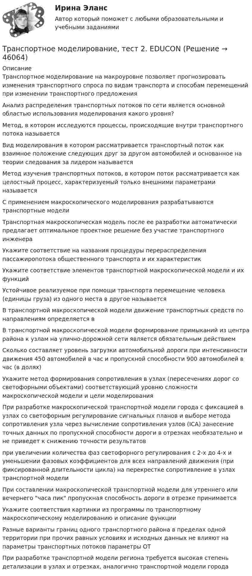      
            Описание
            Транспортное моделирование на макроуровне позволяет прогнозировать изменения транспортного спроса по видам транспорта и способам перемещений при изменении транспортного предложенияАнализ распределения транспортных потоков по сети является основной областью использования моделирования какого уровня?Метод, в котором исследуются процессы, происходящие внутри транспортного потока называетсяВид моделирования в котором рассматривается транспортный поток как взаимное положение следующих друг за другом автомобилей и основанное на теории следования за лидером называетсяМетод изучения транспортных потоков, в котором поток рассматривается как целостный процесс, характеризуемый только внешними параметрами называетсяС применением макроскопического моделирования разрабатываются транспортные модели Транспортная макроскопическая модель после ее разработки автоматически предлагает оптимальное проектное решение без участие транспортного инженераУкажите соответствие на названия процедуры перераспределения пассажиропотока общественного транспорта и их характеристикУкажите соответствие элементов транспортной макроскопической модели и их функций Устойчивое реализуемое при помощи транспорта перемещение человека (единицы груза) из одного места в другое называется В транспортной макроскопической модели движение транспортных средств по направлениям определяется вВ транспортной макроскопической модели формирование примыканий из центра района к узлам на улично-дорожной сети является обязательным действиемСколько составляет уровень загрузки автомобильной дороги при интенсивности движения 450 автомобилей в час и пропускной способности 900 автомобилей в час (в долях)Укажите метод формирования сопротивления в узлах (пересечениях дорог со светофорными объектами) соответствующий уровню сложности макроскопической модели и цели моделированияПри разработке макроскопической транспортной модели города с фиксацией в узлах со светофорным регулирование сигнальных планов и выборе метода сопротивления узла через вычисление сопротивления узлов (ICA) занесение точных данных по пропускной способности дороги в отрезках необязательно и не приведет к снижению точности результатовпри увеличении количества фаз светофорного регулирования с 2-х до 4-х и уменьшении фазовых коэффициентов для всех направлений движения (при фиксированной длительности цикла) на перекрестке сопротивление в узлах транспортной моделиПри составлении макроскопической транспортной модели для утреннего или вечернего часа пик пропускная способность дороги в отрезке принимаетсяУкажите соответствия картинки из программы по транспортному макроскопическому моделированию и описание функцииРазные варианты границ одного транспортного района в пределах одной территории при прочих равных условиях и исходных данных не влияют на параметры транспортных потоков параметры ОТПри разработке транспортной модели региона требуется высокая степень детализации в узлах и отрезках, аналогично транспортной модели города  
            
            
            Транспортное моделирование, тест 1. EDUCONТранспортное моделирование, тест 2. EDUCONТранспортное обслуживание международных экономических связейТранспортное право (тест с ответами) 20 вопросов 85%Транспортные задачиТранспортные и погрузочно-разгрузочные средства (тест с ответами) 20 вопросов 90%Транспортный налог: корректирующий и повышающий коэффициентыТранспорт как отрасль народного хозяйства, его отличительные особенности и функции.  Транспортные издержки потребителей транспортных услуг и затраты транспорта.Транспортная задача решение в exelТранспортная инфраструктураТранспортная логистика ММУ 2023г. Практическая работаТранспортная логистика. Практические задания. ММУ.💯 Транспортная логистика.фмен_БАК (ответы на тест Синергия / МОИ / МТИ / МосАП, январь 2024)Транспортная логистика.фмен_БАК (тест с ответами Синергия/МОИ/ МТИ /МОСАП)