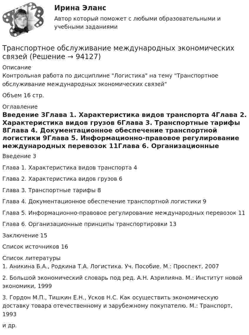      
            Описание
            Контрольная работа по дисциплине Логистика на тему Транспортное обслуживание международных экономических связейОбъем 16 стр. 
            Оглавление
            Введение                                                                                                     3Глава 1. Характеристика видов транспорта                                             4Глава 2. Характеристика видов грузов                                                     6Глава 3. Транспортные тарифы                                                                8Глава 4. Документационное обеспечение транспортной логистики         9Глава 5. Информационно-правовое регулирование международных перевозок                                                                                                   11Глава 6. Организационные принципы транспортировки                        13Заключение                                                                                                          15Список источников                                                                                    16 
            Список литературы
            1.   Аникина Б.А., Родкина Т.А. Логистика. Уч. Пособие. М.: Проспект, 20072.   Большой экономический словарь под ред. А.Н. Азрилияна. М.: Институт новой экономики, 19993.   Гордон М.П., Тишкин Е.Н., Усков Н.С. Как осуществить экономическую доставку товара отечественному и зарубежному покупателю. М.: Транспорт, 1993и др. 
            
            
            Транспортное моделирование, тест 2. EDUCONТранспортное обслуживание международных экономических связейТранспортное право (тест с ответами) 20 вопросов 85%Транспортные задачиТранспортные и погрузочно-разгрузочные средства (тест с ответами) 20 вопросов 90%Транспортный налог: корректирующий и повышающий коэффициентыТрансфертное ценообразование означает, что …Транспортная задача решение в exelТранспортная инфраструктураТранспортная логистика ММУ 2023г. Практическая работаТранспортная логистика. Практические задания. ММУ.💯 Транспортная логистика.фмен_БАК (ответы на тест Синергия / МОИ / МТИ / МосАП, январь 2024)Транспортная логистика.фмен_БАК (тест с ответами Синергия/МОИ/ МТИ /МОСАП)Транспортная характеристика груза. Гравий