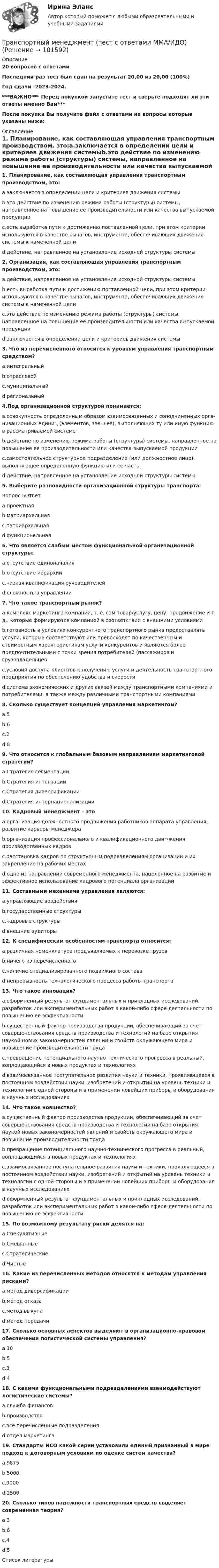       
            Описание
            20 вопросов с ответамиПоследний раз тест был сдан на результат 20,00 из 20,00 (100%)Год сдачи -2023-2024.***ВАЖНО*** Перед покупкой запустите тест и сверьте подходят ли эти ответы именно Вам***После покупки Вы получите файл с ответами на вопросы которые указаны ниже: 
            Оглавление
            1. Планирование, как составляющая управления транспортным производством, это:a.заключается в определении цели и критериев движения системыb.это действие по изменению режима работы (структуры) системы, направленное на повышение ее производительности или качества выпускаемой продукцииc.есть выработка пути к достижению поставленной цели, при этом критерии используются в качестве рычагов, инструмента, обеспечивающих движение системы к намеченной целиd.действие, направленное на установление исходной структуры системы2. Организация, как составляющая управления транспортным производством, это:a.действие, направленное на установление исходной структуры системыb.есть выработка пути к достижению поставленной цели, при этом критерии используются в качестве рычагов, инструмента, обеспечивающих движение системы к намеченной целиc.это действие по изменению режима работы (структуры) системы, направленное на повышение ее производительности или качества выпускаемой продукцииd.заключается в определении цели и критериев движения системы3. Что из перечисленного относится к уровням управления транспортным средством?a.интегральныйb.отраслевойc.муниципальныйd.региональный4.Под организационной структурой понимается:a.совокупность определенным образом взаимосвязанных и соподчиненных орга­низационных единиц (элементов, звеньев), выполняющих ту или иную функцию в рассматриваемой системеb.действие по изменению режима работы (структуры) системы, направленное на повышение ее производительности или качества выпускаемой продукцииc.самостоятельное структурное подразделение (или должност­ное лицо), выполняющее определенную функцию или ее частьd.действие, направленное на установление исходной структуры системы 5. Выберите разновидности организационной структуры транспорта:Вопрос 5Ответa.проектнаяb.матриархальнаяc.патриархальнаяd.функциональная 6. Что является слабым местом функциональной организационной структуры:a.отсутствие единоначалияb.отсутствие иерархииc.низкая квалификация руководителейd.сложность в управлении 7. Что такое транспортный рынок?a.комплекс маркетинга компании, т. е. сам товар/услугу, цену, продвижение и т. д., которые формируются компанией в соответствии с внешними условиямиb.готовность в условиях конкурентного транспортного рынка предоставлять услуги, которые соответствуют или превосходят по качественным и стоимостным характеристикам услуги конкурентов и являются более предпочтительными с точки зрения потребителей (пассажиров и грузовладельцевc.условия доступа клиентов к получению услуги и деятельность транспортного предприятия по обеспечению удобства и скоростиd.система экономических и других связей между транспортными компаниями и потребителями, а также между различными транспортными компаниями 8. Сколько существует концепций управления маркетингом?a.5b.6c.2d.89. Что относится к глобальным базовым направлениям маркетинговой стратегии?a.Стратегия сегментацииb.Стратегия интеграцииc.Стратегия диверсификацииd.Стратегия интернационализации 10. Кадровый менеджмент – этоa.организация должностного продвижения работников ап­парата управления, развитие карьеры менеджераb.организация профессионального и квалификационного дви¬жения производственных кадровc.расстановка кадров по структурным подразделениям орга­низации и их закрепление на рабочих местахd.одно из направлений современного менеджмента, нацеленное на развитие и эффективное использование кадрового потенциала организации 11. Составными механизма управления являются:a.управляющие воздействияb.государственные структурыc.кадровые структурыd.внешние аудиторы 12. К специфическим особенностям транспорта относится:a.различная номенклатура предъявляемых к перевозке грузовb.ничего из перечисленногоc.наличие специализированного подвижного составаd.непрерывность технологического процесса работы транспорта 13. Что такое инновация?a.оформленный результат фундаментальных и прикладных исследований, разработок или экспериментальных работ в какой-либо сфере деятельности по повышению ее эффективностиb.существенный фактор производства продукции, обеспечивающий за счет совершенствования средств производства и технологий на базе открытия наукой новых закономерностей явлений и свойств окружающего мира и повышение производительности трудаc.превращение потенциального научно-технического прогресса в реальный, воплощающийся в новых продуктах и технологияхd.взаимосвязанное поступательное развития науки и техники, проявляющееся в постоянном воздействии науки, изобретений и открытий на уровень техники и технологии с одной стороны и в применении новейших приборы и оборудования в научных исследованиях 14. Что такое новшество?a.существенный фактор производства продукции, обеспечивающий за счет совершенствования средств производства и технологий на базе открытия наукой новых закономерностей явлений и свойств окружающего мира и повышение производительности трудаb.превращение потенциального научно-технического прогресса в реальный, воплощающийся в новых продуктах и технологияхc.взаимосвязанное поступательное развития науки и техники, проявляющееся в постоянном воздействии науки, изобретений и открытий на уровень техники и технологии с одной стороны и в применении новейших приборы и оборудования в научных исследованияхd.оформленный результат фундаментальных и прикладных исследований, разработок или экспериментальных работ в какой-либо сфере деятельности по повышению ее эффективности 15. По возможному результату риски делятся на:a.Спекулятивныеb.Смешанныеc.Стратегическиеd.Чистые16. Какие из перечисленных методов относятся к методам управления рисками?a.метод диверсификацииb.метод отказаc.метод выкупаd.метод передачи17. Сколько основных аспектов выделяют в организационно-правовом обеспечении логистической системы управления?a.10b.5c.3d.4 18. С какими функциональными подразделениями взаимодействуют логистические системы?a.служба финансовb.производствоc.все перечисленные подразделенияd.отдел маркетинга 19. Стандарты ИСО какой серии установили единый признанный в мире подход к договорным условиям по оценке систем качества?a.9875b.5000c.9000d.2500 20. Сколько типов надежности транспортных средств выделяет современная теория?a.3b.6c.4d.5 
            Список литературы
             