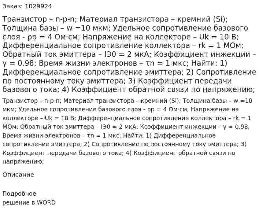 Транзистор – n-p-n; Материал транзистора – кремний (Si); Толщина базы – w =10 мкм; Удельное сопротивление базового слоя - ρp = 4 Ом·см; Напряжение на коллекторе – Uk = 10 В; Дифференциальное сопротивление коллектора – rk = 1 МОм; Обратный ток эмиттера – IЭ0 = 2 мкА; Коэффициент инжекции – γ = 0.98; Время жизни электронов – τn = 1 мкс;  Найти: 1)	Дифференциальное сопротивление эмиттера; 2)	Сопротивление по постоянному току эмиттера; 3)	Коэффициент передачи базового тока; 4)	Коэффициент обратной связи по напряжению; 