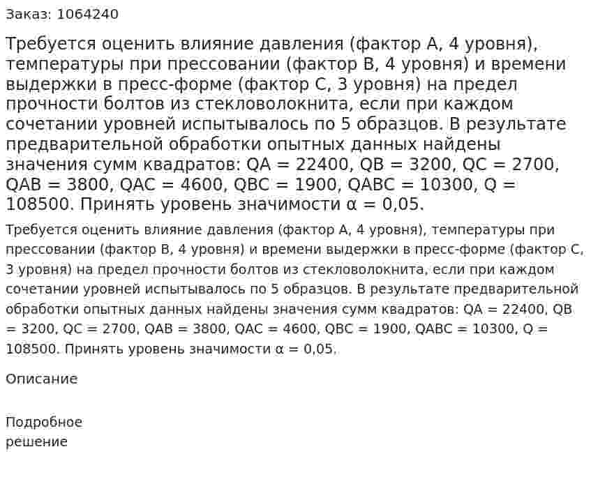 Требуется оценить влияние давления (фактор А, 4 уровня), температуры при прессовании (фактор В, 4 уровня) и времени выдержки в пресс-форме (фактор С, 3 уровня) на предел прочности болтов из стекловолокнита, если при каждом сочетании уровней испытывалось по 5 образцов. В результате предварительной обработки опытных данных найдены значения сумм квадратов: QA = 22400, QB = 3200, QС = 2700, QAB = 3800, QAC = 4600, QBC = 1900, QABC = 10300, Q = 108500. Принять уровень значимости α = 0,05. 