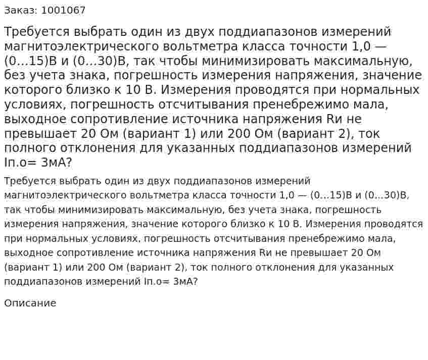 Требуется  выбрать один из двух поддиапазонов измерений магнитоэлектрического вольтметра класса точности 1,0 —  (0…15)В и (0…30)В, так чтобы минимизировать максимальную, без учета знака, погрешность измерения напряжения, значение которого близко к 10 В. Измерения проводятся при нормальных условиях, погрешность отсчитывания пренебрежимо мала, выходное сопротивление источника напряжения Rи не превышает 20 Ом (вариант 1) или 200 Ом (вариант 2), ток полного отклонения для указанных поддиапазонов измерений Iп.о= 3мА? 