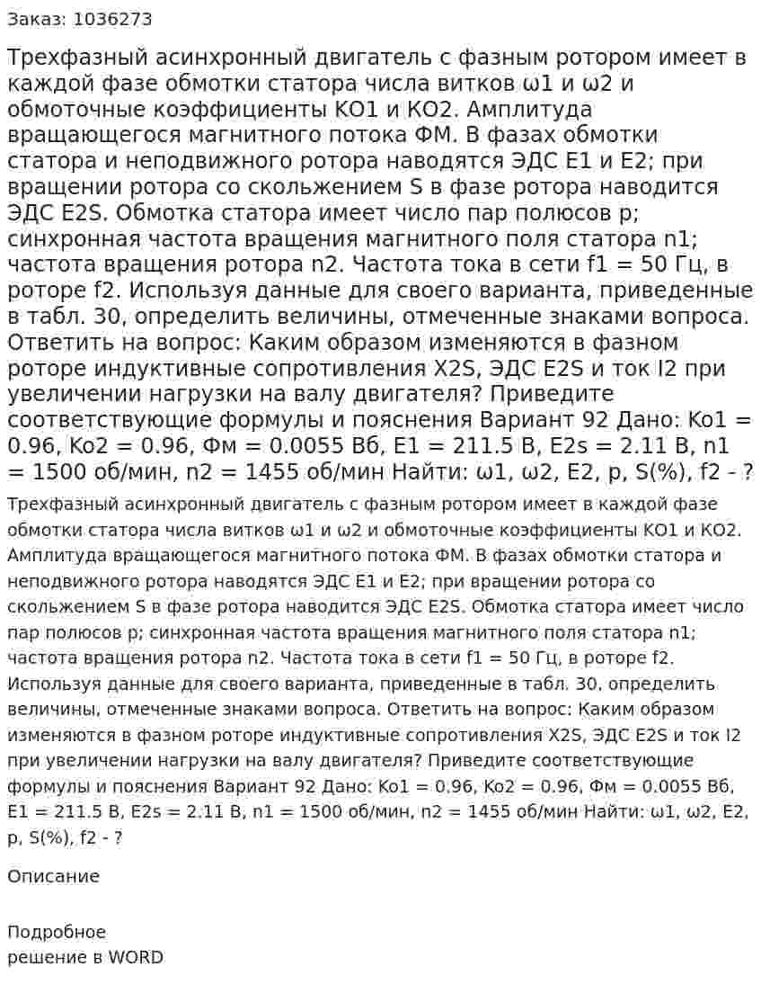 Трехфазный асинхронный двигатель с фазным ротором имеет в каждой фазе обмотки статора числа витков ω1 и ω2 и обмоточные коэффициенты KО1 и КО2. Амплитуда вращающегося магнитного потока ФМ. В фазах обмотки статора и неподвижного ротора наводятся ЭДС E1 и Е2; при вращении ротора со скольжением S в фазе ротора наводится ЭДС E2S. Обмотка статора имеет число пар полюсов р; синхронная частота вращения магнитного поля статора n1; частота вращения ротора n2. Частота тока в сети f1 = 50 Гц, в роторе f2. Используя данные для своего варианта, приведенные в табл. 30, определить величины, отмеченные знаками вопроса.  Ответить на вопрос: Каким образом изменяются в фазном роторе индуктивные сопротивления X2S, ЭДС E2S и ток I2  при увеличении нагрузки на валу двигателя? Приведите соответствующие формулы и пояснения  Вариант 92 Дано: Ko1 = 0.96, Ko2 = 0.96, Фм = 0.0055 Вб, Е1 = 211.5 В, Е2s = 2.11 В, n1 = 1500 об/мин, n2 = 1455 об/мин Найти: ω1, ω2, E2, p, S(%), f2 - ? 