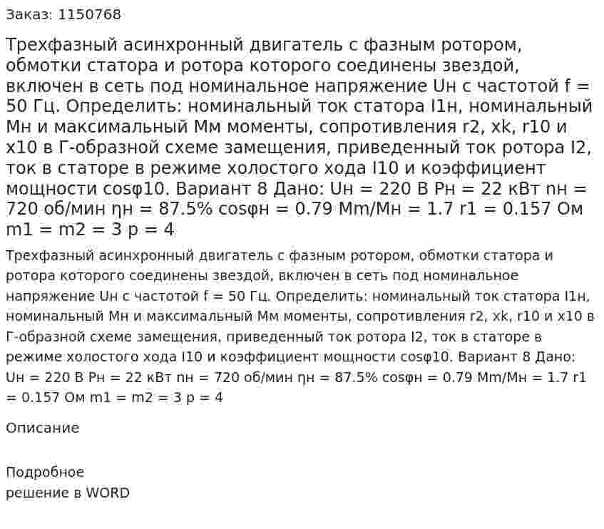 Трехфазный асинхронный двигатель с фазным ротором, обмотки статора и ротора которого соединены звездой, включен в сеть под номинальное напряжение Uн с частотой f = 50 Гц. Определить: номинальный ток статора I1н, номинальный Mн и максимальный Мм моменты, сопротивления r2, xk, r10 и x10 в Г-образной схеме замещения, приведенный ток ротора I2, ток в статоре в режиме холостого хода I10 и коэффициент мощности cosφ10. Вариант 8 Дано:  Uн = 220 В Pн = 22 кВт nн = 720 об/мин ηн = 87.5% cosφн = 0.79 Mm/Mн = 1.7 r1 = 0.157 Ом m1 = m2 = 3 p = 4 