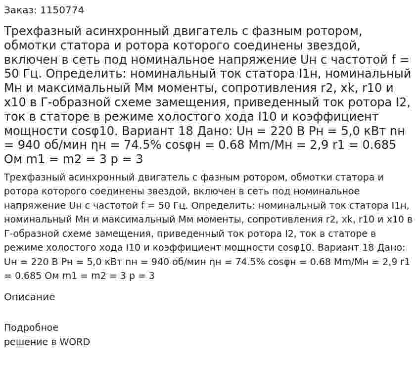 Трехфазный асинхронный двигатель с фазным ротором, обмотки статора и ротора которого соединены звездой, включен в сеть под номинальное напряжение Uн с частотой f = 50 Гц. Определить: номинальный ток статора I1н, номинальный Mн и максимальный Мм моменты, сопротивления r2, xk, r10 и x10 в Г-образной схеме замещения, приведенный ток ротора I2, ток в статоре в режиме холостого хода I10 и коэффициент мощности cosφ10. Вариант 18 Дано:  Uн = 220 В Pн = 5,0 кВт nн = 940 об/мин ηн = 74.5% cosφн = 0.68 Mm/Mн = 2,9 r1 = 0.685 Ом m1 = m2 = 3 p = 3 