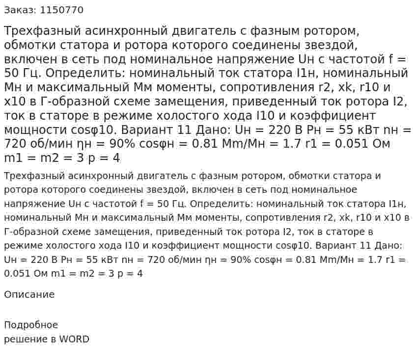 Трехфазный асинхронный двигатель с фазным ротором, обмотки статора и ротора которого соединены звездой, включен в сеть под номинальное напряжение Uн с частотой f = 50 Гц. Определить: номинальный ток статора I1н, номинальный Mн и максимальный Мм моменты, сопротивления r2, xk, r10 и x10 в Г-образной схеме замещения, приведенный ток ротора I2, ток в статоре в режиме холостого хода I10 и коэффициент мощности cosφ10. Вариант 11 Дано:  Uн = 220 В Pн = 55 кВт nн = 720 об/мин ηн = 90% cosφн = 0.81 Mm/Mн = 1.7 r1 = 0.051 Ом m1 = m2 = 3 p = 4 
